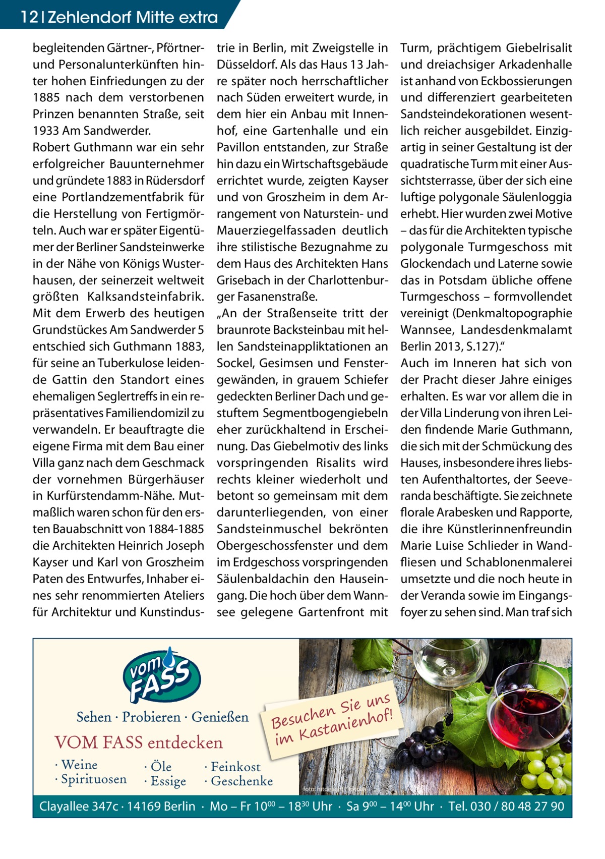 12 Zehlendorf Mitte extra begleitenden Gärtner-, Pförtnerund Personalunterkünften hinter hohen Einfriedungen zu der 1885 nach dem verstorbenen Prinzen benannten Straße, seit 1933 Am Sandwerder. Robert Guthmann war ein sehr erfolgreicher Bauunternehmer und gründete 1883 in Rüdersdorf eine Portlandzementfabrik für die Herstellung von Fertigmörteln. Auch war er später Eigentümer der Berliner Sandsteinwerke in der Nähe von Königs Wusterhausen, der seinerzeit weltweit größten Kalksandsteinfabrik. Mit dem Erwerb des heutigen Grundstückes Am Sandwerder 5 entschied sich Guthmann 1883, für seine an Tuberkulose leidende Gattin den Standort eines ehemaligen Seglertreffs in ein repräsentatives Familiendomizil zu verwandeln. Er beauftragte die eigene Firma mit dem Bau einer Villa ganz nach dem Geschmack der vornehmen Bürgerhäuser in Kurfürstendamm-Nähe. Mutmaßlich waren schon für den ersten Bauabschnitt von 1884-1885 die Architekten Heinrich Joseph Kayser und Karl von Groszheim Paten des Entwurfes, Inhaber eines sehr renommierten Ateliers für Architektur und Kunstindus trie in Berlin, mit Zweigstelle in Düsseldorf. Als das Haus 13 Jahre später noch herrschaftlicher nach Süden erweitert wurde, in dem hier ein Anbau mit Innenhof, eine Gartenhalle und ein Pavillon entstanden, zur Straße hin dazu ein Wirtschaftsgebäude errichtet wurde, zeigten Kayser und von Groszheim in dem Arrangement von Naturstein- und Mauerziegelfassaden deutlich ihre stilistische Bezugnahme zu dem Haus des Architekten Hans Grisebach in der Charlottenburger Fasanenstraße. „An der Straßenseite tritt der braunrote Backsteinbau mit hellen Sandsteinappliktationen an Sockel, Gesimsen und Fenstergewänden, in grauem Schiefer gedeckten Berliner Dach und gestuftem Segmentbogengiebeln eher zurückhaltend in Erscheinung. Das Giebelmotiv des links vorspringenden Risalits wird rechts kleiner wiederholt und betont so gemeinsam mit dem darunterliegenden, von einer Sandsteinmuschel bekrönten Obergeschossfenster und dem im Erdgeschoss vorspringenden Säulenbaldachin den Hauseingang. Die hoch über dem Wannsee gelegene Gartenfront mit  VOM FASS entdecken · Weine · Spirituosen  · Öle · Essige  Turm, prächtigem Giebelrisalit und dreiachsiger Arkadenhalle ist anhand von Eckbossierungen und differenziert gearbeiteten Sandsteindekorationen wesentlich reicher ausgebildet. Einzigartig in seiner Gestaltung ist der quadratische Turm mit einer Aussichtsterrasse, über der sich eine luftige polygonale Säulenloggia erhebt. Hier wurden zwei Motive – das für die Architekten typische polygonale Turmgeschoss mit Glockendach und Laterne sowie das in Potsdam übliche offene Turmgeschoss – formvollendet vereinigt (Denkmaltopographie Wannsee, Landesdenkmalamt Berlin 2013, S.127).“ Auch im Inneren hat sich von der Pracht dieser Jahre einiges erhalten. Es war vor allem die in der Villa Linderung von ihren Leiden findende Marie Guthmann, die sich mit der Schmückung des Hauses, insbesondere ihres liebsten Aufenthaltortes, der Seeveranda beschäftigte. Sie zeichnete florale Arabesken und Rapporte, die ihre Künstlerinnenfreundin Marie Luise Schlieder in Wandfliesen und Schablonenmalerei umsetzte und die noch heute in der Veranda sowie im Eingangsfoyer zu sehen sind. Man traf sich  ns Sie u ! n e h f c Besu stanienho a im K  · Feinkost · Geschenke  foto: hitdelight / fotolia  Clayallee 347c · 14169 Berlin · Mo – Fr 1000 – 1830 Uhr · Sa 900 – 1400 Uhr · Tel. 030 / 80 48 27 90