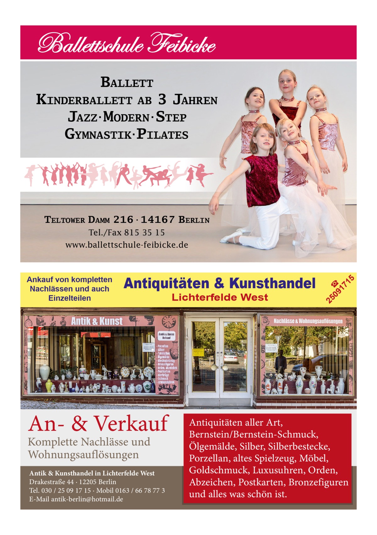 BALLETT KINDERBALLETT AB 3 JAHREN JAZZ·MODERN·STEP GYMNASTIK·PILATES  TELTOWER DAMM 216·14167 BERLIN Tel./Fax 815 35 15  An- & Verkauf Komplette Nachlässe und Wohnungsauflösungen  Antik & Kunsthandel in Lichterfelde West Drakestraße 44 · 12205 Berlin Tel. 030 / 25 09 17 15 · Mobil 0163 / 66 78 77 3 E-Mail antik-berlin@hotmail.de  Lichterfelde West  09 ☎ 17 1  Antiquitäten & Kunsthandel  25  Ankauf von kompletten Nachlässen und auch Einzelteilen  5  www.ballettschule-feibicke.de  Antiquitäten aller Art, Bernstein/Bernstein-Schmuck, Ölgemälde, Silber, Silberbestecke, Porzellan, altes Spielzeug, Möbel, Goldschmuck, Luxusuhren, Orden, Abzeichen, Postkarten, Bronzefiguren und alles was schön ist.