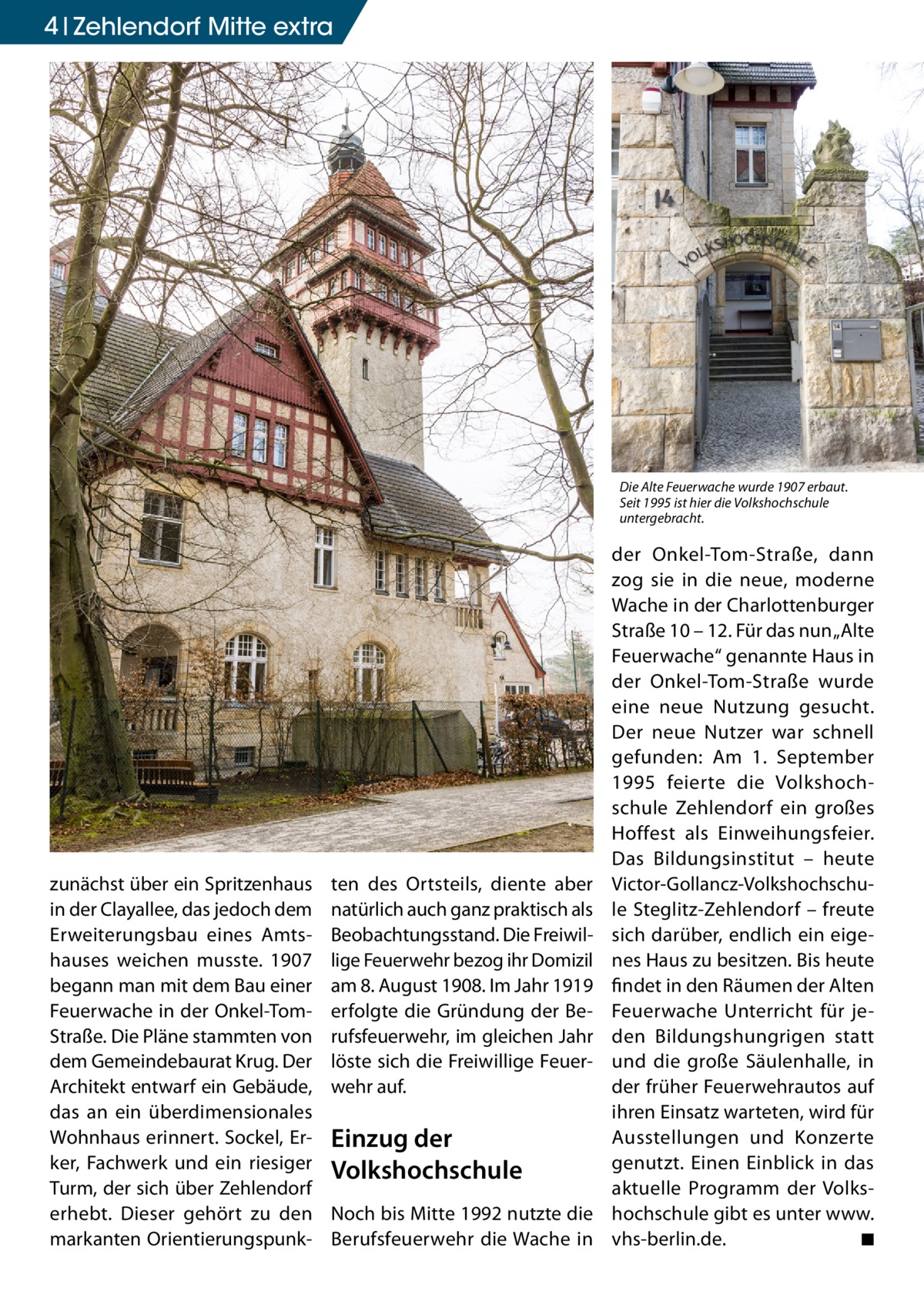 4 Zehlendorf Mitte extra  Die Alte Feuerwache wurde 1907 erbaut. Seit 1995 ist hier die Volkshochschule untergebracht.  zunächst über ein Spritzenhaus in der Clayallee, das jedoch dem Erweiterungsbau eines Amtshauses weichen musste. 1907 begann man mit dem Bau einer Feuerwache in der Onkel-TomStraße. Die Pläne stammten von dem Gemeindebaurat Krug. Der Architekt entwarf ein Gebäude, das an ein überdimensionales Wohnhaus erinnert. Sockel, Erker, Fachwerk und ein riesiger Turm, der sich über Zehlendorf erhebt. Dieser gehört zu den markanten Orientierungspunk ten des Ortsteils, diente aber natürlich auch ganz praktisch als Beobachtungsstand. Die Freiwillige Feuerwehr bezog ihr Domizil am 8. August 1908. Im Jahr 1919 erfolgte die Gründung der Berufsfeuerwehr, im gleichen Jahr löste sich die Freiwillige Feuerwehr auf.  Einzug der Volkshochschule Noch bis Mitte 1992 nutzte die Berufsfeuerwehr die Wache in  der Onkel-Tom-Straße, dann zog sie in die neue, moderne Wache in der Charlottenburger Straße 10 – 12. Für das nun „Alte Feuerwache“ genannte Haus in der Onkel-Tom-Straße wurde eine neue Nutzung gesucht. Der neue Nutzer war schnell gefunden: Am 1.  September 1995 feierte die Volkshochschule Zehlendorf ein großes Hoffest als Einweihungsfeier. Das Bildungsinstitut – heute Victor-Gollancz-Volkshochschule Steglitz-Zehlendorf – freute sich darüber, endlich ein eigenes Haus zu besitzen. Bis heute findet in den Räumen der Alten Feuerwache Unterricht für jeden Bildungshungrigen statt und die große Säulenhalle, in der früher Feuerwehrautos auf ihren Einsatz warteten, wird für Ausstellungen und Konzerte genutzt. Einen Einblick in das aktuelle Programm der Volkshochschule gibt es unter www. vhs-berlin.de. � ◾