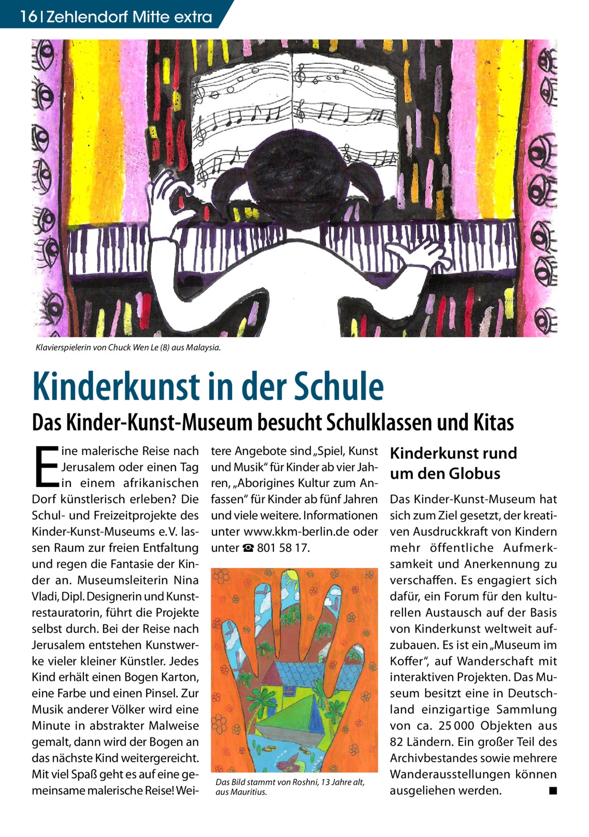 16 Zehlendorf Mitte extra  Klavierspielerin von Chuck Wen Le (8) aus Malaysia.  Kinderkunst in der Schule  Das Kinder-Kunst-Museum besucht Schulklassen und Kitas  E  ine malerische Reise nach Jerusalem oder einen Tag in einem afrikanischen Dorf künstlerisch erleben? Die Schul- und Freizeitprojekte des Kinder-Kunst-Museums e. V. lassen Raum zur freien Entfaltung und regen die Fantasie der Kinder an. Museumsleiterin Nina Vladi, Dipl. Designerin und Kunstrestauratorin, führt die Projekte selbst durch. Bei der Reise nach Jerusalem entstehen Kunstwerke vieler kleiner Künstler. Jedes Kind erhält einen Bogen Karton, eine Farbe und einen Pinsel. Zur Musik anderer Völker wird eine Minute in abstrakter Malweise gemalt, dann wird der Bogen an das nächste Kind weitergereicht. Mit viel Spaß geht es auf eine gemeinsame malerische Reise! Wei tere Angebote sind „Spiel, Kunst und Musik“ für Kinder ab vier Jahren, „Aborigines Kultur zum Anfassen“ für Kinder ab fünf Jahren und viele weitere. Informationen unter www.kkm-berlin.de oder unter ☎ 801 58 17.  Das Bild stammt von Roshni, 13 Jahre alt, aus Mauritius.  Kinderkunst rund um den Globus Das Kinder-Kunst-Museum hat sich zum Ziel gesetzt, der kreativen Ausdruckkraft von Kindern mehr öffentliche Aufmerksamkeit und Anerkennung zu verschaffen. Es engagiert sich dafür, ein Forum für den kulturellen Austausch auf der Basis von Kinderkunst weltweit aufzubauen. Es ist ein „Museum im Koffer“, auf Wanderschaft mit interaktiven Projekten. Das Museum besitzt eine in Deutschland einzigartige Sammlung von ca. 25 000 Objekten aus 82 Ländern. Ein großer Teil des Archivbestandes sowie mehrere Wanderausstellungen können ausgeliehen werden. � ◾