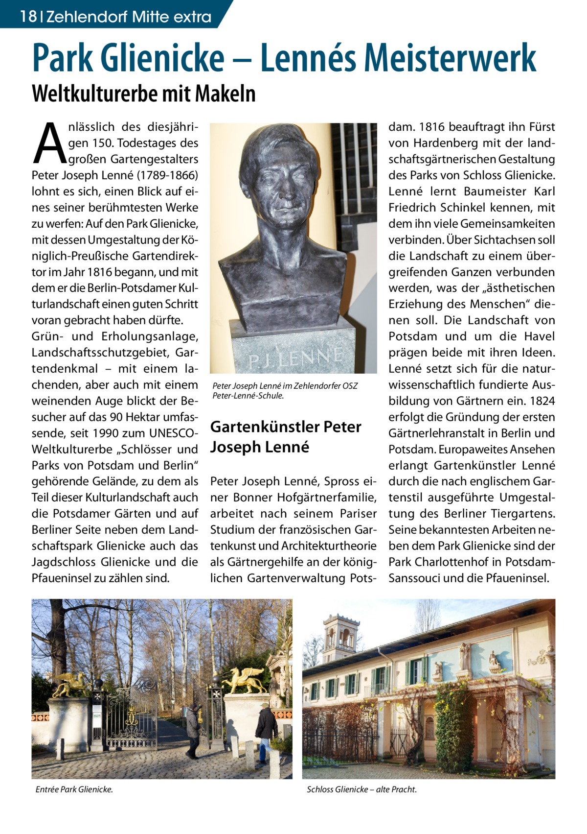 18 Zehlendorf Mitte extra  Park Glienicke – Lennés Meisterwerk Weltkulturerbe mit Makeln  A  nlässlich des diesjährigen 150. Todestages des großen Gartengestalters Peter Joseph Lenné (1789-1866) lohnt es sich, einen Blick auf eines seiner berühmtesten Werke zu werfen: Auf den Park Glienicke, mit dessen Umgestaltung der Königlich-Preußische Gartendirektor im Jahr 1816 begann, und mit dem er die Berlin-Potsdamer Kulturlandschaft einen guten Schritt voran gebracht haben dürfte. Grün- und Erholungsanlage, Landschaftsschutzgebiet, Gartendenkmal – mit einem lachenden, aber auch mit einem weinenden Auge blickt der Besucher auf das 90 Hektar umfassende, seit 1990 zum UNESCOWeltkulturerbe „Schlösser und Parks von Potsdam und Berlin“ gehörende Gelände, zu dem als Teil dieser Kulturlandschaft auch die Potsdamer Gärten und auf Berliner Seite neben dem Landschaftspark Glienicke auch das Jagdschloss Glienicke und die Pfaueninsel zu zählen sind.  Entrée Park Glienicke.  Peter Joseph Lenné im Zehlendorfer OSZ Peter-Lenné-Schule.  Gartenkünstler Peter Joseph Lenné Peter Joseph Lenné, Spross einer Bonner Hofgärtnerfamilie, arbeitet nach seinem Pariser Studium der französischen Gartenkunst und Architekturtheorie als Gärtnergehilfe an der königlichen Gartenverwaltung Pots dam. 1816 beauftragt ihn Fürst von Hardenberg mit der landschaftsgärtnerischen Gestaltung des Parks von Schloss Glienicke. Lenné lernt Baumeister Karl Friedrich Schinkel kennen, mit dem ihn viele Gemeinsamkeiten verbinden. Über Sichtachsen soll die Landschaft zu einem übergreifenden Ganzen verbunden werden, was der „ästhetischen Erziehung des Menschen“ dienen soll. Die Landschaft von Potsdam und um die Havel prägen beide mit ihren Ideen. Lenné setzt sich für die naturwissenschaftlich fundierte Ausbildung von Gärtnern ein. 1824 erfolgt die Gründung der ersten Gärtnerlehranstalt in Berlin und Potsdam. Europaweites Ansehen erlangt Gartenkünstler Lenné durch die nach englischem Gartenstil ausgeführte Umgestaltung des Berliner Tiergartens. Seine bekanntesten Arbeiten neben dem Park Glienicke sind der Park Charlottenhof in PotsdamSanssouci und die Pfaueninsel.  Schloss Glienicke – alte Pracht.