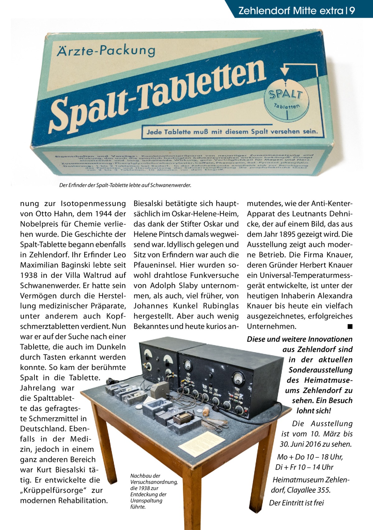 Zehlendorf Mitte extra 9  Der Erfinder der Spalt-Tablette lebte auf Schwanenwerder.  nung zur Isotopenmessung von Otto Hahn, dem 1944 der Nobelpreis für Chemie verliehen wurde. Die Geschichte der Spalt-Tablette begann ebenfalls in Zehlendorf. Ihr Erfinder Leo Maximilian Baginski lebte seit 1938 in der Villa Waltrud auf Schwanenwerder. Er hatte sein Vermögen durch die Herstellung medizinischer Präparate, unter anderem auch Kopfschmerztabletten verdient. Nun war er auf der Suche nach einer Tablette, die auch im Dunkeln durch Tasten erkannt werden konnte. So kam der berühmte Spalt in die Tablette. Jahrelang war die Spalttablette das gefragteste Schmerzmittel in Deutschland. Ebenfalls in der Medizin, jedoch in einem ganz anderen Bereich war Kurt Biesalski tätig. Er entwickelte die „Krüppelfürsorge“ zur modernen Rehabilitation.  Biesalski betätigte sich hauptsächlich im Oskar-Helene-Heim, das dank der Stifter Oskar und Helene Pintsch damals wegweisend war. Idyllisch gelegen und Sitz von Erfindern war auch die Pfaueninsel. Hier wurden sowohl drahtlose Funkversuche von Adolph Slaby unternommen, als auch, viel früher, von Johannes Kunkel Rubinglas hergestellt. Aber auch wenig Bekanntes und heute kurios an mutendes, wie der Anti-KenterApparat des Leutnants Dehnicke, der auf einem Bild, das aus dem Jahr 1895 gezeigt wird. Die Ausstellung zeigt auch moderne Betrieb. Die Firma Knauer, deren Gründer Herbert Knauer ein Universal-Temperaturmessgerät entwickelte, ist unter der heutigen Inhaberin Alexandra Knauer bis heute ein vielfach ausgezeichnetes, erfolgreiches Unternehmen. ◾ Diese und weitere Innovationen aus Zehlendorf sind in der aktuellen Sonderausstellung des Heimatmuseums Zehlendorf zu sehen. Ein Besuch lohnt sich! Die Ausstellung ist vom 10.  März bis 30. Juni 2016 zu sehen. Mo + Do 10 – 18 Uhr, Di + Fr 10 – 14 Uhr  Nachbau der Versuchsanordnung, die 1938 zur Entdeckung der Uranspaltung führte.  Heimatmuseum Zehlendorf, Clayallee 355. Der Eintritt ist frei