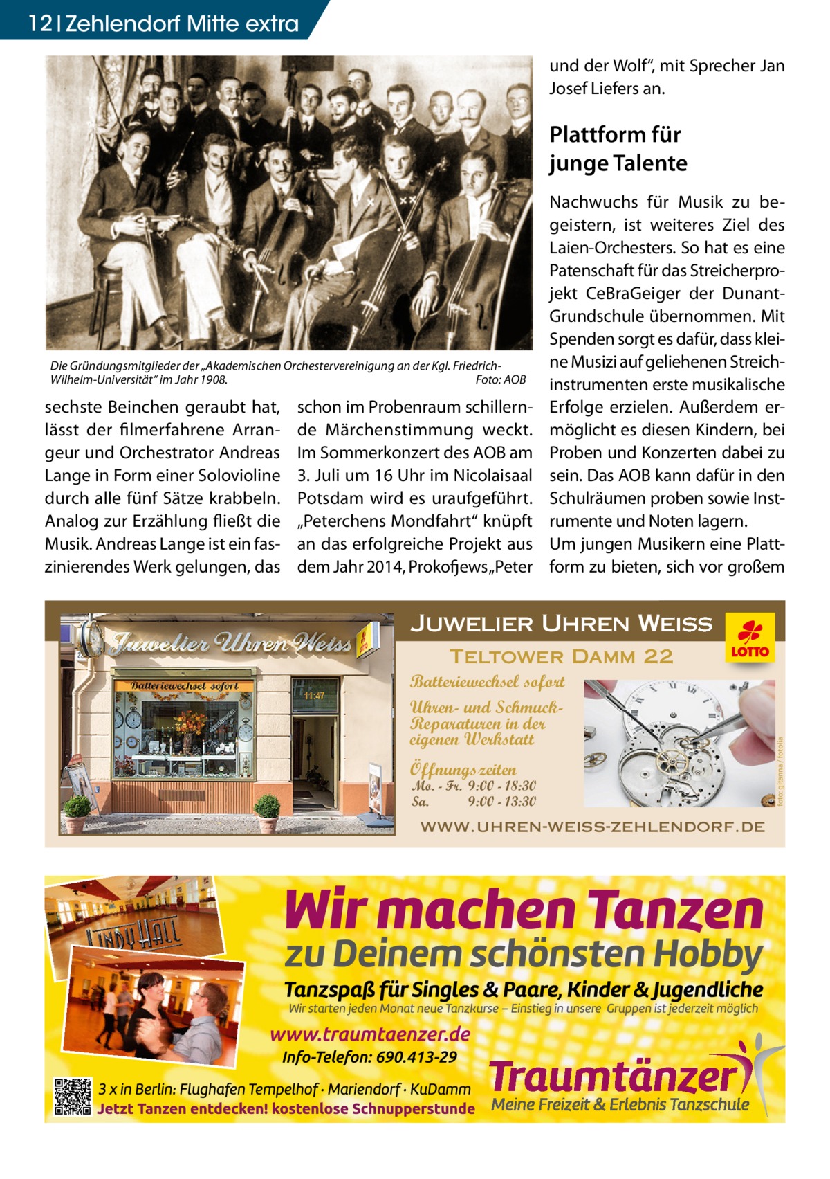 12 Zehlendorf Mitte extra und der Wolf“, mit Sprecher Jan Josef Liefers an.  Plattform für junge Talente  Die Gründungsmitglieder der „Akademischen Orchestervereinigung an der Kgl. FriedrichWilhelm-Universität“ im Jahr 1908.� Foto: AOB  schon im Probenraum schillernde Märchenstimmung weckt. Im Sommerkonzert des AOB am 3. Juli um 16 Uhr im Nicolaisaal Potsdam wird es uraufgeführt. „Peterchens Mondfahrt“ knüpft an das erfolgreiche Projekt aus dem Jahr 2014, Prokofjews „Peter  Juwelier Uhren Weiss Teltower Damm 22 Batteriewechsel sofort Uhren- und SchmuckReparaturen in der eigenen Werkstatt Öffnungszeiten  Mo. - Fr. 9:00 - 18:30 Sa. 9:00 - 13:30  www.uhren-weiss-zehlendorf.de  in der eigenen Werkstatt  foto: gitanna / fotolia  sechste Beinchen geraubt hat, lässt der filmerfahrene Arrangeur und Orchestrator Andreas Lange in Form einer Solovioline durch alle fünf Sätze krabbeln. Analog zur Erzählung fließt die Musik. Andreas Lange ist ein faszinierendes Werk gelungen, das  Nachwuchs für Musik zu begeistern, ist weiteres Ziel des Laien-Orchesters. So hat es eine Patenschaft für das Streicherprojekt CeBraGeiger der DunantGrundschule übernommen. Mit Spenden sorgt es dafür, dass kleine Musizi auf geliehenen Streichinstrumenten erste musikalische Erfolge erzielen. Außerdem ermöglicht es diesen Kindern, bei Proben und Konzerten dabei zu sein. Das AOB kann dafür in den Schulräumen proben sowie Instrumente und Noten lagern. Um jungen Musikern eine Plattform zu bieten, sich vor großem