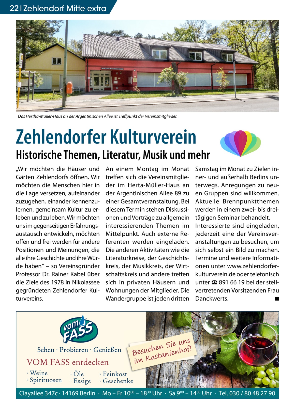 22 Zehlendorf Mitte extra  Das Hertha-Müller-Haus an der Argentinischen Allee ist Treffpunkt der Vereinsmitglieder.  Zehlendorfer Kulturverein  Historische Themen, Literatur, Musik und mehr „Wir möchten die Häuser und Gärten Zehlendorfs öffnen. Wir möchten die Menschen hier in die Lage versetzen, aufeinander zuzugehen, einander kennenzulernen, gemeinsam Kultur zu erleben und zu leben. Wir möchten uns im gegenseitigen Erfahrungsaustausch entwickeln, möchten offen und frei werden für andere Positionen und Meinungen, die alle ihre Geschichte und ihre Würde haben“ – so Vereinsgründer Professor Dr. Rainer Kabel über die Ziele des 1978 in Nikolassee gegründeten Zehlendorfer Kulturvereins.  An einem Montag im Monat treffen sich die Vereinsmitglieder im Herta-Müller-Haus an der Argentinischen Allee 89 zu einer Gesamtveranstaltung. Bei diesem Termin stehen Diskussionen und Vorträge zu allgemein interessierenden Themen im Mittelpunkt. Auch externe Referenten werden eingeladen. Die anderen Aktivitäten wie die Literaturkreise, der Geschichtskreis, der Musikkreis, der Wirtschaftskreis und andere treffen sich in privaten Häusern und Wohnungen der Mitglieder. Die Wandergruppe ist jeden dritten  VOM FASS entdecken · Weine · Spirituosen  · Öle · Essige  Samstag im Monat zu Zielen inner- und außerhalb Berlins unterwegs. Anregungen zu neuen Gruppen sind willkommen. Aktuelle Brennpunktthemen werden in einem zwei- bis dreitägigen Seminar behandelt. Interessierte sind eingeladen, jederzeit eine der Vereinsveranstaltungen zu besuchen, um sich selbst ein Bild zu machen. Termine und weitere Informationen unter www.zehlendorferkulturverein.de oder telefonisch unter ☎ 891 66 19 bei der stellvertretenden Vorsitzenden Frau Danckwerts. � ◾  ns Sie u ! n e h f c Besu stanienho a im K  · Feinkost · Geschenke  foto: hitdelight / fotolia  Clayallee 347c · 14169 Berlin · Mo – Fr 1000 – 1830 Uhr · Sa 900 – 1400 Uhr · Tel. 030 / 80 48 27 90