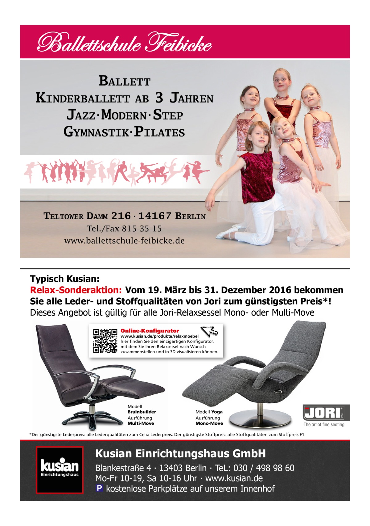 BALLETT KINDERBALLETT AB 3 JAHREN JAZZ·MODERN·STEP GYMNASTIK·PILATES  TELTOWER DAMM 216·14167 BERLIN Tel./Fax 815 35 15 www.ballettschule-feibicke.de  Typisch Kusian: Relax-Sonderaktion: Vom 19. März bis 31. Dezember 2016 bekommen Sie alle Leder- und Stoffqualitäten von Jori zum günstigsten Preis*! Dieses Angebot ist gültig für alle Jori-Relaxsessel Mono- oder Multi-Move Online-Konfigurator  Modell Brainbuilder Ausführung Multi-Move  Modell Yoga Ausführung Mono-Move  *Der günstigste Lederpreis: alle Lederqualitäten zum Celia Lederpreis. Der günstigste Stoffpreis: alle Stoffqualitäten zum Stoffpreis F1.  Kusian Einrichtungshaus GmbH Blankestraße 4 ∙ 13403 Berlin ∙ TeL: 030 / 498 98 60 Mo-Fr 10-19, Sa 10-16 Uhr ∙ www.kusian.de � kostenlose Parkplätze auf unserem Innenhof  1963  www.kusian.de/produkte/relaxmoebel hier finden Sie den einzigartigen Konfigurator, mit dem Sie Ihren Relaxsessel nach Wunsch zusammenstellen und in 3D visualisieren können.