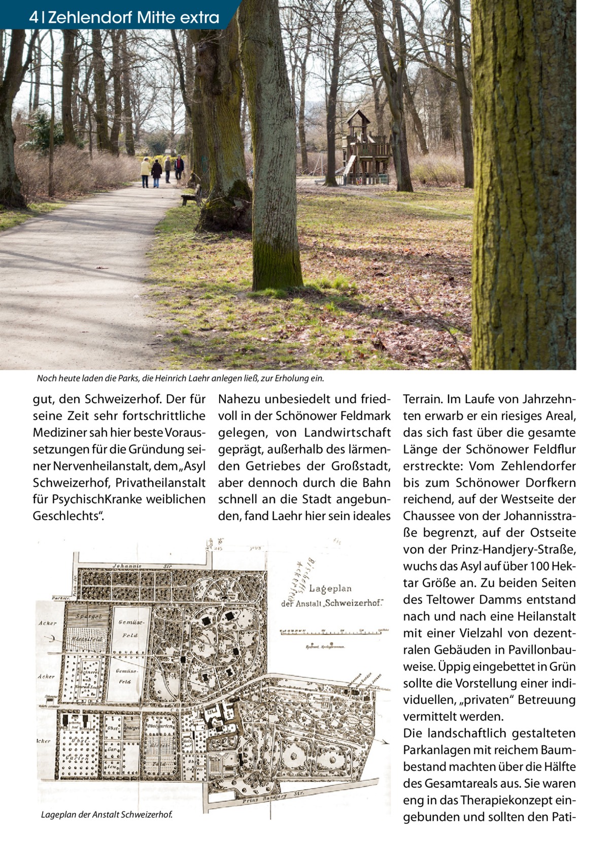 4 Zehlendorf Mitte extra  Noch heute laden die Parks, die Heinrich Laehr anlegen ließ, zur Erholung ein.  gut, den Schweizerhof. Der für seine Zeit sehr fortschrittliche Mediziner sah hier beste Voraussetzungen für die Gründung seiner Nervenheilanstalt, dem „Asyl Schweizerhof, Privatheilanstalt für PsychischKranke weiblichen Geschlechts“.  Lageplan der Anstalt Schweizerhof.  Nahezu unbesiedelt und friedvoll in der Schönower Feldmark gelegen, von Landwirtschaft geprägt, außerhalb des lärmenden Getriebes der Großstadt, aber dennoch durch die Bahn schnell an die Stadt angebunden, fand Laehr hier sein ideales  Terrain. Im Laufe von Jahrzehnten erwarb er ein riesiges Areal, das sich fast über die gesamte Länge der Schönower Feldflur erstreckte: Vom Zehlendorfer bis zum Schönower Dorfkern reichend, auf der Westseite der Chaussee von der Johannisstraße begrenzt, auf der Ostseite von der Prinz-Handjery-Straße, wuchs das Asyl auf über 100 Hektar Größe an. Zu beiden Seiten des Teltower Damms entstand nach und nach eine Heilanstalt mit einer Vielzahl von dezentralen Gebäuden in Pavillonbauweise. Üppig eingebettet in Grün sollte die Vorstellung einer individuellen, „privaten“ Betreuung vermittelt werden. Die landschaftlich gestalteten Parkanlagen mit reichem Baumbestand machten über die Hälfte des Gesamtareals aus. Sie waren eng in das Therapiekonzept eingebunden und sollten den Pat