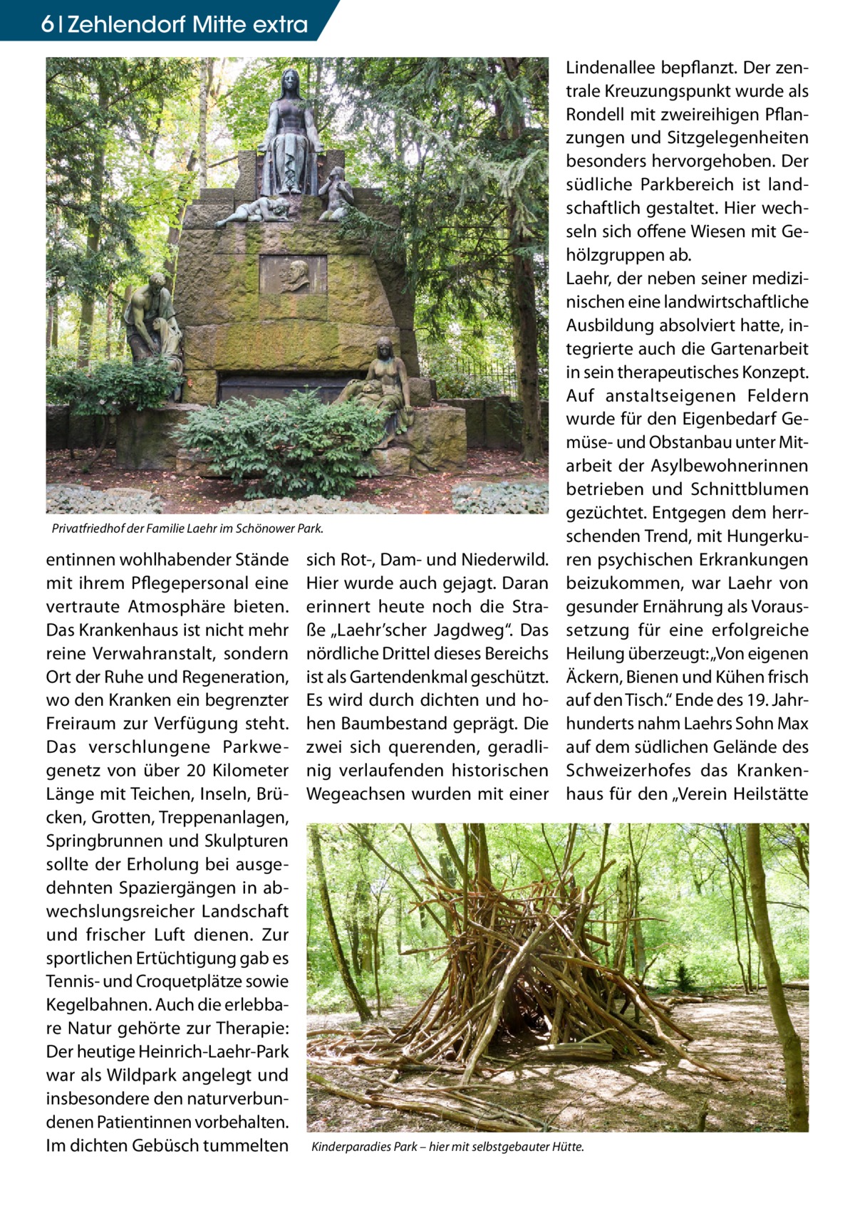 6 Zehlendorf Mitte extra  Privatfriedhof der Familie Laehr im Schönower Park.  entinnen wohlhabender Stände mit ihrem Pflegepersonal eine vertraute Atmosphäre bieten. Das Krankenhaus ist nicht mehr reine Verwahranstalt, sondern Ort der Ruhe und Regeneration, wo den Kranken ein begrenzter Freiraum zur Verfügung steht. Das verschlungene Parkwegenetz von über 20  Kilometer Länge mit Teichen, Inseln, Brücken, Grotten, Treppenanlagen, Springbrunnen und Skulpturen sollte der Erholung bei ausgedehnten Spaziergängen in abwechslungsreicher Landschaft und frischer Luft dienen. Zur sportlichen Ertüchtigung gab es Tennis- und Croquetplätze sowie Kegelbahnen. Auch die erlebbare Natur gehörte zur Therapie: Der heutige Heinrich-Laehr-Park war als Wildpark angelegt und insbesondere den naturverbundenen Patientinnen vorbehalten. Im dichten Gebüsch tummelten  sich Rot-, Dam- und Niederwild. Hier wurde auch gejagt. Daran erinnert heute noch die Straße „Laehr’scher Jagdweg“. Das nördliche Drittel dieses Bereichs ist als Gartendenkmal geschützt. Es wird durch dichten und hohen Baumbestand geprägt. Die zwei sich querenden, geradlinig verlaufenden historischen Wegeachsen wurden mit einer  Lindenallee bepflanzt. Der zentrale Kreuzungspunkt wurde als Rondell mit zweireihigen Pflanzungen und Sitzgelegenheiten besonders hervorgehoben. Der südliche Parkbereich ist landschaftlich gestaltet. Hier wechseln sich offene Wiesen mit Gehölzgruppen ab. Laehr, der neben seiner medizinischen eine landwirtschaftliche Ausbildung absolviert hatte, integrierte auch die Gartenarbeit in sein therapeutisches Konzept. Auf anstaltseigenen Feldern wurde für den Eigenbedarf Gemüse- und Obstanbau unter Mitarbeit der Asylbewohnerinnen betrieben und Schnittblumen gezüchtet. Entgegen dem herrschenden Trend, mit Hungerkuren psychischen Erkrankungen beizukommen, war Laehr von gesunder Ernährung als Voraussetzung für eine erfolgreiche Heilung überzeugt: „Von eigenen Äckern, Bienen und Kühen frisch auf den Tisch.“ Ende des 19. Jahrhunderts nahm Laehrs Sohn Max auf dem südlichen Gelände des Schweizerhofes das Krankenhaus für den „Verein Heilstätte  Kinderparadies Park – hier mit selbstgebauter Hütte.