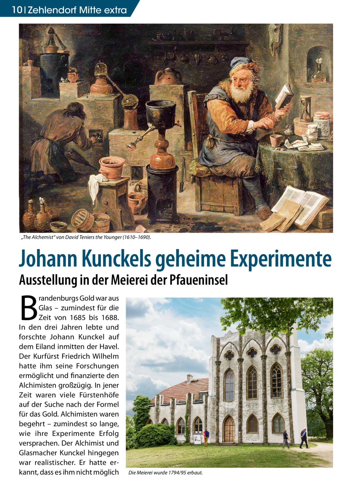 10 Zehlendorf Mitte extra  „The Alchemist“ von David Teniers the Younger (1610–1690).  Johann Kunckels geheime Experimente Ausstellung in der Meierei der Pfaueninsel  B  randenburgs Gold war aus Glas – zumindest für die Zeit von 1685 bis 1688. In den drei Jahren lebte und forschte Johann Kunckel auf dem Eiland inmitten der Havel. Der Kurfürst Friedrich Wilhelm hatte ihm seine Forschungen ermöglicht und finanzierte den Alchimisten großzügig. In jener Zeit waren viele Fürstenhöfe auf der Suche nach der Formel für das Gold. Alchimisten waren begehrt – zumindest so lange, wie ihre Experimente Erfolg versprachen. Der Alchimist und Glasmacher Kunckel hingegen war realistischer. Er hatte erkannt, dass es ihm nicht möglich  Die Meierei wurde 1794/95 erbaut.