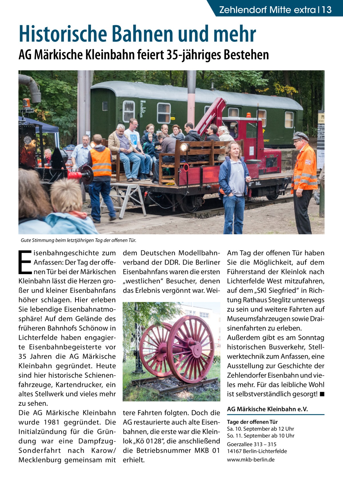 Zehlendorf Mitte extra 13  Historische Bahnen und mehr  AG Märkische Kleinbahn feiert 35-jähriges Bestehen  Gute Stimmung beim letztjährigen Tag der offenen Tür.  E  isenbahngeschichte zum Anfassen: Der Tag der offenen Tür bei der Märkischen Kleinbahn lässt die Herzen großer und kleiner Eisenbahnfans höher schlagen. Hier erleben Sie lebendige Eisenbahnatmosphäre! Auf dem Gelände des früheren Bahnhofs Schönow in Lichterfelde haben engagierte Eisenbahnbegeisterte vor 35  Jahren die AG Märkische Kleinbahn gegründet. Heute sind hier historische Schienenfahrzeuge, Kartendrucker, ein altes Stellwerk und vieles mehr zu sehen. Die AG Märkische Kleinbahn wurde 1981 gegründet. Die Initial­zündung für die Gründung war eine DampfzugSonderfahrt nach Karow/ Mecklenburg gemeinsam mit  dem Deutschen Modellbahnverband der DDR. Die Berliner Eisenbahnfans waren die ersten „westlichen“ Besucher, denen das Erlebnis vergönnt war. Wei tere Fahrten folgten. Doch die AG restaurierte auch alte Eisenbahnen, die erste war die Kleinlok „Kö 0128“, die anschließend die Betriebsnummer MKB  01 erhielt.  Am Tag der offenen Tür haben Sie die Möglichkeit, auf dem Führerstand der Kleinlok nach Lichterfelde West mitzufahren, auf dem „SKl Siegfried“ in Richtung Rathaus Steglitz unterwegs zu sein und weitere Fahrten auf Museumsfahrzeugen sowie Draisinenfahrten zu erleben. Außerdem gibt es am Sonntag historischen Busverkehr, Stellwerktechnik zum Anfassen, eine Ausstellung zur Geschichte der Zehlendorfer Eisenbahn und vieles mehr. Für das leibliche Wohl ist selbstverständlich gesorgt! �◾ AG Märkische Kleinbahn e. V. Tage der offenen Tür Sa. 10. September ab 12 Uhr So. 11. September ab 10 Uhr Goerzallee 313 – 315 14167 Berlin-Lichterfelde www.mkb-berlin.de