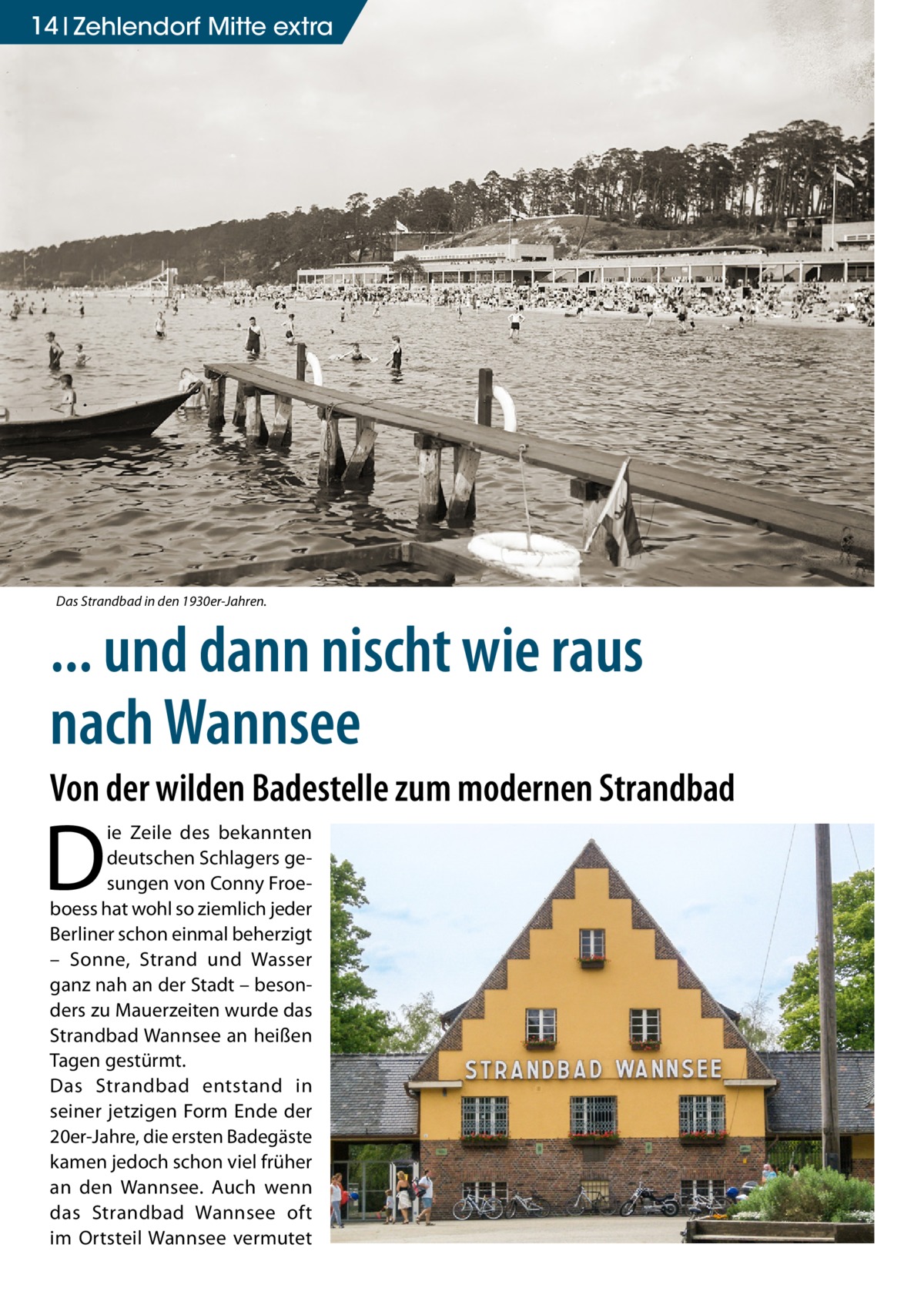 14 Zehlendorf Mitte extra  Das Strandbad in den 1930er-Jahren.  ... und dann nischt wie raus nach Wannsee Von der wilden Badestelle zum modernen Strandbad  D  ie Zeile des bekannten deutschen Schlagers gesungen von Conny Froeboess hat wohl so ziemlich jeder Berliner schon einmal beherzigt – Sonne, Strand und Wasser ganz nah an der Stadt – besonders zu Mauerzeiten wurde das Strandbad Wannsee an heißen Tagen gestürmt. Das Strandbad entstand in seiner jetzigen Form Ende der 20er-Jahre, die ersten Badegäste kamen jedoch schon viel früher an den Wannsee. Auch wenn das Strandbad Wannsee oft im Ortsteil Wannsee vermutet