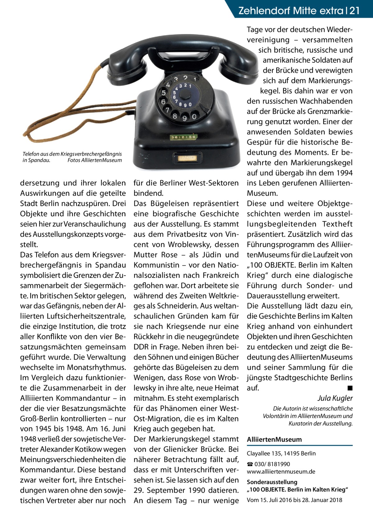 Zehlendorf Mitte extra 21  Telefon aus dem Kriegsverbrechergefängnis in Spandau. Fotos AlliiertenMuseum  dersetzung und ihrer lokalen Auswirkungen auf die geteilte Stadt Berlin nachzuspüren. Drei Objekte und ihre Geschichten seien hier zur Veranschaulichung des Ausstellungskonzepts vorgestellt. Das Telefon aus dem Kriegsverbrechergefängnis in Spandau symbolisiert die Grenzen der Zusammenarbeit der Siegermächte. Im britischen Sektor gelegen, war das Gefängnis, neben der Alliierten Luftsicherheitszentrale, die einzige Institution, die trotz aller Konflikte von den vier Besatzungsmächten gemeinsam geführt wurde. Die Verwaltung wechselte im Monatsrhythmus. Im Vergleich dazu funktionierte die Zusammenarbeit in der Alliiierten Kommandantur – in der die vier Besatzungsmächte Groß-Berlin kontrollierten – nur von 1945 bis 1948. Am 16. Juni 1948 verließ der sowjetische Vertreter Alexander Kotikow wegen Meinungsverschiedenheiten die Kommandantur. Diese bestand zwar weiter fort, ihre Entscheidungen waren ohne den sowjetischen Vertreter aber nur noch  für die Berliner West-Sektoren bindend. Das Bügeleisen repräsentiert eine biografische Geschichte aus der Ausstellung. Es stammt aus dem Privatbesitz von Vincent von Wroblewsky, dessen Mutter Rose – als Jüdin und Kommunistin – vor den Nationalsozialisten nach Frankreich geflohen war. Dort arbeitete sie während des Zweiten Weltkrieges als Schneiderin. Aus weltanschaulichen Gründen kam für sie nach Kriegsende nur eine Rückkehr in die neugegründete DDR in Frage. Neben ihren beiden Söhnen und einigen Bücher gehörte das Bügeleisen zu dem Wenigen, dass Rose von Wroblewsky in ihre alte, neue Heimat mitnahm. Es steht exemplarisch für das Phänomen einer WestOst-Migration, die es im Kalten Krieg auch gegeben hat. Der Markierungskegel stammt von der Glienicker Brücke. Bei näherer Betrachtung fällt auf, dass er mit Unterschriften versehen ist. Sie lassen sich auf den 29.  September 1990 datieren. An diesem Tag – nur wenige  Tage vor der deutschen Wiedervereinigung – versammelten sich britische, russische und amerikanische Soldaten auf der Brücke und verewigten sich auf dem Markierungskegel. Bis dahin war er von den russischen Wachhabenden auf der Brücke als Grenzmarkierung genutzt worden. Einer der anwesenden Soldaten bewies Gespür für die historische Bedeutung des Moments. Er bewahrte den Markierungskegel auf und übergab ihn dem 1994 ins Leben gerufenen AlliiertenMuseum. Diese und weitere Objektgeschichten werden im ausstellungsbegleitenden Textheft präsentiert. Zusätzlich wird das Führungsprogramm des AlliiertenMuseums für die Laufzeit von „100 OBJEKTE. Berlin im Kalten Krieg“ durch eine dialogische Führung durch Sonder- und Dauerausstellung erweitert. Die Ausstellung lädt dazu ein, die Geschichte Berlins im Kalten Krieg anhand von einhundert Objekten und ihren Geschichten zu entdecken und zeigt die Bedeutung des AlliiertenMuseums und seiner Sammlung für die jüngste Stadtgeschichte Berlins auf. ◾ Jula Kugler Die Autorin ist wissenschaftliche Volontärin im AlliiertenMuseum und Kuratorin der Ausstellung.  AlliiertenMuseum Clayallee 135, 14195 Berlin ☎ 030/ 8181990 www.alliiertenmuseum.de Sonderausstellung „100 OBJEKTE. Berlin im Kalten Krieg“ Vom 15. Juli 2016 bis 28. Januar 2018