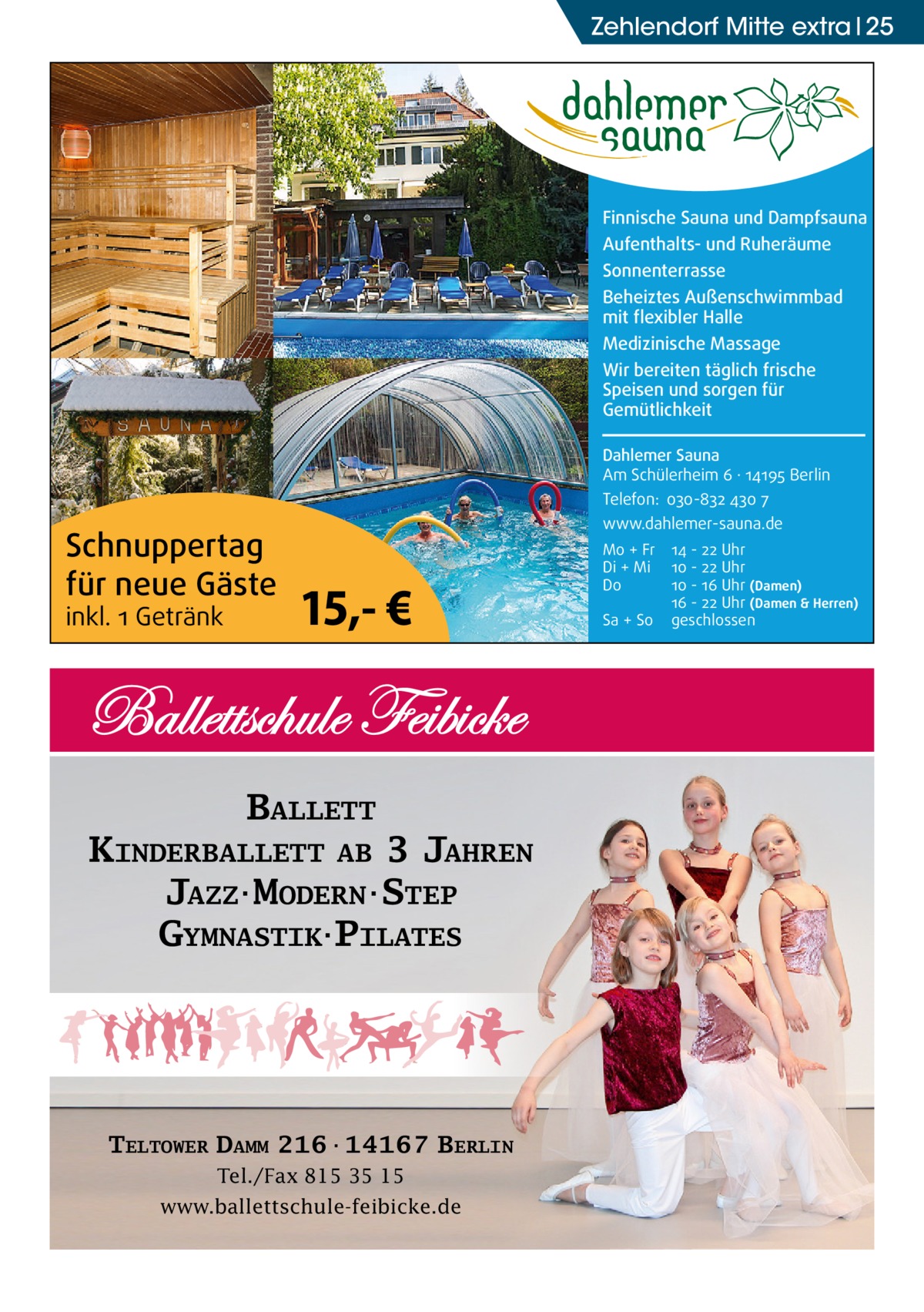 Zehlendorf Mitte extra 25  Finnische Sauna und Dampfsauna Aufenthalts- und Ruheräume Sonnenterrasse Beheiztes Außenschwimmbad mit flexibler Halle Medizinische Massage Wir bereiten täglich frische Speisen und sorgen für Gemütlichkeit Dahlemer Sauna Am Schülerheim 6 ∤ 14195 Berlin Telefon: 030-832 430 7  Schnuppertag für neue Gäste inkl. 1 Getränk  www.dahlemer-sauna.de  15,- €  BALLETT KINDERBALLETT AB 3 JAHREN JAZZ·MODERN·STEP GYMNASTIK·PILATES  TELTOWER DAMM 216·14167 BERLIN Tel./Fax 815 35 15 www.ballettschule-feibicke.de  Mo + Fr Di + Mi Do Sa + So  14 - 22 Uhr 10 - 22 Uhr 10 - 16 Uhr (Damen) 16 - 22 Uhr (Damen & Herren) geschlossen