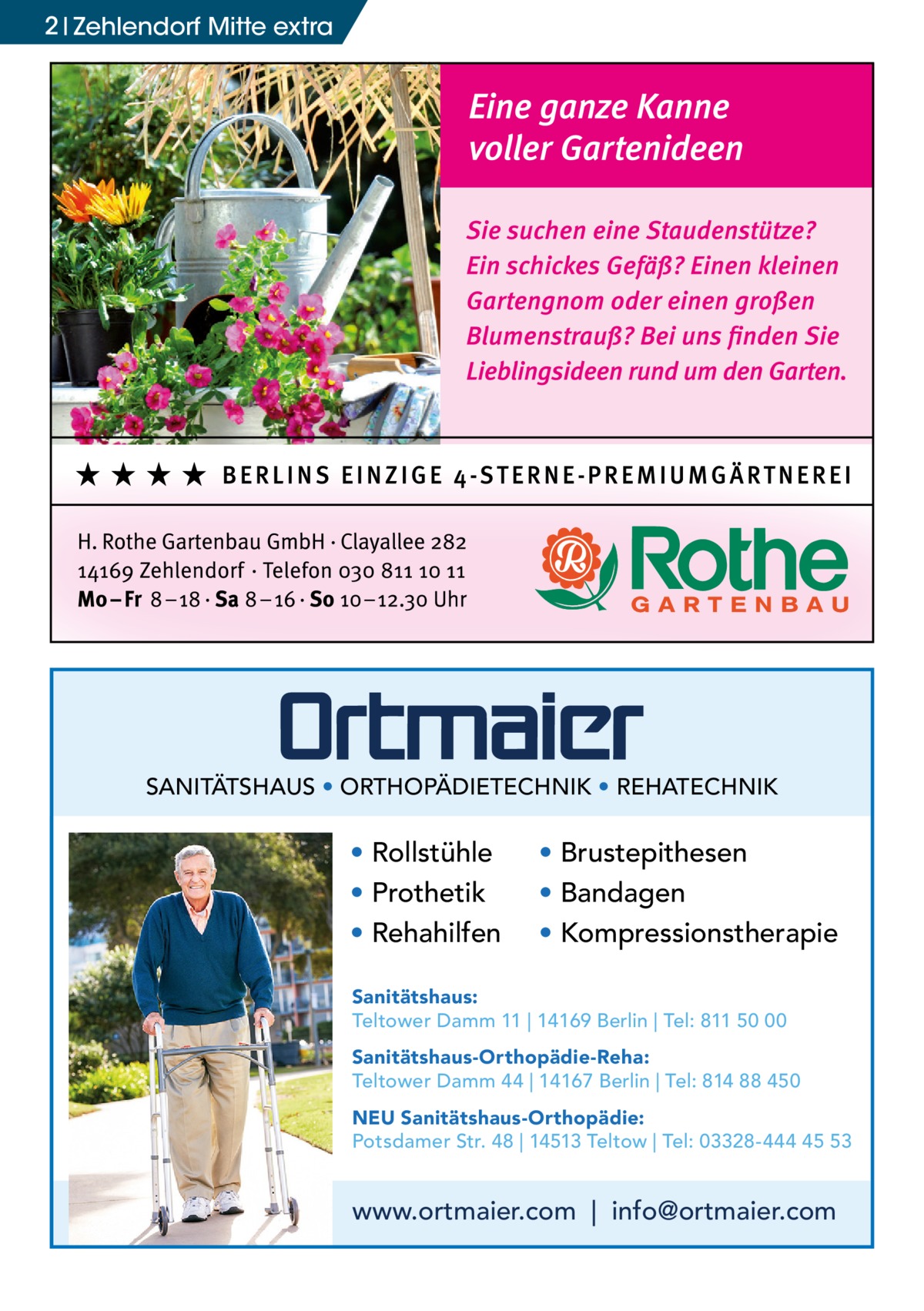 2 Zehlendorf Mitte extra  SANITÄTSHAUS • ORTHOPÄDIETECHNIK • REHATECHNIK  • Rollstühle • Prothetik • Rehahilfen  • Brustepithesen • Bandagen • Kompressionstherapie  Sanitätshaus: Teltower Damm 11 | 14169 Berlin | Tel: 811 50 00 Sanitätshaus-Orthopädie-Reha: Teltower Damm 44 | 14167 Berlin | Tel: 814 88 450 NEU Sanitätshaus-Orthopädie: Potsdamer Str. 48 | 14513 Teltow | Tel: 03328-444 45 53  www.ortmaier.com | info@ortmaier.com