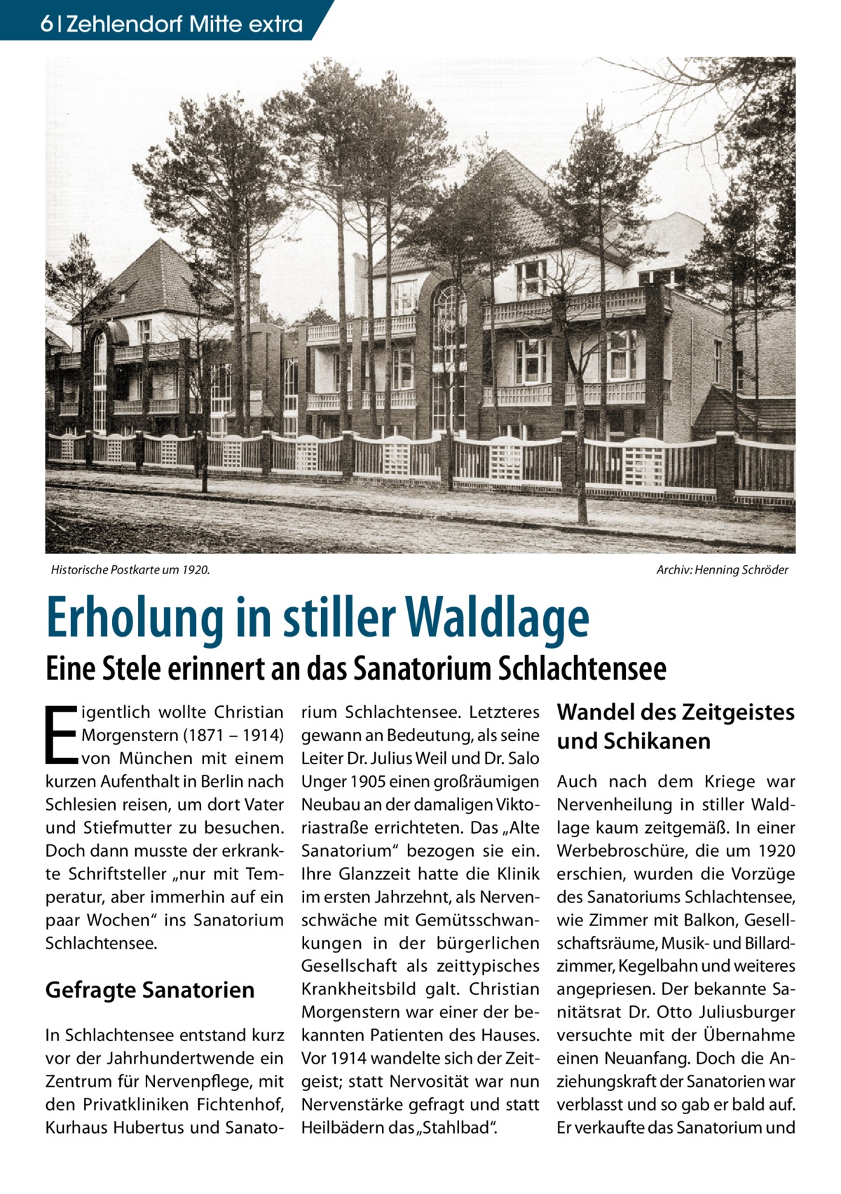 6 Zehlendorf Mitte extra  Historische Postkarte um 1920.�  Archiv: Henning Schröder  Erholung in stiller Waldlage  Eine Stele erinnert an das Sanatorium Schlachtensee  E  igentlich wollte Christian Morgenstern (1871 – 1914) von München mit einem kurzen Aufenthalt in Berlin nach Schlesien reisen, um dort Vater und Stiefmutter zu besuchen. Doch dann musste der erkrankte Schriftsteller „nur mit Temperatur, aber immerhin auf ein paar Wochen“ ins Sanatorium Schlachtensee.  Gefragte Sanatorien In Schlachtensee entstand kurz vor der Jahrhundertwende ein Zentrum für Nervenpflege, mit den Privatkliniken Fichtenhof, Kurhaus Hubertus und Sanato rium Schlachtensee. Letzteres gewann an Bedeutung, als seine Leiter Dr. Julius Weil und Dr. Salo Unger 1905 einen großräumigen Neubau an der damaligen Viktoriastraße errichteten. Das „Alte Sanatorium“ bezogen sie ein. Ihre Glanzzeit hatte die Klinik im ersten Jahrzehnt, als Nervenschwäche mit Gemütsschwankungen in der bürgerlichen Gesellschaft als zeittypisches Krankheitsbild galt. Christian Morgenstern war einer der bekannten Patienten des Hauses. Vor 1914 wandelte sich der Zeitgeist; statt Nervosität war nun Nervenstärke gefragt und statt Heilbädern das „Stahlbad“.  Wandel des Zeitgeistes und Schikanen Auch nach dem Kriege war Nervenheilung in stiller Waldlage kaum zeitgemäß. In einer Werbebroschüre, die um 1920 erschien, wurden die Vorzüge des Sanatoriums Schlachtensee, wie Zimmer mit Balkon, Gesellschaftsräume, Musik- und Billardzimmer, Kegelbahn und weiteres angepriesen. Der bekannte Sanitätsrat Dr.  Otto Juliusburger versuchte mit der Übernahme einen Neuanfang. Doch die Anziehungskraft der Sanatorien war verblasst und so gab er bald auf. Er verkaufte das Sanatorium und