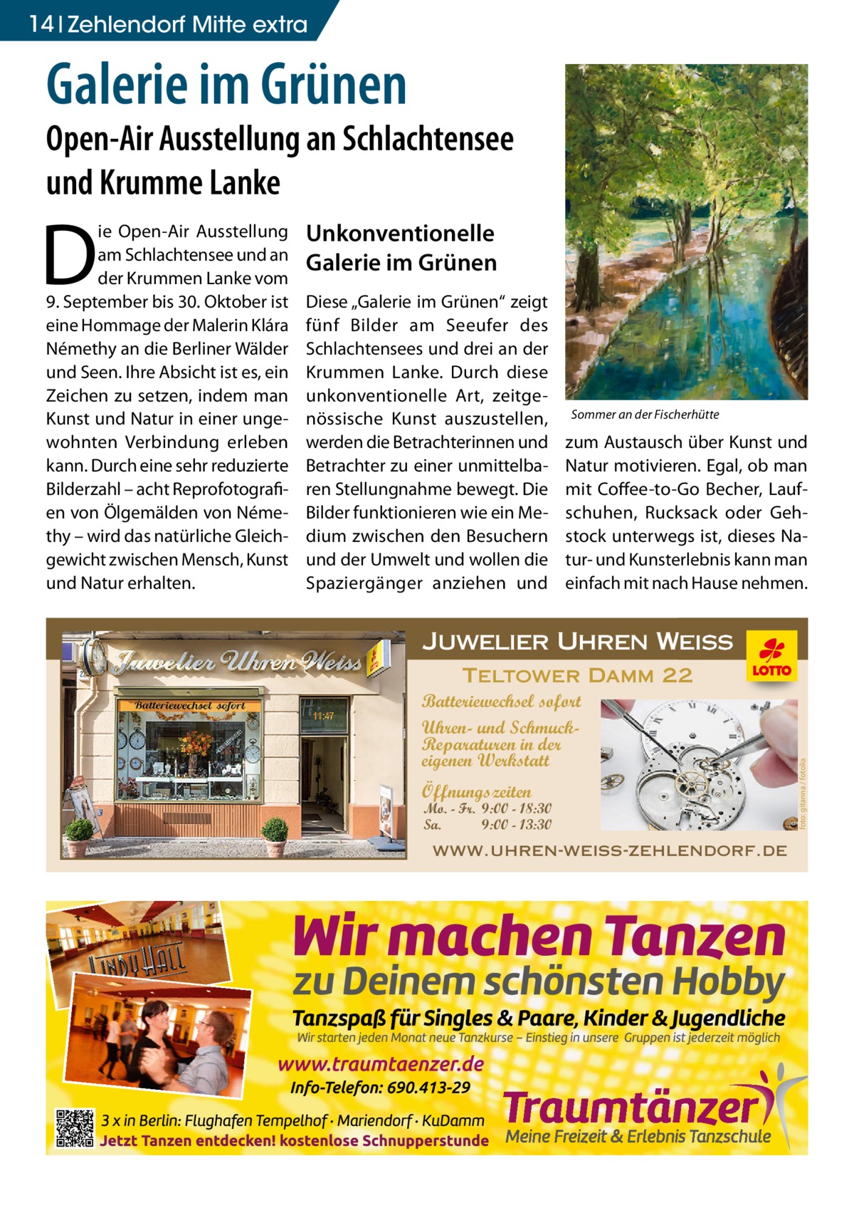 14 Zehlendorf Mitte extra  Galerie im Grünen  Open-Air Ausstellung an Schlachtensee und Krumme Lanke Unkonventionelle Galerie im Grünen Diese „Galerie im Grünen“ zeigt fünf Bilder am Seeufer des Schlachtensees und drei an der Krummen Lanke. Durch diese unkonventionelle Art, zeitgenössische Kunst auszustellen, werden die Betrachterinnen und Betrachter zu einer unmittelbaren Stellungnahme bewegt. Die Bilder funktionieren wie ein Medium zwischen den Besuchern und der Umwelt und wollen die Spaziergänger anziehen und  Sommer an der Fischerhütte  zum Austausch über Kunst und Natur motivieren. Egal, ob man mit Coffee-to-Go Becher, Laufschuhen, Rucksack oder Gehstock unterwegs ist, dieses Natur- und Kunsterlebnis kann man einfach mit nach Hause nehmen.  Juwelier Uhren Weiss Teltower Damm 22 Batteriewechsel sofort Uhren- und SchmuckReparaturen in der eigenen Werkstatt Öffnungszeiten  Mo. - Fr. 9:00 - 18:30 Sa. 9:00 - 13:30  www.uhren-weiss-zehlendorf.de  in der eigenen Werkstatt  foto: gitanna / fotolia  D  ie Open-Air Ausstellung am Schlachtensee und an der Krummen Lanke vom 9. September bis 30. Oktober ist eine Hommage der Malerin Klára Némethy an die Berliner Wälder und Seen. Ihre Absicht ist es, ein Zeichen zu setzen, indem man Kunst und Natur in einer ungewohnten Verbindung erleben kann. Durch eine sehr reduzierte Bilderzahl – acht Reprofotografien von Ölgemälden von Némethy – wird das natürliche Gleichgewicht zwischen Mensch, Kunst und Natur erhalten.