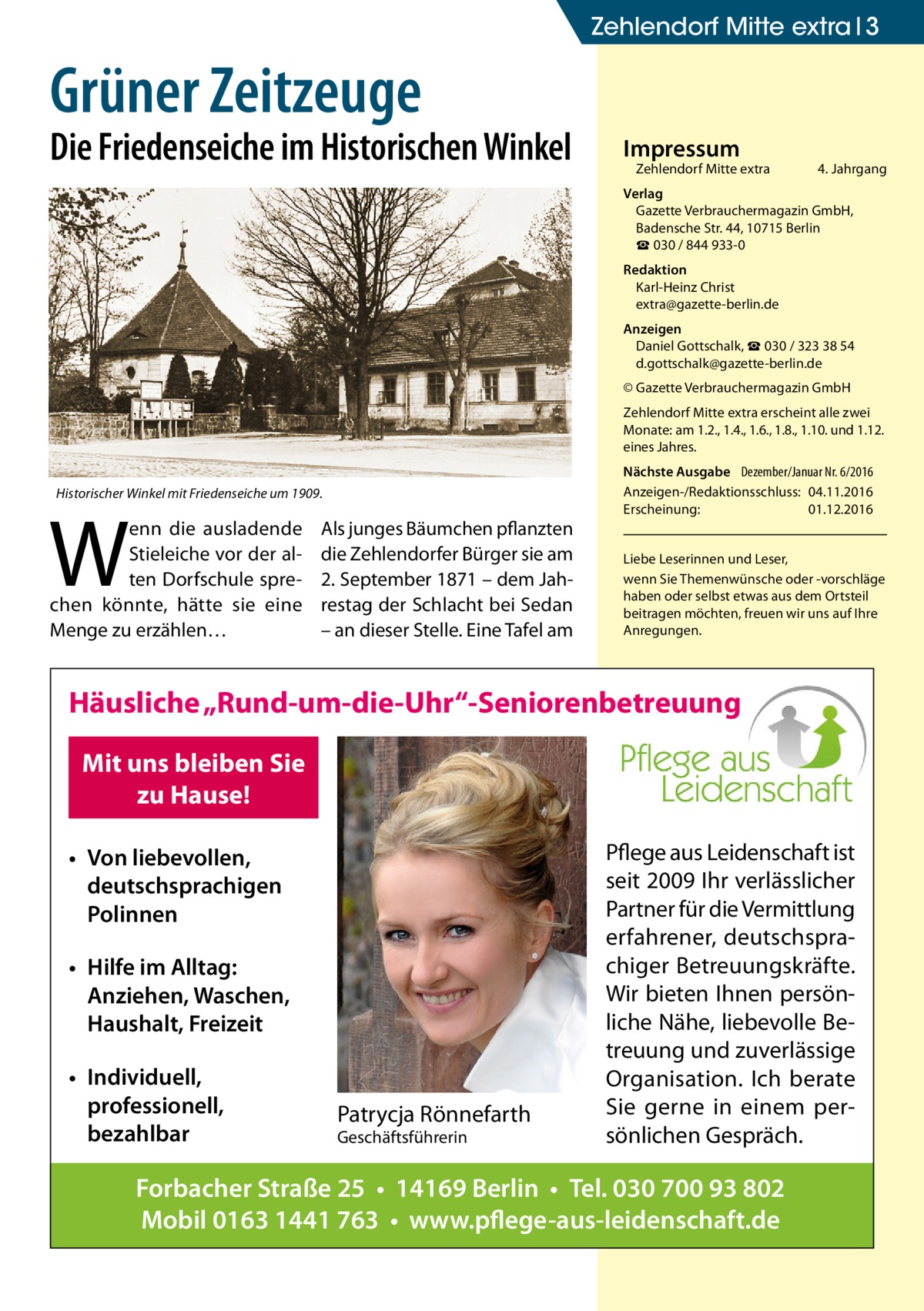 Zehlendorf Mitte extra 3  Grüner Zeitzeuge  Die Friedenseiche im Historischen Winkel  Impressum  Zehlendorf Mitte extra�  4. Jahrgang  Verlag Gazette Verbrauchermagazin GmbH, Badensche Str. 44, 10715 Berlin ☎ 030 / 844 933-0 Redaktion Karl-Heinz Christ extra@gazette-berlin.de Anzeigen Daniel Gottschalk, ☎ 030 / 323 38 54 d.gottschalk@gazette-berlin.de © Gazette Verbrauchermagazin GmbH Zehlendorf Mitte extra erscheint alle zwei Monate: am 1.2., 1.4., 1.6., 1.8., 1.10. und 1.12. eines Jahres. Historischer Winkel mit Friedenseiche um 1909.  W  enn die ausladende Stieleiche vor der alten Dorfschule sprechen könnte, hätte sie eine Menge zu erzählen…  Als junges Bäumchen pflanzten die Zehlendorfer Bürger sie am 2. September 1871 – dem Jahrestag der Schlacht bei Sedan – an dieser Stelle. Eine Tafel am  Nächste Ausgabe 	 Dezember/Januar Nr. 6/2016 Anzeigen-/Redaktionsschluss:	04.11.2016 Erscheinung:	01.12.2016 Liebe Leserinnen und Leser, wenn Sie Themen­wünsche oder -vorschläge haben oder selbst etwas aus dem Ortsteil beitragen möchten, freuen wir uns auf Ihre Anregungen.  Häusliche „Rund-um-die-Uhr“-Seniorenbetreuung Mit uns bleiben Sie zu Hause! • Von liebevollen, deutschsprachigen Polinnen • Hilfe im Alltag: Anziehen, Waschen, Haushalt, Freizeit • Individuell, professionell, bezahlbar  Patrycja Rönnefarth Geschäftsführerin  Pflege aus Leidenschaft ist seit 2009 Ihr verlässlicher Partner für die Vermittlung erfahrener, deutschsprachiger Betreuungskräfte. Wir bieten Ihnen persönliche Nähe, liebevolle Betreuung und zuverlässige Organisation. Ich berate Sie gerne in einem persönlichen Gespräch.  Forbacher Straße 25 • 14169 Berlin • Tel. 030 700 93 802 Mobil 0163 1441 763 • www.pflege-aus-leidenschaft.de