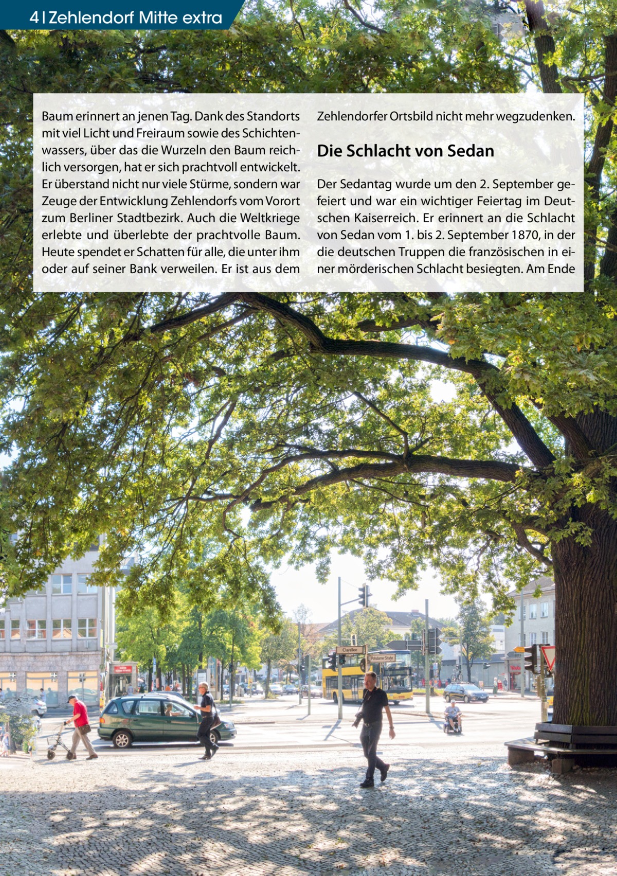 4 Zehlendorf Mitte extra  Baum erinnert an jenen Tag. Dank des Standorts mit viel Licht und Freiraum sowie des Schichtenwassers, über das die Wurzeln den Baum reichlich versorgen, hat er sich prachtvoll entwickelt. Er überstand nicht nur viele Stürme, sondern war Zeuge der Entwicklung Zehlendorfs vom Vorort zum Berliner Stadtbezirk. Auch die Weltkriege erlebte und überlebte der prachtvolle Baum. Heute spendet er Schatten für alle, die unter ihm oder auf seiner Bank verweilen. Er ist aus dem  Zehlendorfer Ortsbild nicht mehr wegzudenken.  Die Schlacht von Sedan Der Sedantag wurde um den 2. September gefeiert und war ein wichtiger Feiertag im Deutschen Kaiserreich. Er erinnert an die Schlacht von Sedan vom 1. bis 2. September 1870, in der die deutschen Truppen die französischen in einer mörderischen Schlacht besiegten. Am Ende