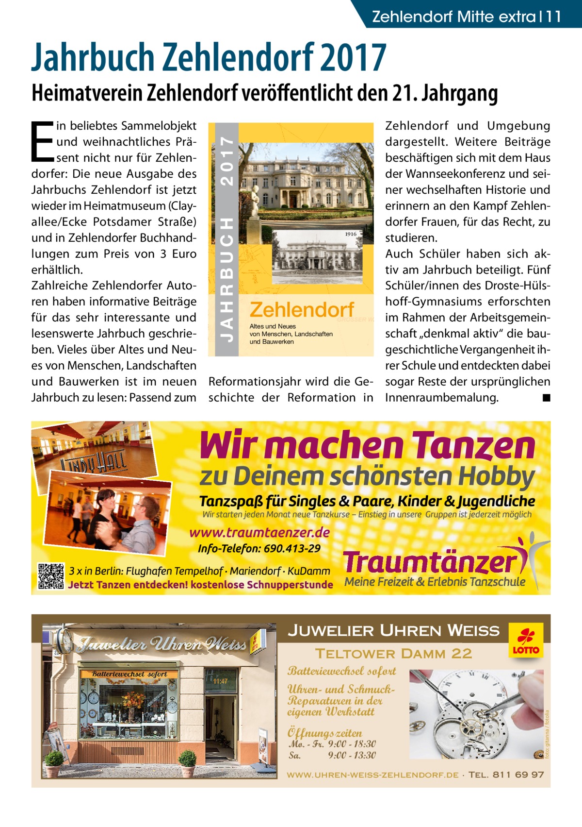 Zehlendorf Mitte extra 11  Jahrbuch Zehlendorf 2017  Heimatverein Zehlendorf veröﬀentlicht den 21. Jahrgang 2 0 17 JAHRBUCH  JAHRBUCH 2017 ZEHLENDORF  Zehlendorf  Zehlendorf und Umgebung dargestellt. Weitere Beiträge beschäftigen sich mit dem Haus der Wannseekonferenz und seiner wechselhaften Historie und erinnern an den Kampf Zehlendorfer Frauen, für das Recht, zu studieren. Auch Schüler haben sich aktiv am Jahrbuch beteiligt. Fünf Schüler/innen des Droste-Hülshoff-Gymnasiums erforschten im Rahmen der Arbeitsgemeinschaft „denkmal aktiv“ die baugeschichtliche Vergangenheit ihrer Schule und entdeckten dabei sogar Reste der ursprünglichen Innenraumbemalung. ◾  Juwelier Uhren Weiss Teltower Damm 22 Batteriewechsel sofort Uhren- und SchmuckReparaturen in der eigenen Werkstatt Öffnungszeiten  Mo. - Fr. 9:00 - 18:30 Sa. 9:00 - 13:30  foto: gitanna / fotolia  E  in beliebtes Sammelobjekt und weihnachtliches Präsent nicht nur für Zehlendorfer: Die neue Ausgabe des Jahrbuchs Zehlendorf ist jetzt wieder im Heimatmuseum (Clayallee/Ecke Potsdamer Straße) 1916 und in Zehlendorfer Buchhandlungen zum Preis von 3  Euro erhältlich. Zahlreiche Zehlendorfer Autoren haben informative Beiträge für das sehr interessante und Altes und Neues von Menschen, Landschaften lesenswerte Jahrbuch geschrieund Bauwerken ben. Vieles über Altes und Neues von Menschen, Landschaften und Bauwerken ist im neuen Reformationsjahr wird die GeJahrbuch zu lesen: Passend zum schichte der Reformation in  www.uhren-weiss-zehlendorf.de · Tel. 811 69 97  in der eigenen Werkstatt