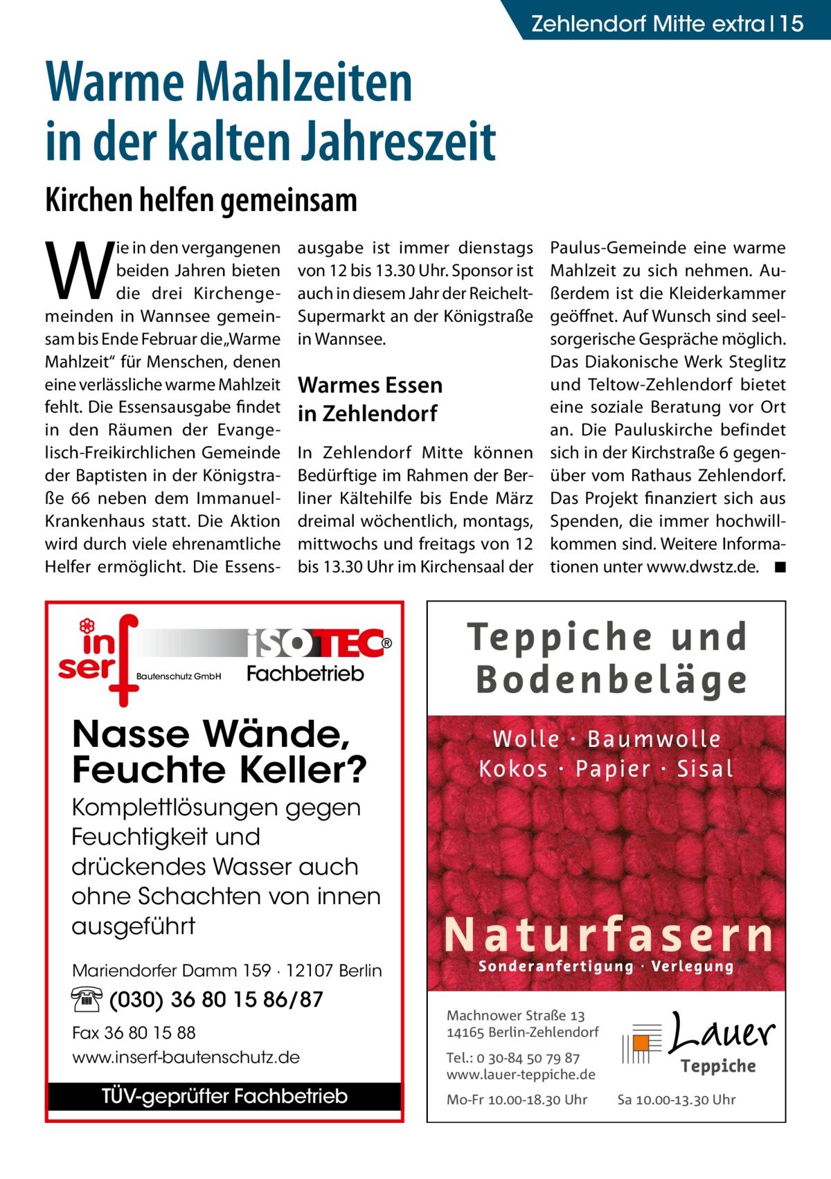 Zehlendorf Mitte extra 15  Warme Mahlzeiten in der kalten Jahreszeit Kirchen helfen gemeinsam  W  ie in den vergangenen beiden Jahren bieten die drei Kirchengemeinden in Wannsee gemeinsam bis Ende Februar die „Warme Mahlzeit“ für Menschen, denen eine verlässliche warme Mahlzeit fehlt. Die Essensausgabe findet in den Räumen der Evangelisch-Freikirchlichen Gemeinde der Baptisten in der Königstraße  66 neben dem ImmanuelKrankenhaus statt. Die Aktion wird durch viele ehrenamtliche Helfer ermöglicht. Die Essens Bautenschutz GmbH  ausgabe ist immer dienstags von 12 bis 13.30 Uhr. Sponsor ist auch in diesem Jahr der Reichelt-­ Supermarkt an der Königstraße in Wannsee.  Warmes Essen in Zehlendorf In Zehlendorf Mitte können Bedürftige im Rahmen der Berliner Kältehilfe bis Ende März dreimal wöchentlich, montags, mittwochs und freitags von 12 bis 13.30 Uhr im Kirchensaal der  Paulus-Gemeinde eine warme Mahlzeit zu sich nehmen. Außerdem ist die Kleiderkammer geöffnet. Auf Wunsch sind seelsorgerische Gespräche möglich. Das Diakonische Werk Steglitz und Teltow-Zehlendorf bietet eine soziale Beratung vor Ort an. Die Pauluskirche befindet sich in der Kirchstraße 6 gegenüber vom Rathaus Zehlendorf. Das Projekt finanziert sich aus Spenden, die immer hochwillkommen sind. Weitere Informationen unter www.dwstz.de. � ◾  Fachbetrieb  Nasse Wände, Feuchte Keller? Komplettlösungen gegen Feuchtigkeit und drückendes Wasser auch ohne Schachten von innen ausgeführt Mariendorfer Damm 159 · 12107 Berlin  (030) 36 80 15 86/87 Fax 36 80 15 88 www.inserf-bautenschutz.de  TÜV-geprüfter Fachbetrieb  Machnower Straße   Berlin-Zehlendorf Tel.:  -    www.lauer-teppiche.de Mo-Fr .-. Uhr  Sa .-. Uhr