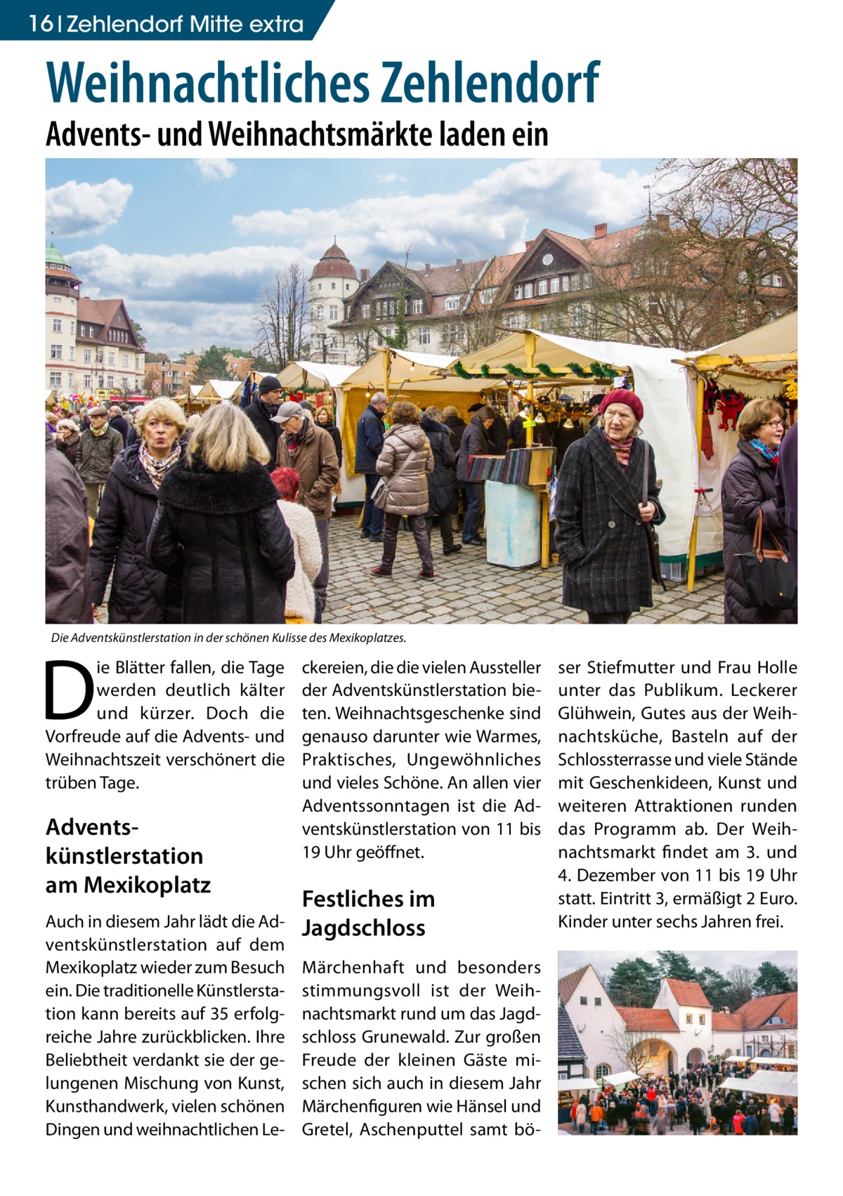 16 Zehlendorf Mitte extra  Weihnachtliches Zehlendorf Advents- und Weihnachtsmärkte laden ein  Die Adventskünstlerstation in der schönen Kulisse des Mexikoplatzes.  D  ie Blätter fallen, die Tage werden deutlich kälter und kürzer. Doch die Vorfreude auf die Advents- und Weihnachtszeit verschönert die trüben Tage.  Advents­ künstlerstation am Mexikoplatz Auch in diesem Jahr lädt die Adventskünstlerstation auf dem Mexikoplatz wieder zum Besuch ein. Die traditionelle Künstlerstation kann bereits auf 35 erfolgreiche Jahre zurückblicken. Ihre Beliebtheit verdankt sie der gelungenen Mischung von Kunst, Kunsthandwerk, vielen schönen Dingen und weihnachtlichen Le ckereien, die die vielen Aussteller der Adventskünstlerstation bieten. Weihnachtsgeschenke sind genauso darunter wie Warmes, Praktisches, Ungewöhnliches und vieles Schöne. An allen vier Adventssonntagen ist die Adventskünstlerstation von 11 bis 19 Uhr geöffnet.  Festliches im Jagdschloss Märchenhaft und besonders stimmungsvoll ist der Weihnachtsmarkt rund um das Jagdschloss Grunewald. Zur großen Freude der kleinen Gäste mischen sich auch in diesem Jahr Märchenfiguren wie Hänsel und Gretel, Aschenputtel samt bö ser Stiefmutter und Frau Holle unter das Publikum. Leckerer Glühwein, Gutes aus der Weihnachtsküche, Basteln auf der Schlossterrasse und viele Stände mit Geschenkideen, Kunst und weiteren Attraktionen runden das Programm ab. Der Weihnachtsmarkt findet am 3. und 4. Dezember von 11 bis 19 Uhr statt. Eintritt 3, ermäßigt 2 Euro. Kinder unter sechs Jahren frei.