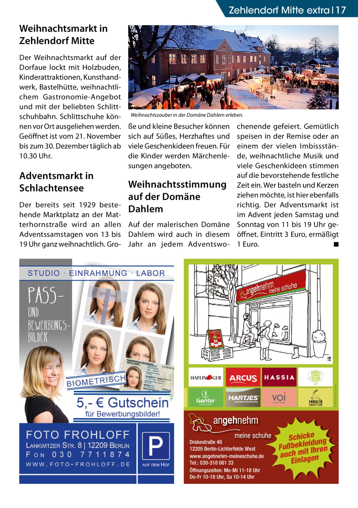 Zehlendorf Mitte extra 17  Weihnachtsmarkt in Zehlendorf Mitte Der Weihnachtsmarkt auf der Dorfaue lockt mit Holzbuden, Kinderattraktionen, Kunsthandwerk, Bastelhütte, weihnachtlichem Gastronomie-Angebot und mit der beliebten Schlittschuhbahn. Schlittschuhe können vor Ort ausgeliehen werden. Geöffnet ist vom 21. November bis zum 30. Dezember täglich ab 10.30 Uhr.  Adventsmarkt in Schlachtensee Der bereits seit 1929 bestehende Marktplatz an der Matterhornstraße wird an allen Adventssamstagen von 13 bis 19 Uhr ganz weihnachtlich. Gro Weihnachtszauber in der Domäne Dahlem erleben.  ße und kleine Besucher können sich auf Süßes, Herzhaftes und viele Geschenkideen freuen. Für die Kinder werden Märchenlesungen angeboten.  chenende gefeiert. Gemütlich speisen in der Remise oder an einem der vielen Imbissstände, weihnachtliche Musik und viele Geschenkideen stimmen auf die bevorstehende festliche Weihnachtsstimmung Zeit ein. Wer basteln und Kerzen ziehen möchte, ist hier ebenfalls auf der Domäne richtig. Der Adventsmarkt ist Dahlem im Advent jeden Samstag und Auf der malerischen Domäne Sonntag von 11 bis 19 Uhr geDahlem wird auch in diesem öffnet. Eintritt 3 Euro, ermäßigt ◾ Jahr an jedem Adventswo- 1 Euro. �  Drakestraße 48 12205 Berlin-Lichterfelde West www.angehnehm-meineschuhe.de Tel.: 030-318 061 33 Öffnungszeiten: Mo-Mi 11-18 Uhr Do-Fr 10-18 Uhr, Sa 10-14 Uhr  Schickeung id Fußbekle Ihren it m h c u a Einlagen