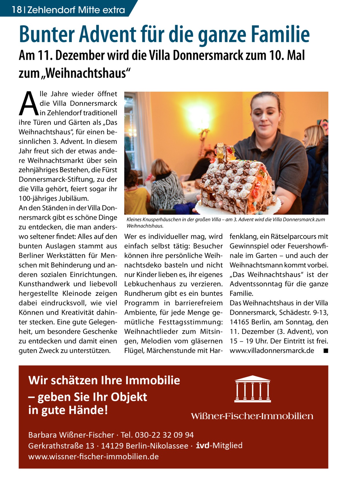 18 Zehlendorf Mitte extra  Bunter Advent für die ganze Familie Am 11. Dezember wird die Villa Donnersmarck zum 10. Mal zum „Weihnachtshaus“  A  lle Jahre wieder öffnet die Villa Donnersmarck in Zehlendorf traditionell ihre Türen und Gärten als „Das Weihnachtshaus“, für einen besinnlichen 3. Advent. In diesem Jahr freut sich der etwas andere Weihnachtsmarkt über sein zehnjähriges Bestehen, die Fürst Donnersmarck-Stiftung, zu der die Villa gehört, feiert sogar ihr 100-jähriges Jubiläum. An den Ständen in der Villa Donnersmarck gibt es schöne Dinge zu entdecken, die man anderswo seltener findet: Alles auf den bunten Auslagen stammt aus Berliner Werkstätten für Menschen mit Behinderung und anderen sozialen Einrichtungen. Kunsthandwerk und liebevoll hergestellte Kleinode zeigen dabei eindrucksvoll, wie viel Können und Kreativität dahinter stecken. Eine gute Gelegenheit, um besondere Geschenke zu entdecken und damit einen guten Zweck zu unterstützen.  Kleines Knusperhäuschen in der großen Villa – am 3. Advent wird die Villa Donnersmarck zum Weihnachtshaus.  Wer es individueller mag, wird einfach selbst tätig: Besucher können ihre persönliche Weihnachtsdeko basteln und nicht nur Kinder lieben es, ihr eigenes Lebkuchenhaus zu verzieren. Rundherum gibt es ein buntes Programm in barrierefreiem Ambiente, für jede Menge gemütliche Festtagsstimmung: Weihnachtlieder zum Mitsingen, Melodien vom gläsernen Flügel, Märchenstunde mit Har fenklang, ein Rätselparcours mit Gewinnspiel oder Feuershowfinale im Garten – und auch der Weihnachtsmann kommt vorbei. „Das Weihnachtshaus“ ist der Adventssonntag für die ganze Familie. Das Weihnachtshaus in der Villa Donnersmarck, Schädestr. 9-13, 14165 Berlin, am Sonntag, den 11.  Dezember (3. Advent), von 15 – 19 Uhr. Der Eintritt ist frei. www.villadonnersmarck.de � ◾  Wir schätzen Ihre Immobilie – geben Sie Ihr Objekt in gute Hände! Barbara Wißner-Fischer · Tel. 030-22 32 09 94 Gerkrathstraße 13 · 14129 Berlin-Nikolassee · www.wissner-ﬁscher-immobilien.de  -Mitglied
