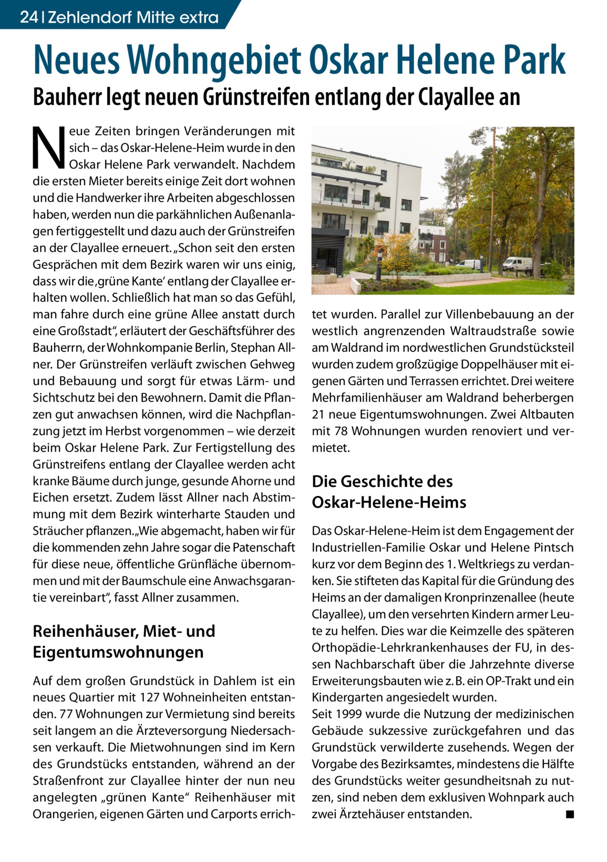 24 Zehlendorf Mitte extra  Neues Wohngebiet Oskar Helene Park Bauherr legt neuen Grünstreifen entlang der Clayallee an  N  eue Zeiten bringen Veränderungen mit sich – das Oskar-Helene-Heim wurde in den Oskar Helene Park verwandelt. Nachdem die ersten Mieter bereits einige Zeit dort wohnen und die Handwerker ihre Arbeiten abgeschlossen haben, werden nun die parkähnlichen Außenanlagen fertiggestellt und dazu auch der Grünstreifen an der Clayallee erneuert. „Schon seit den ersten Gesprächen mit dem Bezirk waren wir uns einig, dass wir die ‚grüne Kante‘ entlang der Clayallee erhalten wollen. Schließlich hat man so das Gefühl, man fahre durch eine grüne Allee anstatt durch eine Großstadt“, erläutert der Geschäftsführer des Bauherrn, der Wohnkompanie Berlin, Stephan Allner. Der Grünstreifen verläuft zwischen Gehweg und Bebauung und sorgt für etwas Lärm- und Sichtschutz bei den Bewohnern. Damit die Pflanzen gut anwachsen können, wird die Nachpflanzung jetzt im Herbst vorgenommen – wie derzeit beim Oskar Helene Park. Zur Fertigstellung des Grünstreifens entlang der Clayallee werden acht kranke Bäume durch junge, gesunde Ahorne und Eichen ersetzt. Zudem lässt Allner nach Abstimmung mit dem Bezirk winterharte Stauden und Sträucher pflanzen. „Wie abgemacht, haben wir für die kommenden zehn Jahre sogar die Patenschaft für diese neue, öffentliche Grünfläche übernommen und mit der Baumschule eine Anwachsgarantie vereinbart“, fasst Allner zusammen.  Reihenhäuser, Miet- und Eigentumswohnungen Auf dem großen Grundstück in Dahlem ist ein neues Quartier mit 127 Wohneinheiten entstanden. 77 Wohnungen zur Vermietung sind bereits seit langem an die Ärzteversorgung Niedersachsen verkauft. Die Mietwohnungen sind im Kern des Grundstücks entstanden, während an der Straßenfront zur Clayallee hinter der nun neu angelegten „grünen Kante“ Reihenhäuser mit Orangerien, eigenen Gärten und Carports errich tet wurden. Parallel zur Villenbebauung an der westlich angrenzenden Waltraudstraße sowie am Waldrand im nordwestlichen Grundstücksteil wurden zudem großzügige Doppelhäuser mit eigenen Gärten und Terrassen errichtet. Drei weitere Mehrfamilienhäuser am Waldrand beherbergen 21 neue Eigentumswohnungen. Zwei Altbauten mit 78 Wohnungen wurden renoviert und vermietet.  Die Geschichte des Oskar-Helene-Heims Das Oskar-Helene-Heim ist dem Engagement der Industriellen-Familie Oskar und Helene Pintsch kurz vor dem Beginn des 1. Weltkriegs zu verdanken. Sie stifteten das Kapital für die Gründung des Heims an der damaligen Kronprinzenallee (heute Clayallee), um den versehrten Kindern armer Leute zu helfen. Dies war die Keimzelle des späteren Orthopädie-Lehrkrankenhauses der FU, in dessen Nachbarschaft über die Jahrzehnte diverse Erweiterungsbauten wie z. B. ein OP-Trakt und ein Kindergarten angesiedelt wurden. Seit 1999 wurde die Nutzung der medizinischen Gebäude sukzessive zurückgefahren und das Grundstück verwilderte zusehends. Wegen der Vorgabe des Bezirksamtes, mindestens die Hälfte des Grundstücks weiter gesundheitsnah zu nutzen, sind neben dem exklusiven Wohnpark auch zwei Ärztehäuser entstanden. � ◾