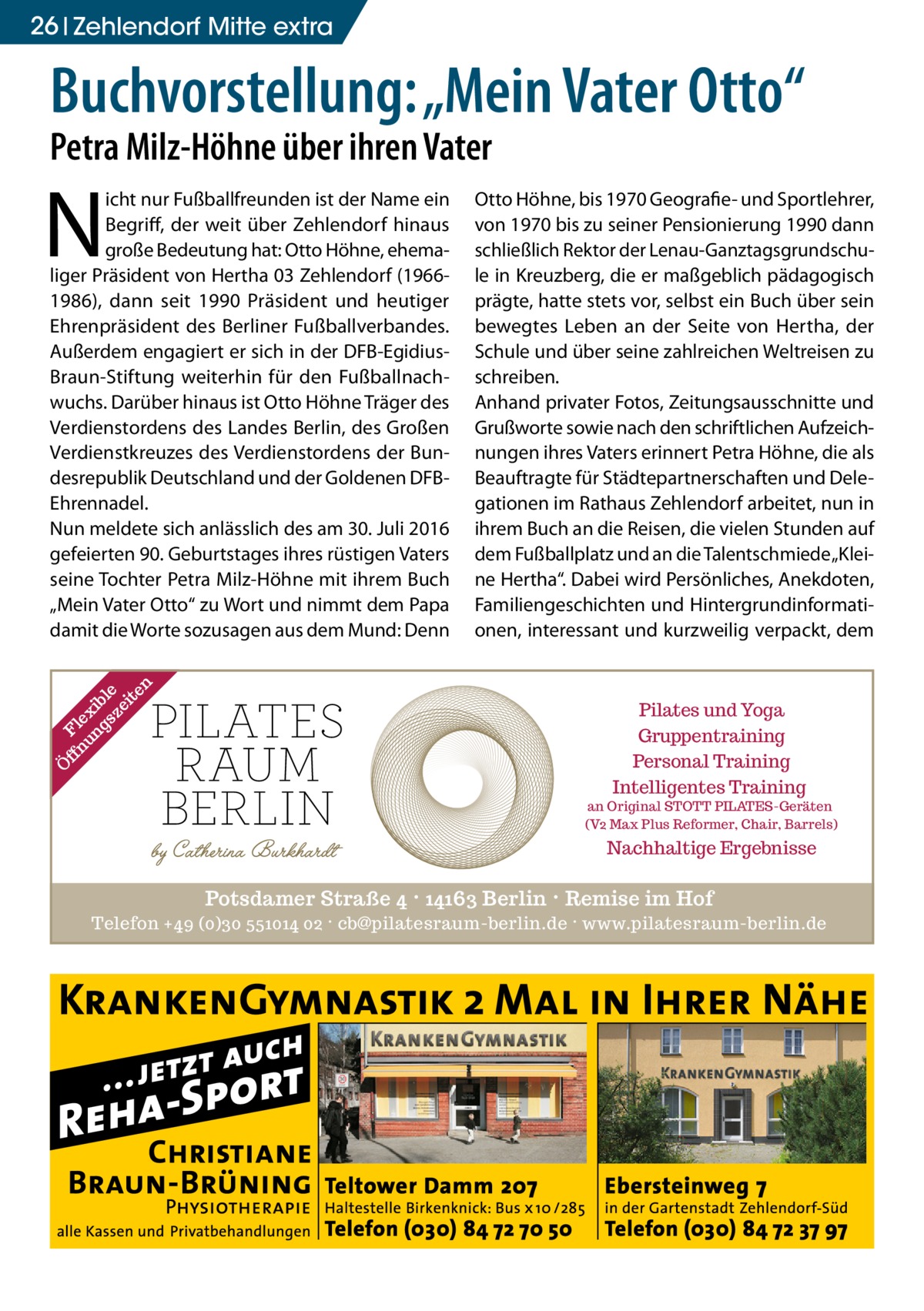 26 Zehlendorf Mitte extra  Buchvorstellung: „Mein Vater Otto“ Petra Milz-Höhne über ihren Vater  N  Ö ff Fl nu ex ng ib sz le ei te n  icht nur Fußballfreunden ist der Name ein Begriff, der weit über Zehlendorf hinaus große Bedeutung hat: Otto Höhne, ehemaliger Präsident von Hertha 03 Zehlendorf (19661986), dann seit 1990 Präsident und heutiger Ehrenpräsident des Berliner Fußballverbandes. Außerdem engagiert er sich in der DFB-EgidiusBraun-Stiftung weiterhin für den Fußballnachwuchs. Darüber hinaus ist Otto Höhne Träger des Verdienstordens des Landes Berlin, des Großen Verdienstkreuzes des Verdienstordens der Bundesrepublik Deutschland und der Goldenen DFBEhrennadel. Nun meldete sich anlässlich des am 30. Juli 2016 gefeierten 90. Geburtstages ihres rüstigen Vaters seine Tochter Petra Milz-Höhne mit ihrem Buch „Mein Vater Otto“ zu Wort und nimmt dem Papa damit die Worte sozusagen aus dem Mund: Denn  Otto Höhne, bis 1970 Geografie- und Sportlehrer, von 1970 bis zu seiner Pensionierung 1990 dann schließlich Rektor der Lenau-Ganztagsgrundschule in Kreuzberg, die er maßgeblich pädagogisch prägte, hatte stets vor, selbst ein Buch über sein bewegtes Leben an der Seite von Hertha, der Schule und über seine zahlreichen Weltreisen zu schreiben. Anhand privater Fotos, Zeitungsausschnitte und Grußworte sowie nach den schriftlichen Aufzeichnungen ihres Vaters erinnert Petra Höhne, die als Beauftragte für Städtepartnerschaften und Delegationen im Rathaus Zehlendorf arbeitet, nun in ihrem Buch an die Reisen, die vielen Stunden auf dem Fußballplatz und an die Talentschmiede „Kleine Hertha“. Dabei wird Persönliches, Anekdoten, Familiengeschichten und Hintergrundinformationen, interessant und kurzweilig verpackt, dem  Pilates und Yoga Gruppentraining Personal Training Intelligentes Training  an Original STOTT PILATES-Geräten (V2 Max Plus Reformer, Chair, Barrels)  Nachhaltige Ergebnisse  Potsdamer Straße 4 · 14163 Berlin · Remise im Hof Telefon +49 (0)30 551014 02 · cb@pilatesraum-berlin.de · www.pilatesraum-berlin.de