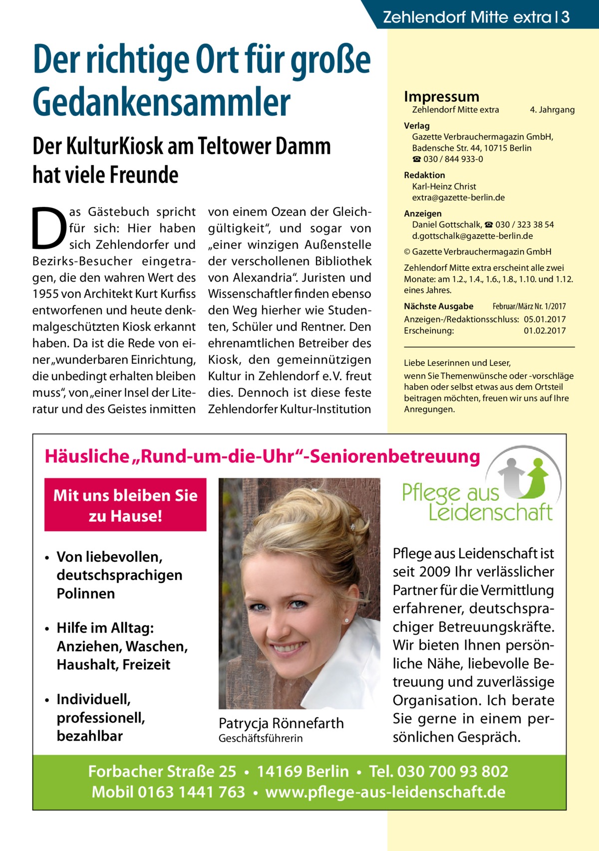Zehlendorf Mitte extra 3  Der richtige Ort für große Gedankensammler Der KulturKiosk am Teltower Damm hat viele Freunde  D  as Gästebuch spricht für sich: Hier haben sich Zehlendorfer und Bezirks-Besucher eingetragen, die den wahren Wert des 1955 von Architekt Kurt Kurfiss entworfenen und heute denkmalgeschützten Kiosk erkannt haben. Da ist die Rede von einer „wunderbaren Einrichtung, die unbedingt erhalten bleiben muss“, von „einer Insel der Literatur und des Geistes inmitten  von einem Ozean der Gleichgültigkeit“, und sogar von „einer winzigen Außenstelle der verschollenen Bibliothek von Alexandria“. Juristen und Wissenschaftler finden ebenso den Weg hierher wie Studenten, Schüler und Rentner. Den ehrenamtlichen Betreiber des Kiosk, den gemeinnützigen Kultur in Zehlendorf e. V. freut dies. Dennoch ist diese feste Zehlendorfer Kultur-Institution  Impressum  Zehlendorf Mitte extra�  4. Jahrgang  Verlag Gazette Verbrauchermagazin GmbH, Badensche Str. 44, 10715 Berlin ☎ 030 / 844 933-0 Redaktion Karl-Heinz Christ extra@gazette-berlin.de Anzeigen Daniel Gottschalk, ☎ 030 / 323 38 54 d.gottschalk@gazette-berlin.de © Gazette Verbrauchermagazin GmbH Zehlendorf Mitte extra erscheint alle zwei Monate: am 1.2., 1.4., 1.6., 1.8., 1.10. und 1.12. eines Jahres. Nächste Ausgabe 	 Februar/März Nr. 1/2017 Anzeigen-/Redaktionsschluss:	05.01.2017 Erscheinung:	01.02.2017 Liebe Leserinnen und Leser, wenn Sie Themen­wünsche oder -vorschläge haben oder selbst etwas aus dem Ortsteil beitragen möchten, freuen wir uns auf Ihre Anregungen.  Häusliche „Rund-um-die-Uhr“-Seniorenbetreuung Mit uns bleiben Sie zu Hause! • Von liebevollen, deutschsprachigen Polinnen • Hilfe im Alltag: Anziehen, Waschen, Haushalt, Freizeit • Individuell, professionell, bezahlbar  Patrycja Rönnefarth Geschäftsführerin  Pflege aus Leidenschaft ist seit 2009 Ihr verlässlicher Partner für die Vermittlung erfahrener, deutschsprachiger Betreuungskräfte. Wir bieten Ihnen persönliche Nähe, liebevolle Betreuung und zuverlässige Organisation. Ich berate Sie gerne in einem persönlichen Gespräch.  Forbacher Straße 25 • 14169 Berlin • Tel. 030 700 93 802 Mobil 0163 1441 763 • www.pflege-aus-leidenschaft.de