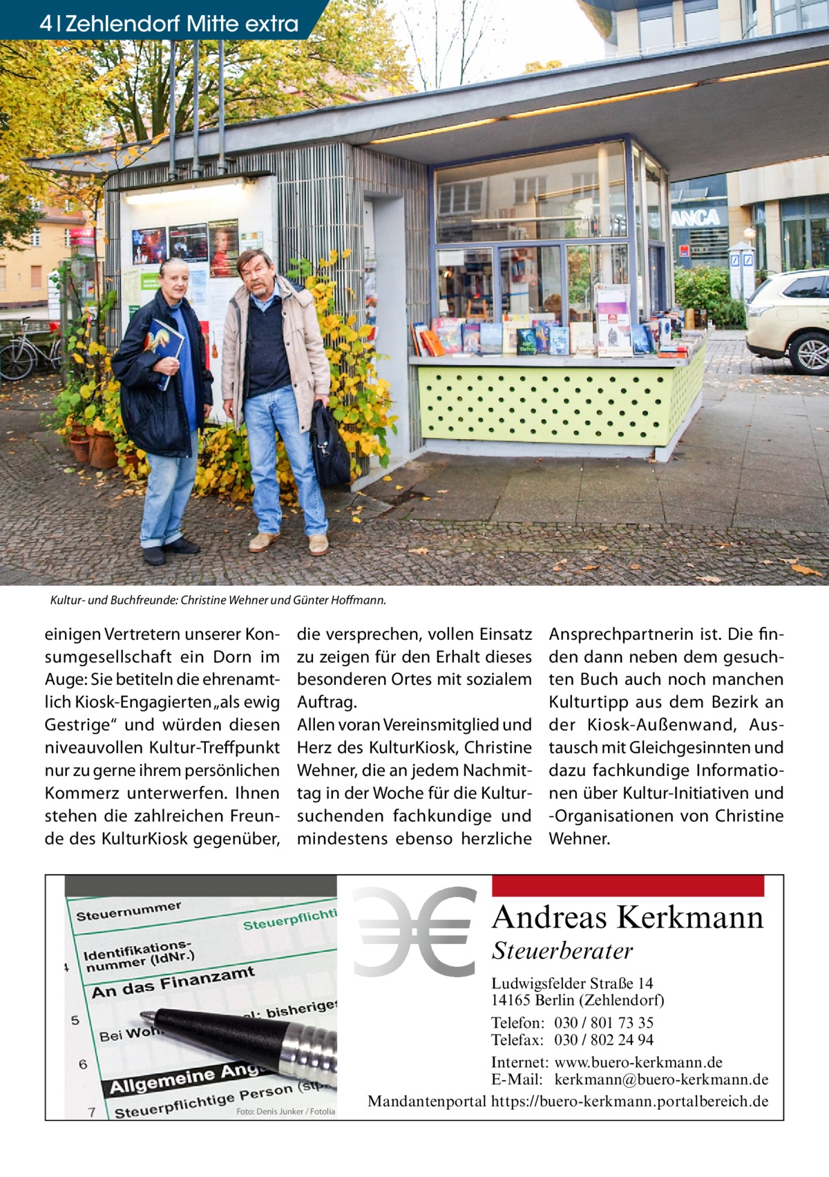 4 Zehlendorf Mitte extra  Kultur- und Buchfreunde: Christine Wehner und Günter Hoffmann.  einigen Vertretern unserer Konsumgesellschaft ein Dorn im Auge: Sie betiteln die ehrenamtlich Kiosk-Engagierten „als ewig Gestrige“ und würden diesen niveauvollen Kultur-Treffpunkt nur zu gerne ihrem persönlichen Kommerz unterwerfen. Ihnen stehen die zahlreichen Freunde des KulturKiosk gegenüber,  die versprechen, vollen Einsatz zu zeigen für den Erhalt dieses besonderen Ortes mit sozialem Auftrag. Allen voran Vereinsmitglied und Herz des KulturKiosk, Christine Wehner, die an jedem Nachmittag in der Woche für die Kultursuchenden fachkundige und mindestens ebenso herzliche  Ansprechpartnerin ist. Die finden dann neben dem gesuchten Buch auch noch manchen Kulturtipp aus dem Bezirk an der Kiosk-Außenwand, Austausch mit Gleichgesinnten und dazu fachkundige Informationen über Kultur-Initiativen und -Organisationen von Christine Wehner.  Andreas Kerkmann Steuerberater  Foto: Denis Junker / Fotolia  Ludwigsfelder Straße 14 14165 Berlin (Zehlendorf) Telefon: 030 / 801 73 35 Telefax: 030 / 802 24 94 Internet: www.buero-kerkmann.de E-Mail: kerkmann@buero-kerkmann.de Mandantenportal https://buero-kerkmann.portalbereich.de