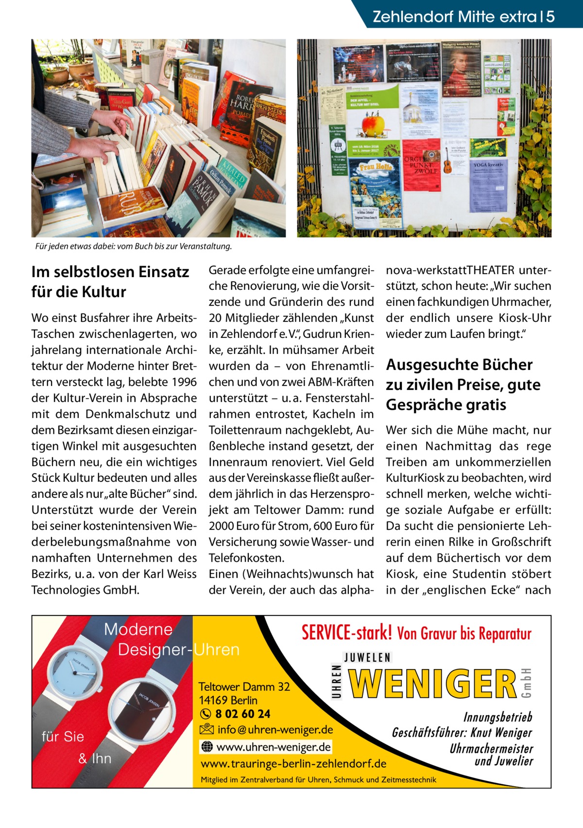 Zehlendorf Mitte extra 5  Für jeden etwas dabei: vom Buch bis zur Veranstaltung.  Im selbstlosen Einsatz für die Kultur Wo einst Busfahrer ihre ArbeitsTaschen zwischenlagerten, wo jahrelang internationale Architektur der Moderne hinter Brettern versteckt lag, belebte 1996 der Kultur-Verein in Absprache mit dem Denkmalschutz und dem Bezirksamt diesen einzigartigen Winkel mit ausgesuchten Büchern neu, die ein wichtiges Stück Kultur bedeuten und alles andere als nur „alte Bücher“ sind. Unterstützt wurde der Verein bei seiner kostenintensiven Wiederbelebungsmaßnahme von namhaften Unternehmen des Bezirks, u. a. von der Karl Weiss Technologies GmbH.  Gerade erfolgte eine umfangreiche Renovierung, wie die Vorsitzende und Gründerin des rund 20 Mitglieder zählenden „Kunst in Zehlendorf e. V.“, Gudrun Krienke, erzählt. In mühsamer Arbeit wurden da – von Ehrenamtlichen und von zwei ABM-Kräften unterstützt – u. a. Fensterstahlrahmen entrostet, Kacheln im Toilettenraum nachgeklebt, Außenbleche instand gesetzt, der Innenraum renoviert. Viel Geld aus der Vereinskasse fließt außerdem jährlich in das Herzensprojekt am Teltower Damm: rund 2000 Euro für Strom, 600 Euro für Versicherung sowie Wasser- und Telefonkosten. Einen (Weihnachts)wunsch hat der Verein, der auch das alpha nova-werkstattTHEATER unterstützt, schon heute: „Wir suchen einen fachkundigen Uhrmacher, der endlich unsere Kiosk-Uhr wieder zum Laufen bringt.“  Ausgesuchte Bücher zu zivilen Preise, gute Gespräche gratis Wer sich die Mühe macht, nur einen Nachmittag das rege Treiben am unkommerziellen KulturKiosk zu beobachten, wird schnell merken, welche wichtige soziale Aufgabe er erfüllt: Da sucht die pensionierte Lehrerin einen Rilke in Großschrift auf dem Büchertisch vor dem Kiosk, eine Studentin stöbert in der „englischen Ecke“ nach