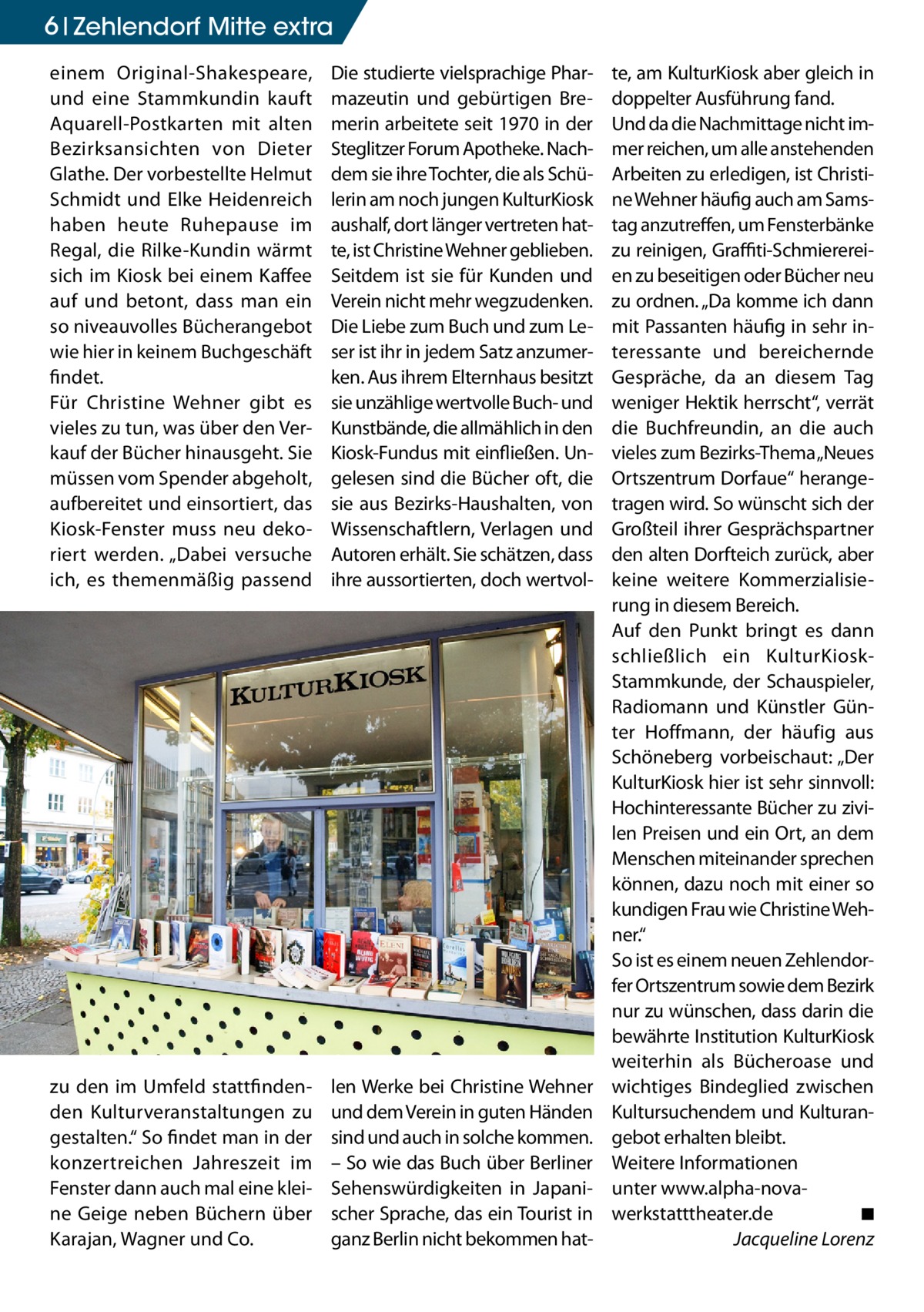 6 Zehlendorf Mitte extra einem Original-Shakespeare, und eine Stammkundin kauft Aquarell-Postkarten mit alten Bezirksansichten von Dieter Glathe. Der vorbestellte Helmut Schmidt und Elke Heidenreich haben heute Ruhepause im Regal, die Rilke-Kundin wärmt sich im Kiosk bei einem Kaffee auf und betont, dass man ein so niveauvolles Bücherangebot wie hier in keinem Buchgeschäft findet. Für Christine Wehner gibt es vieles zu tun, was über den Verkauf der Bücher hinausgeht. Sie müssen vom Spender abgeholt, aufbereitet und einsortiert, das Kiosk-Fenster muss neu dekoriert werden. „Dabei versuche ich, es themenmäßig passend  Die studierte vielsprachige Pharmazeutin und gebürtigen Bremerin arbeitete seit 1970 in der Steglitzer Forum Apotheke. Nachdem sie ihre Tochter, die als Schülerin am noch jungen KulturKiosk aushalf, dort länger vertreten hatte, ist Christine Wehner geblieben. Seitdem ist sie für Kunden und Verein nicht mehr wegzudenken. Die Liebe zum Buch und zum Leser ist ihr in jedem Satz anzumerken. Aus ihrem Elternhaus besitzt sie unzählige wertvolle Buch- und Kunstbände, die allmählich in den Kiosk-Fundus mit einfließen. Ungelesen sind die Bücher oft, die sie aus Bezirks-Haushalten, von Wissenschaftlern, Verlagen und Autoren erhält. Sie schätzen, dass ihre aussortierten, doch wertvol zu den im Umfeld stattfindenden Kulturveranstaltungen zu gestalten.“ So findet man in der konzertreichen Jahreszeit im Fenster dann auch mal eine kleine Geige neben Büchern über Karajan, Wagner und Co.  len Werke bei Christine Wehner und dem Verein in guten Händen sind und auch in solche kommen. – So wie das Buch über Berliner Sehenswürdigkeiten in Japanischer Sprache, das ein Tourist in ganz Berlin nicht bekommen hat te, am KulturKiosk aber gleich in doppelter Ausführung fand. Und da die Nachmittage nicht immer reichen, um alle anstehenden Arbeiten zu erledigen, ist Christine Wehner häufig auch am Samstag anzutreffen, um Fensterbänke zu reinigen, Graffiti-Schmierereien zu beseitigen oder Bücher neu zu ordnen. „Da komme ich dann mit Passanten häufig in sehr interessante und bereichernde Gespräche, da an diesem Tag weniger Hektik herrscht“, verrät die Buchfreundin, an die auch vieles zum Bezirks-Thema „Neues Ortszentrum Dorfaue“ herangetragen wird. So wünscht sich der Großteil ihrer Gesprächspartner den alten Dorfteich zurück, aber keine weitere Kommerzialisierung in diesem Bereich. Auf den Punkt bringt es dann schließlich ein KulturKioskStammkunde, der Schauspieler, Radiomann und Künstler Günter Hoffmann, der häufig aus Schöneberg vorbeischaut: „Der KulturKiosk hier ist sehr sinnvoll: Hochinteressante Bücher zu zivilen Preisen und ein Ort, an dem Menschen miteinander sprechen können, dazu noch mit einer so kundigen Frau wie Christine Wehner.“ So ist es einem neuen Zehlendorfer Ortszentrum sowie dem Bezirk nur zu wünschen, dass darin die bewährte Institution KulturKiosk weiterhin als Bücheroase und wichtiges Bindeglied zwischen Kultursuchendem und Kulturangebot erhalten bleibt. Weitere Informationen unter www.alpha-nova-­ werkstatttheater.de� ◾ � Jacqueline Lorenz