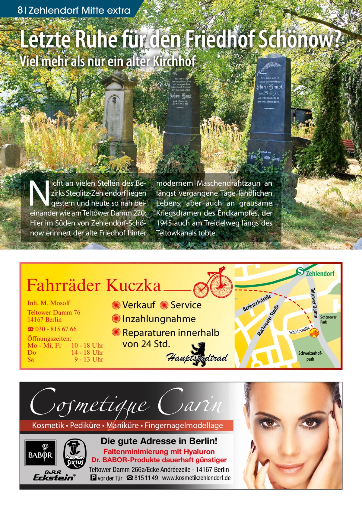 8 Zehlendorf Mitte extra  Letzte Ruhe für den Friedhof Schönow? Viel mehr als nur ein alter Kirchhof  N  icht an vielen Stellen des Bezirks Steglitz-Zehlendorf liegen gestern und heute so nah beieinander wie am Teltower Damm 270: Hier im Süden von Zehlendorf-Schönow erinnert der alte Friedhof hinter  modernem Maschendrahtzaun an längst vergangene Tage ländlichen Lebens, aber auch an grausame Kriegsdramen des Endkampfes, der 1945 auch am Treidelweg längs des Teltowkanals tobte.  ow er S traß e  chn Ma  str.  Schönower Park  Schweizerhofpark  Str.  djery  www.kosmetikzehlendorf.de  str.  Faltenminimierung mit Hyaluron  Dr. BABOR-Produkte dauerhaft günstiger Teltower Damm 266a/Ecke Andréezeile · 14167 Berlin  Hand  Die gute Adresse in Berlin!  h rauc  udstr.  Kosmetik • Pediküre • Maniküre • Fingernagelmodellage  Sc  a ße hä d e s t r  Mühlenstr Prinz  Hauptstadtrad  Cosmetique Carin � vor der Tür ☎ 815 11 49  ße  stra  psch  le Ber  mm  Verkauf Service Inzahlungnahme Reparaturen innerhalb von 24 Std.  Gertra  Inh. M. Mosolf Teltower Damm 76 14167 Berlin ☎ 030 - 815 67 66 Öffnungszeiten: Mo - Mi, Fr 10 - 18 Uhr Do 14 - 18 Uhr Sa 9 - 13 Uhr  Teltower Da  Fahrräder Kuczka  n e Stub  Zehlendorf