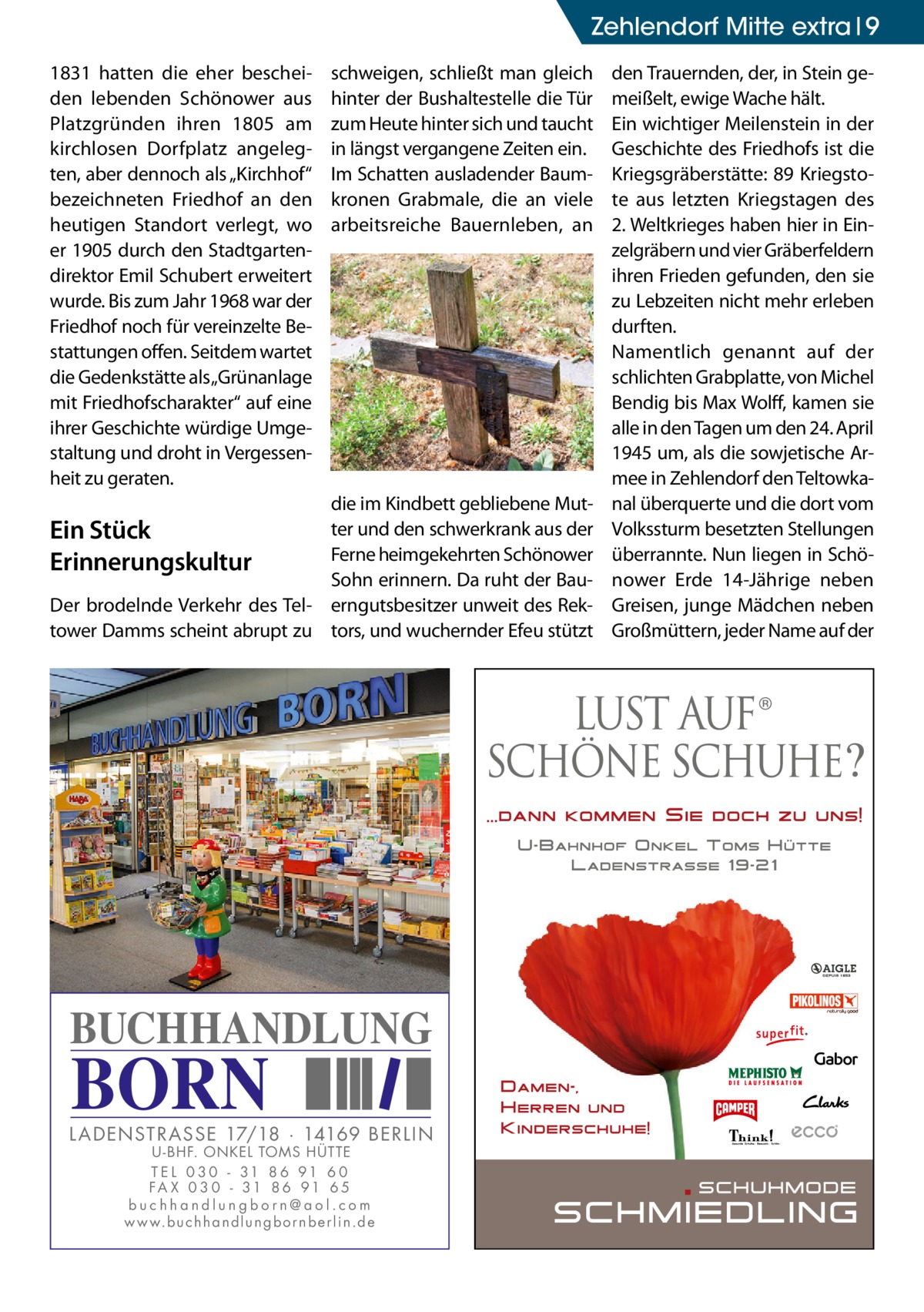 Zehlendorf Mitte extra 9 1831 hatten die eher bescheiden lebenden Schönower aus Platzgründen ihren 1805 am kirchlosen Dorfplatz angelegten, aber dennoch als „Kirchhof“ bezeichneten Friedhof an den heutigen Standort verlegt, wo er 1905 durch den Stadtgartendirektor Emil Schubert erweitert wurde. Bis zum Jahr 1968 war der Friedhof noch für vereinzelte Bestattungen offen. Seitdem wartet die Gedenkstätte als „Grünanlage mit Friedhofscharakter“ auf eine ihrer Geschichte würdige Umgestaltung und droht in Vergessenheit zu geraten.  schweigen, schließt man gleich hinter der Bushaltestelle die Tür zum Heute hinter sich und taucht in längst vergangene Zeiten ein. Im Schatten ausladender Baumkronen Grabmale, die an viele arbeitsreiche Bauernleben, an  die im Kindbett gebliebene Mutter und den schwerkrank aus der Ein Stück Ferne heimgekehrten Schönower Erinnerungskultur Sohn erinnern. Da ruht der BauDer brodelnde Verkehr des Tel- erngutsbesitzer unweit des Rektower Damms scheint abrupt zu tors, und wuchernder Efeu stützt  BUCHHANDLUNG  BORN  L AD ENSTR ASSE 17/18 · 14169 BERLIN U - BHF. ONKEL TOMS HÜTTE T E L 0 3 0 - 31 8 6 91 6 0 FA X 0 3 0 - 31 8 6 91 6 5 buchhandlungborn@aol.com w w w.b u c h h a n d l u n g b o r n b e r l i n.d e  den Trauernden, der, in Stein gemeißelt, ewige Wache hält. Ein wichtiger Meilenstein in der Geschichte des Friedhofs ist die Kriegsgräberstätte: 89 Kriegstote aus letzten Kriegstagen des 2. Weltkrieges haben hier in Einzelgräbern und vier Gräberfeldern ihren Frieden gefunden, den sie zu Lebzeiten nicht mehr erleben durften. Namentlich genannt auf der schlichten Grabplatte, von Michel Bendig bis Max Wolff, kamen sie alle in den Tagen um den 24. April 1945 um, als die sowjetische Armee in Zehlendorf den Teltowkanal überquerte und die dort vom Volkssturm besetzten Stellungen überrannte. Nun liegen in Schönower Erde 14-Jährige neben Greisen, junge Mädchen neben Großmüttern, jeder Name auf der