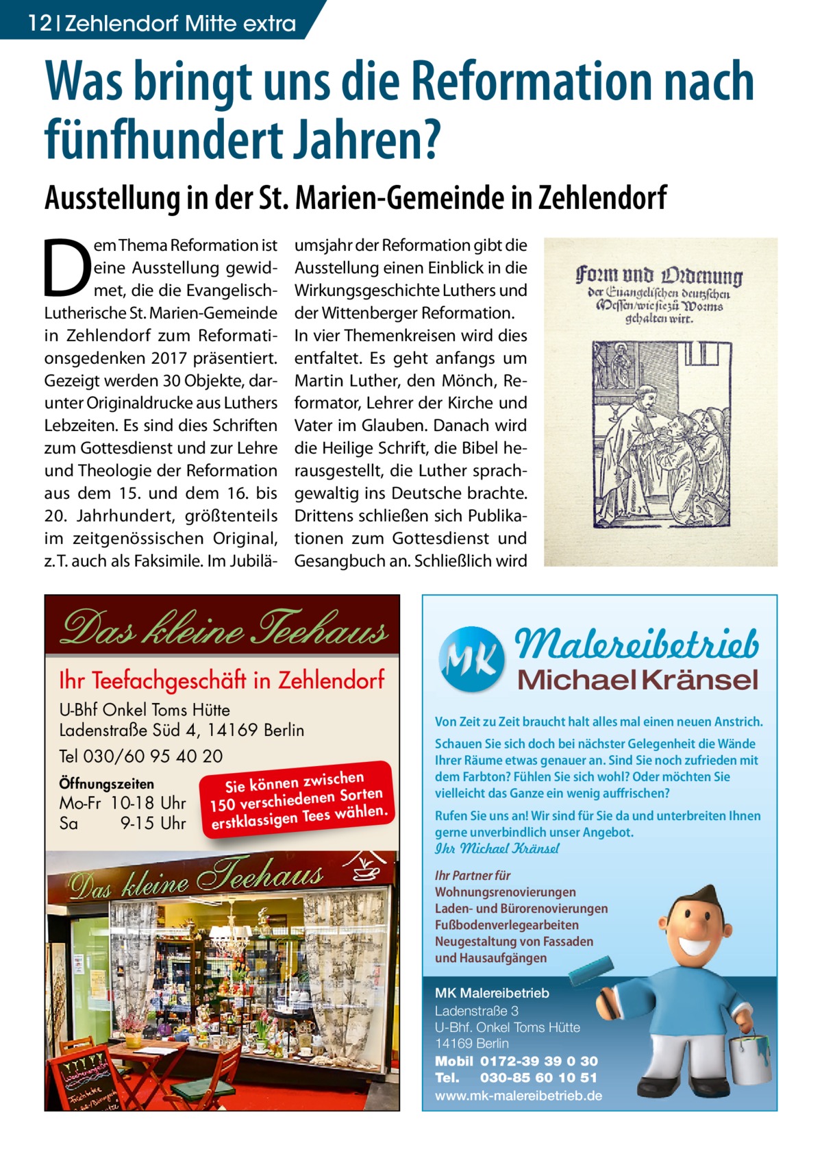 12 Zehlendorf Mitte extra  Was bringt uns die Reformation nach fünfhundert Jahren? Ausstellung in der St. Marien-Gemeinde in Zehlendorf  D  em Thema Reformation ist eine Ausstellung gewidmet, die die EvangelischLutherische St. Marien-Gemeinde in Zehlendorf zum Reformationsgedenken 2017 präsentiert. Gezeigt werden 30 Objekte, darunter Originaldrucke aus Luthers Lebzeiten. Es sind dies Schriften zum Gottesdienst und zur Lehre und Theologie der Reformation aus dem 15. und dem 16. bis 20.  Jahrhundert, größtenteils im zeitgenössischen Original, z. T. auch als Faksimile. Im Jubilä umsjahr der Reformation gibt die Ausstellung einen Einblick in die Wirkungsgeschichte Luthers und der Wittenberger Reformation. In vier Themenkreisen wird dies entfaltet. Es geht anfangs um Martin Luther, den Mönch, Reformator, Lehrer der Kirche und Vater im Glauben. Danach wird die Heilige Schrift, die Bibel herausgestellt, die Luther sprachgewaltig ins Deutsche brachte. Drittens schließen sich Publikationen zum Gottesdienst und Gesangbuch an. Schließlich wird  Malereibetrieb Michael Kränsel  U-Bhf Onkel Toms Hütte Ladenstraße Süd 4, 14169 Berlin Tel 030/60 95 40 20 Öffnungszeiten  Mo-Fr 10-18 Uhr Sa 9-15 Uhr  ischen Sie können zw n Sorten ne de ie ch 150 vers wählen. es Te erstklassigen  Von Zeit zu Zeit braucht halt alles mal einen neuen Anstrich. Schauen Sie sich doch bei nächster Gelegenheit die Wände Ihrer Räume etwas genauer an. Sind Sie noch zufrieden mit dem Farbton? Fühlen Sie sich wohl? Oder möchten Sie vielleicht das Ganze ein wenig auffrischen? Rufen Sie uns an! Wir sind für Sie da und unterbreiten Ihnen gerne unverbindlich unser Angebot. Ihr Michael Kränsel Ihr Partner für Wohnungsrenovierungen Laden- und Bürorenovierungen Fußbodenverlegearbeiten Neugestaltung von Fassaden und Hausaufgängen MK Malereibetrieb Ladenstraße 3 U-Bhf. Onkel Toms Hütte 14169 Berlin Mobil 0172-39 39 0 30 Tel. 030-85 60 10 51 www.mk-malereibetrieb.de