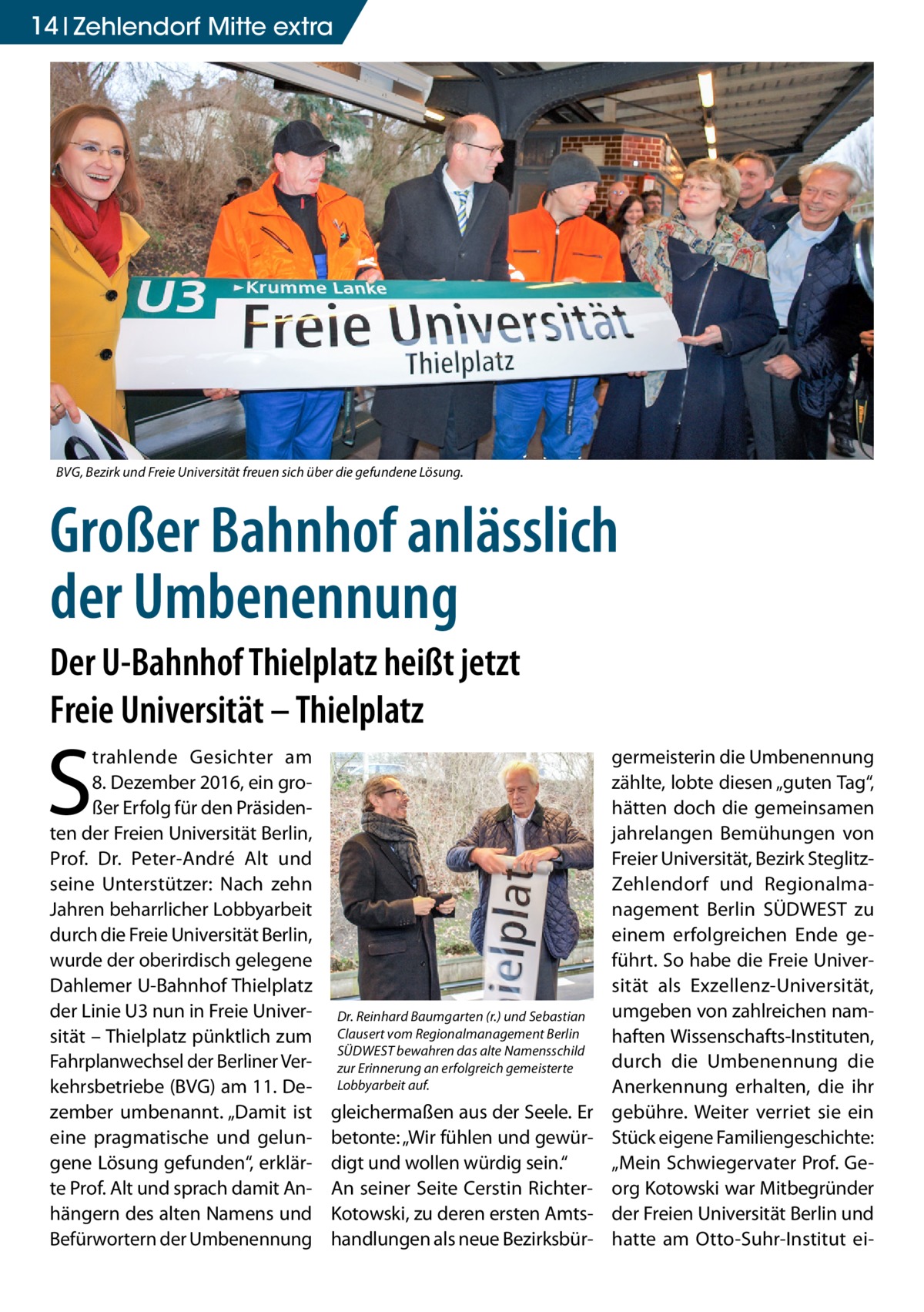 14 Zehlendorf Mitte extra  BVG, Bezirk und Freie Universität freuen sich über die gefundene Lösung.  Großer Bahnhof anlässlich der Umbenennung Der U-Bahnhof Thielplatz heißt jetzt Freie Universität – Thielplatz  S  trahlende Gesichter am 8. Dezember 2016, ein großer Erfolg für den Präsidenten der Freien Universität Berlin, Prof.  Dr.  Peter-André Alt und seine Unterstützer: Nach zehn Jahren beharrlicher Lobbyarbeit durch die Freie Universität Berlin, wurde der oberirdisch gelegene Dahlemer U-Bahnhof Thielplatz der Linie U3 nun in Freie Universität – Thielplatz pünktlich zum Fahrplanwechsel der Berliner Verkehrsbetriebe (BVG) am 11. Dezember umbenannt. „Damit ist eine pragmatische und gelungene Lösung gefunden“, erklärte Prof. Alt und sprach damit Anhängern des alten Namens und Befürwortern der Umbenennung  Dr. Reinhard Baumgarten (r.) und Sebastian Clausert vom Regionalmanagement Berlin SÜDWEST bewahren das alte Namensschild zur Erinnerung an erfolgreich gemeisterte Lobbyarbeit auf.  gleichermaßen aus der Seele. Er betonte: „Wir fühlen und gewürdigt und wollen würdig sein.“ An seiner Seite Cerstin RichterKotowski, zu deren ersten Amtshandlungen als neue Bezirksbür germeisterin die Umbenennung zählte, lobte diesen „guten Tag“, hätten doch die gemeinsamen jahrelangen Bemühungen von Freier Universität, Bezirk SteglitzZehlendorf und Regionalmanagement Berlin SÜDWEST zu einem erfolgreichen Ende geführt. So habe die Freie Universität als Exzellenz-Universität, umgeben von zahlreichen namhaften Wissenschafts-Instituten, durch die Umbenennung die Anerkennung erhalten, die ihr gebühre. Weiter verriet sie ein Stück eigene Familiengeschichte: „Mein Schwiegervater Prof. Georg Kotowski war Mitbegründer der Freien Universität Berlin und hatte am Otto-Suhr-Institut e