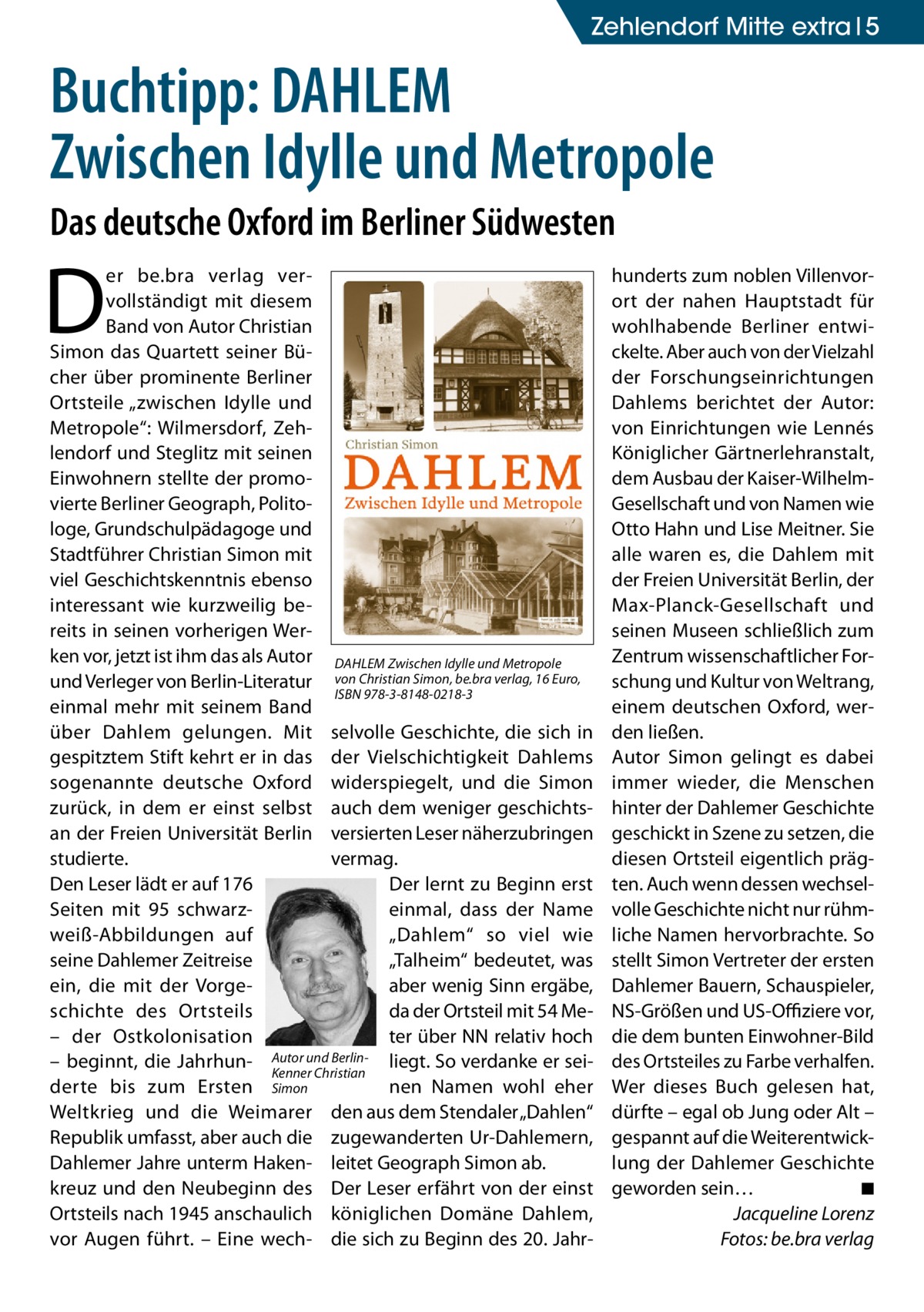 Zehlendorf Mitte extra 5  Buchtipp: DAHLEM Zwischen Idylle und Metropole Das deutsche Oxford im Berliner Südwesten  D  er be.bra verlag vervollständigt mit diesem Band von Autor Christian Simon das Quartett seiner Bücher über prominente Berliner Ortsteile „zwischen Idylle und Metropole“: Wilmersdorf, Zehlendorf und Steglitz mit seinen Einwohnern stellte der promovierte Berliner Geograph, Politologe, Grundschulpädagoge und Stadtführer Christian Simon mit viel Geschichtskenntnis ebenso interessant wie kurzweilig bereits in seinen vorherigen Werken vor, jetzt ist ihm das als Autor DAHLEM Zwischen Idylle und Metropole und Verleger von Berlin-Literatur von Christian Simon, be.bra verlag, 16 Euro, ISBN 978-3-8148-0218-3 einmal mehr mit seinem Band über Dahlem gelungen. Mit selvolle Geschichte, die sich in gespitztem Stift kehrt er in das der Vielschichtigkeit Dahlems sogenannte deutsche Oxford widerspiegelt, und die Simon zurück, in dem er einst selbst auch dem weniger geschichtsan der Freien Universität Berlin versierten Leser näherzubringen studierte. vermag. Der lernt zu Beginn erst Den Leser lädt er auf 176 Seiten mit 95 schwarzeinmal, dass der Name weiß-Abbildungen auf „Dahlem“ so viel wie seine Dahlemer Zeitreise „Talheim“ bedeutet, was ein, die mit der Vorgeaber wenig Sinn ergäbe, schichte des Ortsteils da der Ortsteil mit 54 Meter über NN relativ hoch – der Ostkolonisation und Berlin- liegt. So verdanke er sei– beginnt, die Jahrhun- Autor Kenner Christian derte bis zum Ersten Simon nen Namen wohl eher Weltkrieg und die Weimarer den aus dem Stendaler „Dahlen“ Republik umfasst, aber auch die zugewanderten Ur-Dahlemern, Dahlemer Jahre unterm Haken- leitet Geograph Simon ab. kreuz und den Neubeginn des Der Leser erfährt von der einst Ortsteils nach 1945 anschaulich königlichen Domäne Dahlem, vor Augen führt. – Eine wech- die sich zu Beginn des 20. Jahr hunderts zum noblen Villenvorort der nahen Hauptstadt für wohlhabende Berliner entwickelte. Aber auch von der Vielzahl der Forschungseinrichtungen Dahlems berichtet der Autor: von Einrichtungen wie Lennés Königlicher Gärtnerlehranstalt, dem Ausbau der Kaiser-WilhelmGesellschaft und von Namen wie Otto Hahn und Lise Meitner. Sie alle waren es, die Dahlem mit der Freien Universität Berlin, der Max-Planck-Gesellschaft und seinen Museen schließlich zum Zentrum wissenschaftlicher Forschung und Kultur von Weltrang, einem deutschen Oxford, werden ließen. Autor Simon gelingt es dabei immer wieder, die Menschen hinter der Dahlemer Geschichte geschickt in Szene zu setzen, die diesen Ortsteil eigentlich prägten. Auch wenn dessen wechselvolle Geschichte nicht nur rühmliche Namen hervorbrachte. So stellt Simon Vertreter der ersten Dahlemer Bauern, Schauspieler, NS-Größen und US-Offiziere vor, die dem bunten Einwohner-Bild des Ortsteiles zu Farbe verhalfen. Wer dieses Buch gelesen hat, dürfte – egal ob Jung oder Alt – gespannt auf die Weiterentwicklung der Dahlemer Geschichte geworden sein… � ◾ � Jacqueline Lorenz � Fotos: be.bra verlag