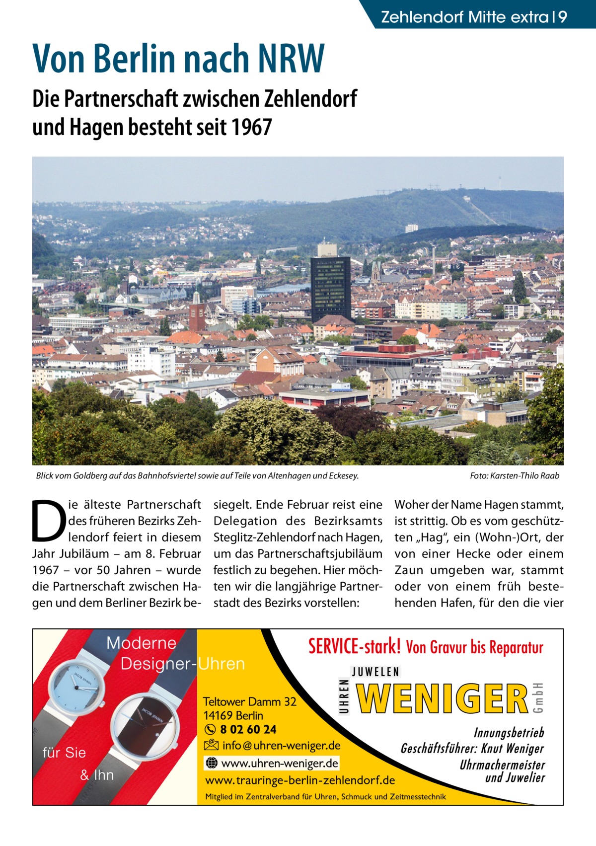 Zehlendorf Mitte extra 9  Von Berlin nach NRW  Die Partnerschaft zwischen Zehlendorf und Hagen besteht seit 1967  Blick vom Goldberg auf das Bahnhofsviertel sowie auf Teile von Altenhagen und Eckesey. �  D  ie älteste Partnerschaft des früheren Bezirks Zehlendorf feiert in diesem Jahr Jubiläum – am 8.  Februar 1967 – vor 50  Jahren – wurde die Partnerschaft zwischen Hagen und dem Berliner Bezirk be siegelt. Ende Februar reist eine Delegation des Bezirksamts Steglitz-Zehlendorf nach Hagen, um das Partnerschaftsjubiläum festlich zu begehen. Hier möchten wir die langjährige Partnerstadt des Bezirks vorstellen:  Foto: Karsten-Thilo Raab  Woher der Name Hagen stammt, ist strittig. Ob es vom geschützten „Hag“, ein (Wohn-)Ort, der von einer Hecke oder einem Zaun umgeben war, stammt oder von einem früh bestehenden Hafen, für den die vier