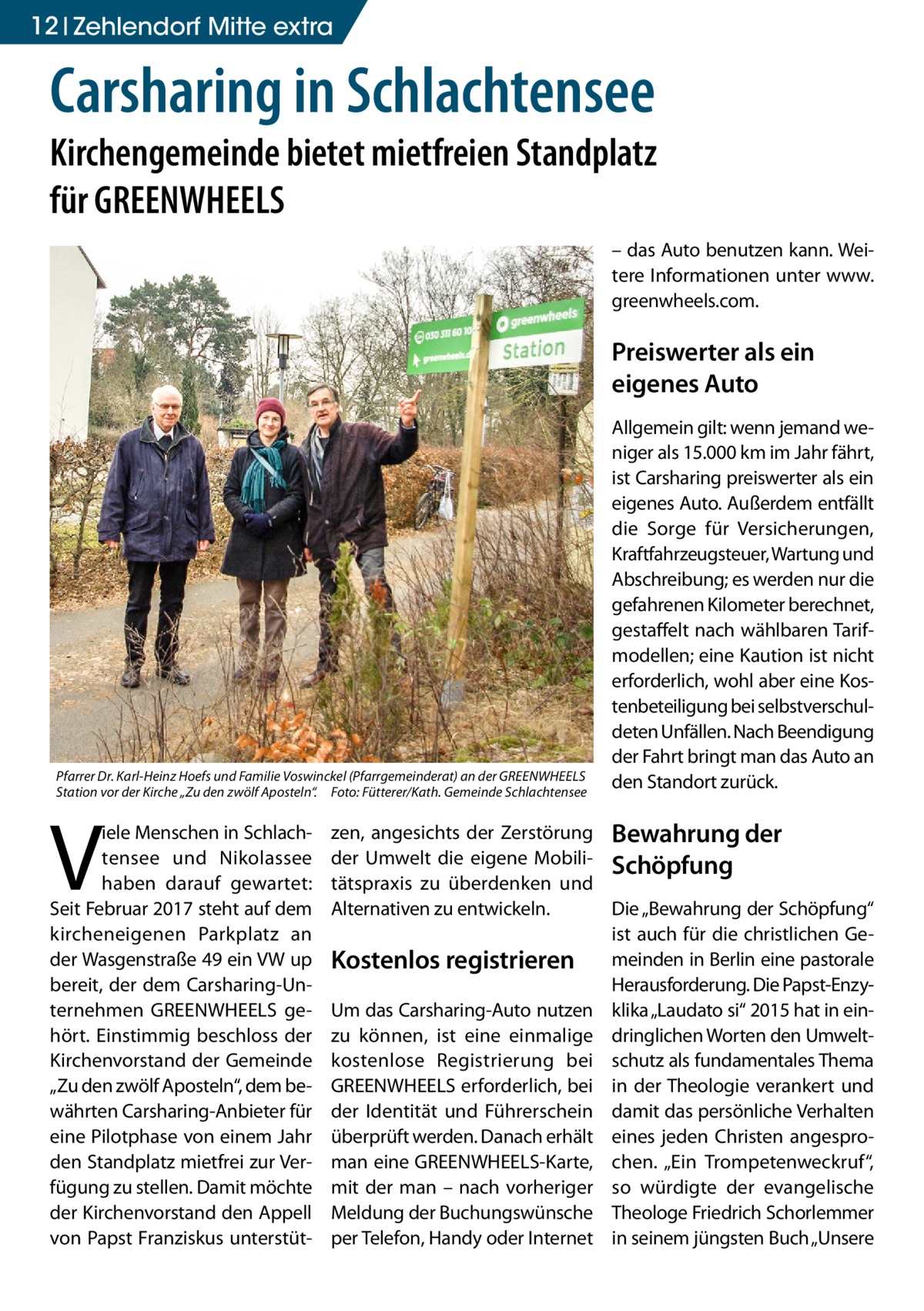 12 Zehlendorf Mitte extra  Carsharing in Schlachtensee  Kirchengemeinde bietet mietfreien Standplatz für GREENWHEELS – das Auto benutzen kann. Weitere Informationen unter www. greenwheels.com.  Preiswerter als ein eigenes Auto  Pfarrer Dr. Karl-Heinz Hoefs und Familie Voswinckel (Pfarrgemeinderat) an der GREENWHEELS Station vor der Kirche „Zu den zwölf Aposteln“.� Foto: Fütterer/Kath. Gemeinde Schlachtensee  V  iele Menschen in Schlachtensee und Nikolassee haben darauf gewartet: Seit Februar 2017 steht auf dem kircheneigenen Parkplatz an der Wasgenstraße 49 ein VW up bereit, der dem Carsharing-Unternehmen GREENWHEELS gehört. Einstimmig beschloss der Kirchenvorstand der Gemeinde „Zu den zwölf Aposteln“, dem bewährten Carsharing-Anbieter für eine Pilotphase von einem Jahr den Standplatz mietfrei zur Verfügung zu stellen. Damit möchte der Kirchenvorstand den Appell von Papst Franziskus unterstüt Allgemein gilt: wenn jemand weniger als 15.000 km im Jahr fährt, ist Carsharing preiswerter als ein eigenes Auto. Außerdem entfällt die Sorge für Versicherungen, Kraftfahrzeugsteuer, Wartung und Abschreibung; es werden nur die gefahrenen Kilometer berechnet, gestaffelt nach wählbaren Tarifmodellen; eine Kaution ist nicht erforderlich, wohl aber eine Kostenbeteiligung bei selbstverschuldeten Unfällen. Nach Beendigung der Fahrt bringt man das Auto an den Standort zurück.  zen, angesichts der Zerstörung Bewahrung der der Umwelt die eigene Mobili- Schöpfung tätspraxis zu überdenken und Alternativen zu entwickeln. Die „Bewahrung der Schöpfung“ ist auch für die christlichen GeKostenlos registrieren meinden in Berlin eine pastorale Herausforderung. Die Papst-EnzyUm das Carsharing-Auto nutzen klika „Laudato si“ 2015 hat in einzu können, ist eine einmalige dringlichen Worten den Umweltkostenlose Registrierung bei schutz als fundamentales Thema GREENWHEELS erforderlich, bei in der Theologie verankert und der Identität und Führerschein damit das persönliche Verhalten überprüft werden. Danach erhält eines jeden Christen angesproman eine GREENWHEELS-Karte, chen. „Ein Trompetenweckruf“, mit der man – nach vorheriger so würdigte der evangelische Meldung der Buchungswünsche Theologe Friedrich Schorlemmer per Telefon, Handy oder Internet in seinem jüngsten Buch „Unsere