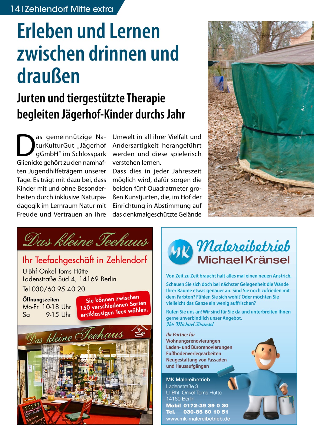 14 Zehlendorf Mitte extra  Erleben und Lernen zwischen drinnen und draußen Jurten und tiergestützte Therapie begleiten Jägerhof-Kinder durchs Jahr  D  as gemeinnützige NaturKulturGut „Jägerhof gGmbH“ im Schlosspark Glienicke gehört zu den namhaften Jugendhilfeträgern unserer Tage. Es trägt mit dazu bei, dass Kinder mit und ohne Besonderheiten durch inklusive Naturpädagogik im Lernraum Natur mit Freude und Vertrauen an ihre  Umwelt in all ihrer Vielfalt und Andersartigkeit herangeführt werden und diese spielerisch verstehen lernen. Dass dies in jeder Jahreszeit möglich wird, dafür sorgen die beiden fünf Quadratmeter großen Kunstjurten, die, im Hof der Einrichtung in Abstimmung auf das denkmalgeschützte Gelände  Malereibetrieb Michael Kränsel  U-Bhf Onkel Toms Hütte Ladenstraße Süd 4, 14169 Berlin Tel 030/60 95 40 20 Öffnungszeiten  Mo-Fr 10-18 Uhr Sa 9-15 Uhr  ischen Sie können zw n Sorten ne de ie ch 150 vers wählen. es Te erstklassigen  Von Zeit zu Zeit braucht halt alles mal einen neuen Anstrich. Schauen Sie sich doch bei nächster Gelegenheit die Wände Ihrer Räume etwas genauer an. Sind Sie noch zufrieden mit dem Farbton? Fühlen Sie sich wohl? Oder möchten Sie vielleicht das Ganze ein wenig auffrischen? Rufen Sie uns an! Wir sind für Sie da und unterbreiten Ihnen gerne unverbindlich unser Angebot. Ihr Michael Kränsel Ihr Partner für Wohnungsrenovierungen Laden- und Bürorenovierungen Fußbodenverlegearbeiten Neugestaltung von Fassaden und Hausaufgängen MK Malereibetrieb Ladenstraße 3 U-Bhf. Onkel Toms Hütte 14169 Berlin Mobil 0172-39 39 0 30 Tel. 030-85 60 10 51 www.mk-malereibetrieb.de