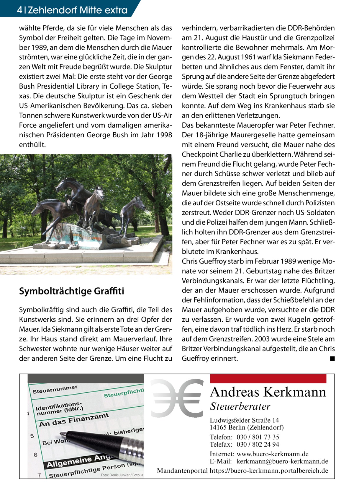 4 Zehlendorf Mitte extra wählte Pferde, da sie für viele Menschen als das Symbol der Freiheit gelten. Die Tage im November 1989, an dem die Menschen durch die Mauer strömten, war eine glückliche Zeit, die in der ganzen Welt mit Freude begrüßt wurde. Die Skulptur existiert zwei Mal: Die erste steht vor der George Bush Presidential Library in College Station, Texas. Die deutsche Skulptur ist ein Geschenk der US-Amerikanischen Bevölkerung. Das ca. sieben Tonnen schwere Kunstwerk wurde von der US-Air Force angeliefert und vom damaligen amerikanischen Präsidenten George Bush im Jahr 1998 enthüllt.  Symbolträchtige Graffiti Symbolkräftig sind auch die Graffiti, die Teil des Kunstwerks sind. Sie erinnern an drei Opfer der Mauer. Ida Siekmann gilt als erste Tote an der Grenze. Ihr Haus stand direkt am Mauerverlauf. Ihre Schwester wohnte nur wenige Häuser weiter auf der anderen Seite der Grenze. Um eine Flucht zu  verhindern, verbarrikadierten die DDR-Behörden am 21. August die Haustür und die Grenzpolizei kontrollierte die Bewohner mehrmals. Am Morgen des 22. August 1961 warf Ida Siekmann Federbetten und ähnliches aus dem Fenster, damit ihr Sprung auf die andere Seite der Grenze abgefedert würde. Sie sprang noch bevor die Feuerwehr aus dem Westteil der Stadt ein Sprungtuch bringen konnte. Auf dem Weg ins Krankenhaus starb sie an den erlittenen Verletzungen. Das bekannteste Maueropfer war Peter Fechner. Der 18-jährige Maurergeselle hatte gemeinsam mit einem Freund versucht, die Mauer nahe des Checkpoint Charlie zu überklettern. Während seinem Freund die Flucht gelang, wurde Peter Fechner durch Schüsse schwer verletzt und blieb auf dem Grenzstreifen liegen. Auf beiden Seiten der Mauer bildete sich eine große Menschenmenge, die auf der Ostseite wurde schnell durch Polizisten zerstreut. Weder DDR-Grenzer noch US-Soldaten und die Polizei halfen dem jungen Mann. Schließlich holten ihn DDR-Grenzer aus dem Grenzstreifen, aber für Peter Fechner war es zu spät. Er verblutete im Krankenhaus. Chris Gueffroy starb im Februar 1989 wenige Monate vor seinem 21. Geburtstag nahe des Britzer Verbindungskanals. Er war der letzte Flüchtling, der an der Mauer erschossen wurde. Aufgrund der Fehlinformation, dass der Schießbefehl an der Mauer aufgehoben wurde, versuchte er die DDR zu verlassen. Er wurde von zwei Kugeln getroffen, eine davon traf tödlich ins Herz. Er starb noch auf dem Grenzstreifen. 2003 wurde eine Stele am Britzer Verbindungskanal aufgestellt, die an Chris Gueffroy erinnert. � ◾  Andreas Kerkmann Steuerberater  Foto: Denis Junker / Fotolia  Ludwigsfelder Straße 14 14165 Berlin (Zehlendorf) Telefon: 030 / 801 73 35 Telefax: 030 / 802 24 94 Internet: www.buero-kerkmann.de E-Mail: kerkmann@buero-kerkmann.de Mandantenportal https://buero-kerkmann.portalbereich.de