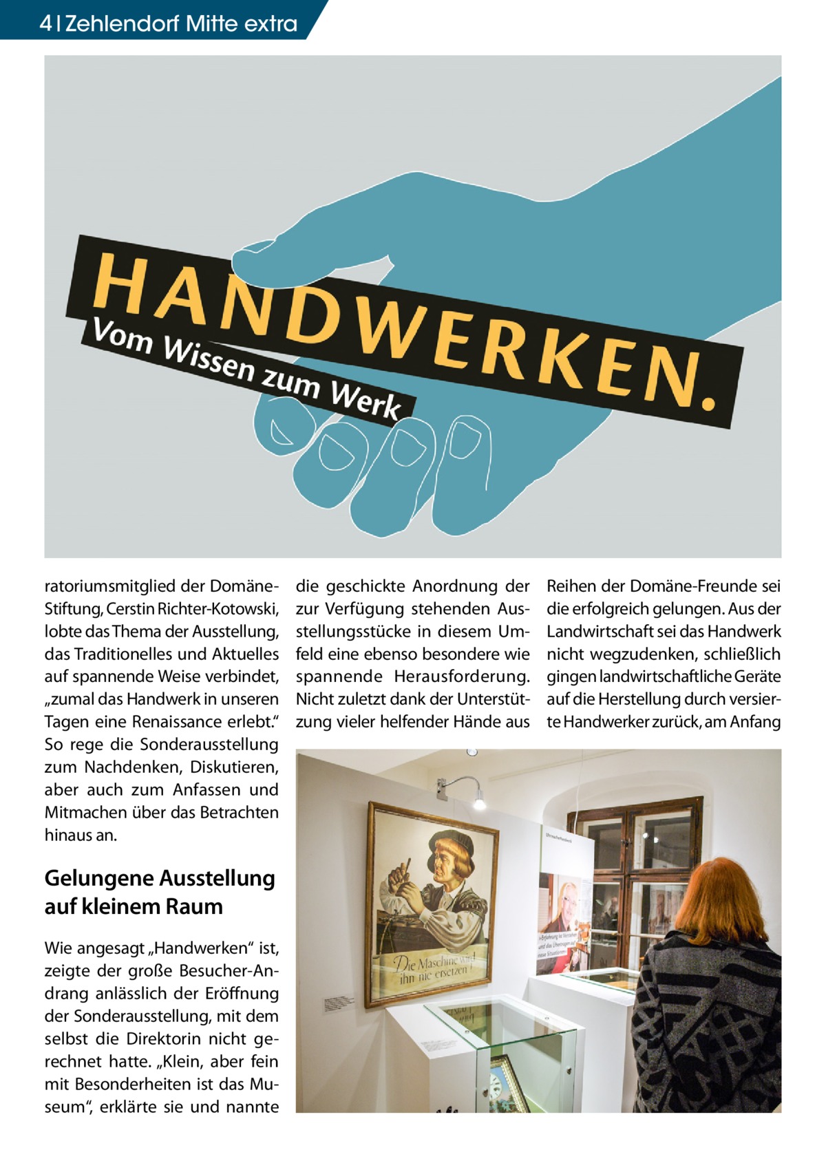 4 Zehlendorf Mitte extra  ratoriumsmitglied der DomäneStiftung, Cerstin Richter-Kotowski, lobte das Thema der Ausstellung, das Traditionelles und Aktuelles auf spannende Weise verbindet, „zumal das Handwerk in unseren Tagen eine Renaissance erlebt.“ So rege die Sonderausstellung zum Nachdenken, Diskutieren, aber auch zum Anfassen und Mitmachen über das Betrachten hinaus an.  Gelungene Ausstellung auf kleinem Raum Wie angesagt „Handwerken“ ist, zeigte der große Besucher-Andrang anlässlich der Eröffnung der Sonderausstellung, mit dem selbst die Direktorin nicht gerechnet hatte. „Klein, aber fein mit Besonderheiten ist das Museum“, erklärte sie und nannte  die geschickte Anordnung der zur Verfügung stehenden Ausstellungsstücke in diesem Umfeld eine ebenso besondere wie spannende Herausforderung. Nicht zuletzt dank der Unterstützung vieler helfender Hände aus  Reihen der Domäne-Freunde sei die erfolgreich gelungen. Aus der Landwirtschaft sei das Handwerk nicht wegzudenken, schließlich gingen landwirtschaftliche Geräte auf die Herstellung durch versierte Handwerker zurück, am Anfang