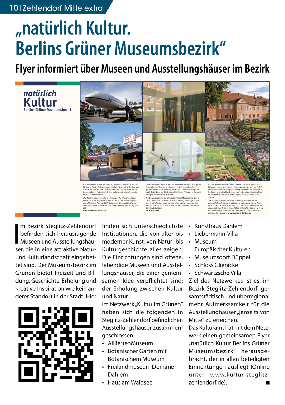 10 Zehlendorf Mitte extra  „natürlich Kultur. Berlins Grüner Museumsbezirk“ Foto: W. Chodan  Flyer informiert über Museen und Ausstellungshäuser im Bezirk natürlich  Kultur  The Botanischer Garten with Botanisches Museum is a green oasis offering recreation in a historic setting and magnificent scenery. It offers an open-air exhibition over 43 hectares and tells the natural and cultural history of plants in Europe’s only botanical museum. www.bgbm.org  Wir laden Sie ein in unseren Ausstellungen zu flanieren in unseren Gärten zu spazieren in unseren Cafés zu genießen  Das Haus am Waldsee nimmt führende Impulse der internationalen Berliner Kunstszene im Bereich Bildende Kunst, Architektur, Design, klassische Moderne und Musik auf. Ein einzigartiger Skulpturenpark am See verführt zu Ruhe und Reflektion.  The Haus am Waldsee takes up new impulses of the Berlin international art scene in the areas of visual art, architecture, design, classical modernism and music. An exceptional sculpture garden on the lakeside and a café encourages calm and reflection. www.hausamwaldsee.de  Das Freilandmuseum Domäne Dahlem, einst ein märkisches Rittergut, macht heute unser Essen „Vom Acker bis zum Teller“ kulturgeschichtlich und gegenwärtig erfahrbar. Bio-Bauernhof, Hofladen und altes Handwerk zeigen lebendigen Arbeitsalltag und ergänzen sich mit Ausstellungen, Führungen und Workshops. The Freilandmuseum Domäne Dahlem, formerly a manor of the Mark Brandenburg, enables us to experience eating “from farm to fork” in a contemporary and cultural historical way. An organic farm, a farm shop and old handicrafts show lively everyday working life and these are complemented by exhibitions, tours and workshops. www.domaene-dahlem.de  Foto: Jürgen Pleuser  Foto: MLG  •	 Kunsthaus Dahlem •	 Liebermann-Villa •	 Museum Europäischer Kulturen •	 Museumsdorf Düppel •	 Schloss Glienicke •	 Schwartzsche Villa Ziel des Netzwerkes ist es, im Bezirk Steglitz-Zehlendorf, gesamtstädtisch und überregional mehr Aufmerksamkeit für die Ausstellunghäuser „jenseits von Mitte“ zu erreichen. Das Kulturamt hat mit dem Netzwerk einen gemeinsamen Flyer „natürlich Kultur Berlins Grüner Museumsbezirk“ herausgebracht, der in allen beteiligten Einrichtungen ausliegt (Online unter www.kultur-­s teglitz-­ zehlendorf.de). � ◾ Foto: MLG  Foto: Jürgen Pleuser  Lennés Gartenreich und aktuelle internationale Kunst, aber auch Leben im Mittelalter bis zu Liebermanns Villa können Sie hier alles sehen.  finden sich unterschiedlichste Institutionen, die von alter bis moderner Kunst, von Natur- bis Kulturgeschichte alles zeigen. Die Einrichtungen sind offene, lebendige Museen und Ausstellungshäuser, die einer gemeinsamen Idee verpflichtet sind: der Erholung zwischen Kultur und Natur. Im Netzwerk „Kultur im Grünen“ haben sich die folgenden in Steglitz-Zehlendorf befindlichen Ausstellungshäuser zusammengeschlossen: •	 AlliiertenMuseum •	 Botanischer Garten mit Botanischem Museum •	 Freilandmuseum Domäne Dahlem •	 Haus am Waldsee  Foto: Domäne Dahlem  Foto: Karsten Schomaker, BGBM  Foto: W. Chodan  The AlliiertenMuseum tells the history of the Western Allies in Berlin. Its main emphasis is on the history of the Berlin Airlift and of the Cold War era. With its large-scale objects in the outdoor area, it offers a special historical experience for young and old. www.alliiertenmuseum.de  HaW-Pavillon, Foto: Martin Pfeifle  Der Botanische Garten mit Botanischem Museum ist eine grüne Oase, die zur Erholung in historischer Kulisse und großartiger Natur einlädt. Er bietet 43 Hektar Freilandausstellung und erzählt die Natur- und Kulturgeschichte von Pflanzen in Europas einzigem botanischen Museum.  Ausstellung Martin Assig – Glückhaben, Foto: Roman Maerz  I  Das AlliiertenMuseum erzählt die Geschichte der westlichen Alliierten in Berlin. Schwerpunkte sind die Geschichte der Berliner Luftbrücke und die Zeit des Kalten Krieges. Mit seinen Großobjekten auf dem Freigelände bietet es Jung und Alt ein besonderes Geschichtserlebnis.  Im Südwesten Berlins, im Bezirk Steglitz-Zehm Bezirk Steglitz-Zehlendorf lendorf, befinden sich herausragende Museen und Ausstellungshäuser, die inherausragende eine attraktive befinden sich Natur- und Kulturlandschaft eingebettet sind. Der Museumsbezirk im Grünen bietet Freizeit Museen und Ausstellungshäuund Bildung, Geschichte, Erholung und kreaInspiration kein anderer Standort in ser,tivedie inwieeine attraktive Naturder Stadt. Hier finden sich unterschiedlichsund Kulturlandschaft te Institutionen, die von alter bis modernereingebetKunst, von Natur- bis Kulturgeschichte alles tetzeigen. sind. Der Museumsbezirk im Die Einrichtungen sind offene, lebendige Museen und Ausstellungshäuser, die Grünen bietet Freizeit einer gemeinsamen Idee verpflichtet sind: der und BilErholung zwischen Kultur und Natur. dung, Geschichte, Erholung und Was bieten wir? kreative Inspiration wie kein anVielfalt ist unser Motto. Vom Rosinenbomber über eine originale venezianische Gondel,Stadt. Hier derer Standort in der Alexander von Humboldts Pflanzensammlung,  Foto: K. Wendlandt  Foto: Karsten Schomaker, BGBM  Berlins Grüner Museumsbezirk  Das Kunsthaus Dahlem widmet sich der Kunst der ost- und westdeutschen Nachkriegsmoderne (1945–1961). Es hat seinen Sitz im ehemaligen Staatsatelier des Bildhauers Arno Breker. Zum Haus gehört ein Skulpturengarten mit Werken von Bernhard Heiliger, der von 1949–1995 im Ostflügel des Gebäudes lebte und arbeitete.  Die Liebermann-Villa am Wannsee ist Künstlerhaus, Museum und Garten. Sie verbindet die Vorzüge eines Ausflugsziels im Grünen mit denen eines auf Max Liebermann spezialisierten Kunstmuseums. Das Haus ist dabei zugleich ein authentischer Ort, der an die Geschichte der Familie Liebermann erinnert.  The Kunsthaus Dahlem is an exhibition venue displaying outstanding examples of post-war German modernism (1945–1961). It is located in the former atelier of the sculptor Arno Breker. The adjacent garden is home to sculptures by Bernhard Heiliger, who lived and worked in the east wing of the building from 1949–1995. www.kunsthaus-dahlem.de  The artist’s house Liebermann-Villa on the shores of Lake Wannsee is an artists’ house, museum and garden. It combines the features of a tourist attraction in the countryside with those of an art museum specialising in Max Liebermann. At the same time the house is a memorial site recalling the history of the Liebermann family. www.liebermann-villa.de