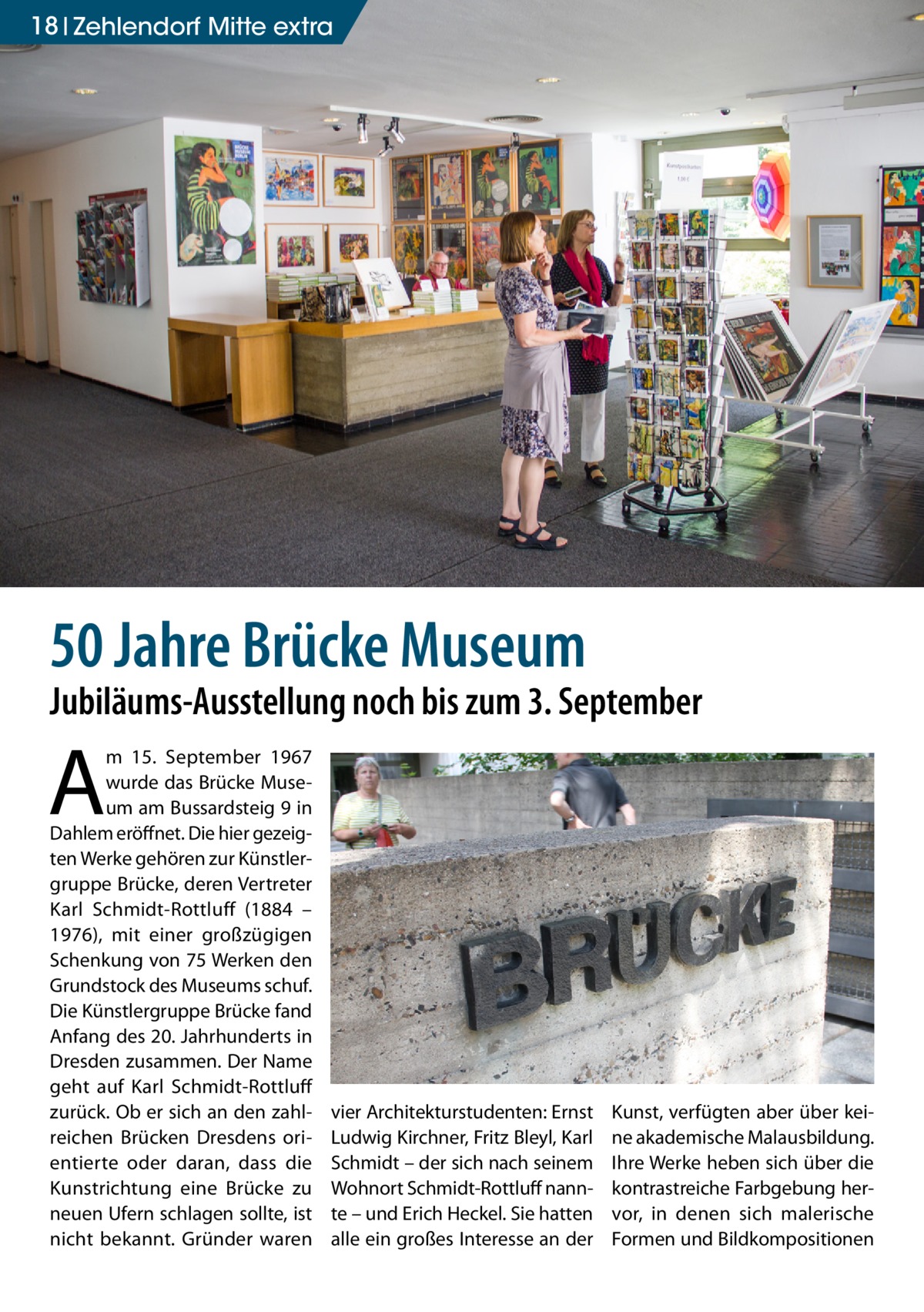 18 Zehlendorf Mitte extra  50 Jahre Brücke Museum  Jubiläums-Ausstellung noch bis zum 3. September  A  m 15.  September 1967 wurde das Brücke Museum am Bussardsteig 9 in Dahlem eröffnet. Die hier gezeigten Werke gehören zur Künstlergruppe Brücke, deren Vertreter Karl Schmidt-Rottluff (1884 – 1976), mit einer großzügigen Schenkung von 75 Werken den Grundstock des Museums schuf. Die Künstlergruppe Brücke fand Anfang des 20. Jahrhunderts in Dresden zusammen. Der Name geht auf Karl Schmidt-Rottluff zurück. Ob er sich an den zahlreichen Brücken Dresdens orientierte oder daran, dass die Kunstrichtung eine Brücke zu neuen Ufern schlagen sollte, ist nicht bekannt. Gründer waren  vier Architekturstudenten: Ernst Ludwig Kirchner, Fritz Bleyl, Karl Schmidt – der sich nach seinem Wohnort Schmidt-Rottluff nannte – und Erich Heckel. Sie hatten alle ein großes Interesse an der  Kunst, verfügten aber über keine akademische Malausbildung. Ihre Werke heben sich über die kontrastreiche Farbgebung hervor, in denen sich malerische Formen und Bildkompositionen