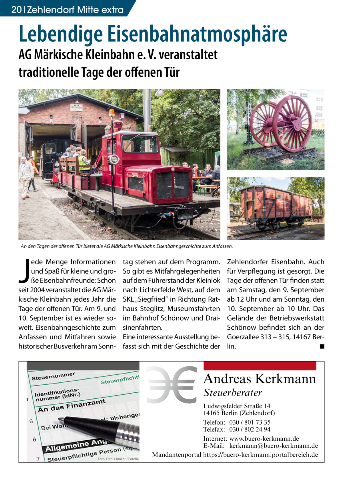 20 Zehlendorf Mitte extra  Lebendige Eisenbahnatmosphäre AG Märkische Kleinbahn e. V. veranstaltet traditionelle Tage der offenen Tür  An den Tagen der offenen Tür bietet die AG Märkische Kleinbahn Eisenbahngeschichte zum Anfassen.  J  ede Menge Informationen und Spaß für kleine und große Eisenbahnfreunde: Schon seit 2004 veranstaltet die AG Märkische Kleinbahn jedes Jahr die Tage der offenen Tür. Am 9. und 10. September ist es wieder soweit. Eisenbahngeschichte zum Anfassen und Mitfahren sowie historischer Busverkehr am Sonn tag stehen auf dem Programm. So gibt es Mitfahrgelegenheiten auf dem Führerstand der Kleinlok nach Lichterfelde West, auf dem SKL „Siegfried“ in Richtung Rathaus Steglitz, Museumsfahrten im Bahnhof Schönow und Draisinenfahrten. Eine interessante Ausstellung befasst sich mit der Geschichte der  Zehlendorfer Eisenbahn. Auch für Verpflegung ist gesorgt. Die Tage der offenen Tür finden statt am Samstag, den 9. September ab 12 Uhr und am Sonntag, den 10.  September ab 10  Uhr. Das Gelände der Betriebswerkstatt Schönow befindet sich an der Goerzallee 313 – 315, 14167 Berlin. � ◾  Andreas Kerkmann Steuerberater  Foto: Denis Junker / Fotolia  Ludwigsfelder Straße 14 14165 Berlin (Zehlendorf) Telefon: 030 / 801 73 35 Telefax: 030 / 802 24 94 Internet: www.buero-kerkmann.de E-Mail: kerkmann@buero-kerkmann.de Mandantenportal https://buero-kerkmann.portalbereich.de