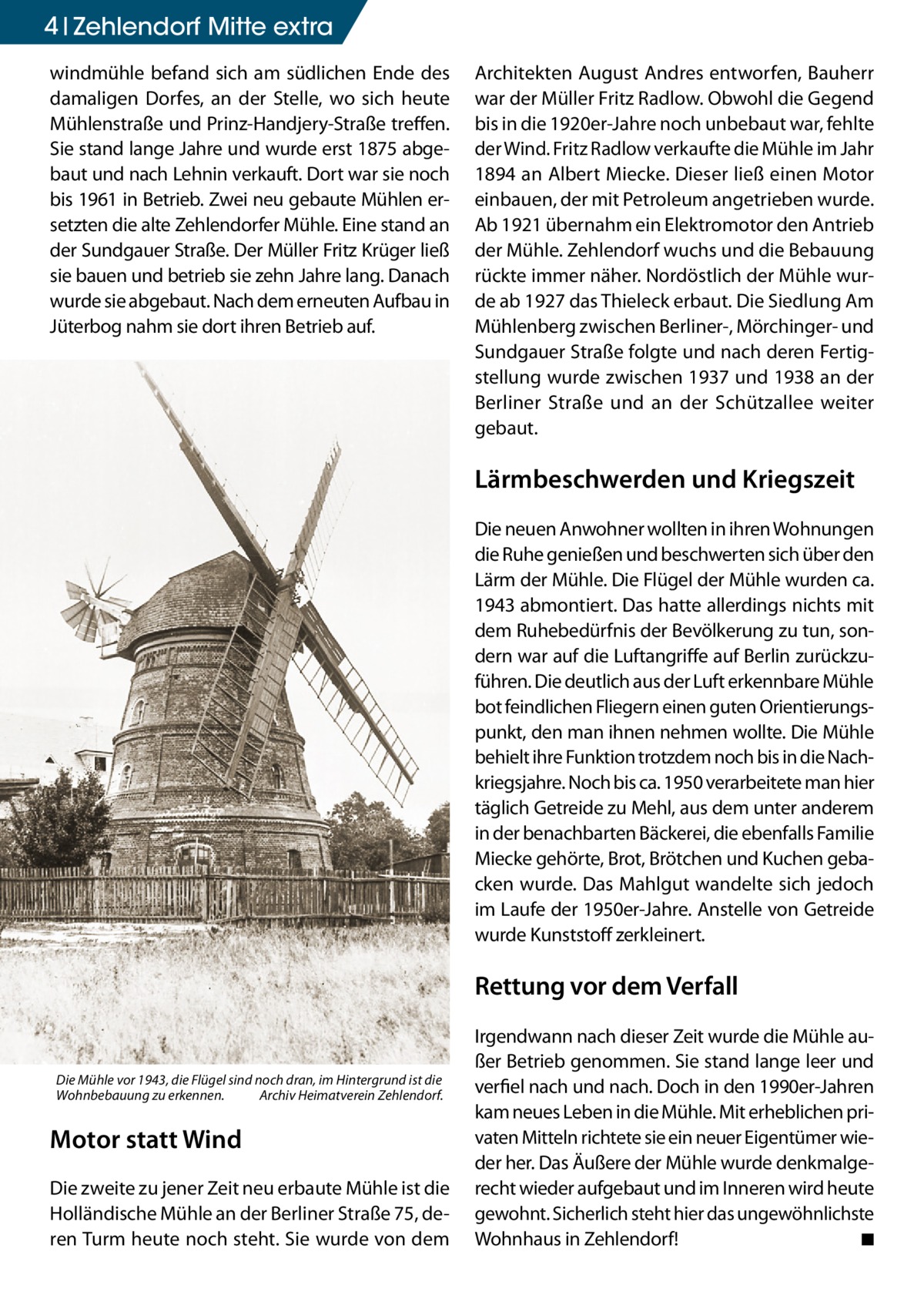 4 Zehlendorf Mitte extra windmühle befand sich am südlichen Ende des damaligen Dorfes, an der Stelle, wo sich heute Mühlenstraße und Prinz-Handjery-Straße treffen. Sie stand lange Jahre und wurde erst 1875 abgebaut und nach Lehnin verkauft. Dort war sie noch bis 1961 in Betrieb. Zwei neu gebaute Mühlen ersetzten die alte Zehlendorfer Mühle. Eine stand an der Sundgauer Straße. Der Müller Fritz Krüger ließ sie bauen und betrieb sie zehn Jahre lang. Danach wurde sie abgebaut. Nach dem erneuten Aufbau in Jüterbog nahm sie dort ihren Betrieb auf.  Architekten August Andres entworfen, Bauherr war der Müller Fritz Radlow. Obwohl die Gegend bis in die 1920er-Jahre noch unbebaut war, fehlte der Wind. Fritz Radlow verkaufte die Mühle im Jahr 1894 an Albert Miecke. Dieser ließ einen Motor einbauen, der mit Petroleum angetrieben wurde. Ab 1921 übernahm ein Elektromotor den Antrieb der Mühle. Zehlendorf wuchs und die Bebauung rückte immer näher. Nordöstlich der Mühle wurde ab 1927 das Thieleck erbaut. Die Siedlung Am Mühlenberg zwischen Berliner-, Mörchinger- und Sundgauer Straße folgte und nach deren Fertigstellung wurde zwischen 1937 und 1938 an der Berliner Straße und an der Schützallee weiter gebaut.  Lärmbeschwerden und Kriegszeit Die neuen Anwohner wollten in ihren Wohnungen die Ruhe genießen und beschwerten sich über den Lärm der Mühle. Die Flügel der Mühle wurden ca. 1943 abmontiert. Das hatte allerdings nichts mit dem Ruhebedürfnis der Bevölkerung zu tun, sondern war auf die Luftangriffe auf Berlin zurückzuführen. Die deutlich aus der Luft erkennbare Mühle bot feindlichen Fliegern einen guten Orientierungspunkt, den man ihnen nehmen wollte. Die Mühle behielt ihre Funktion trotzdem noch bis in die Nachkriegsjahre. Noch bis ca. 1950 verarbeitete man hier täglich Getreide zu Mehl, aus dem unter anderem in der benachbarten Bäckerei, die ebenfalls Familie Miecke gehörte, Brot, Brötchen und Kuchen gebacken wurde. Das Mahlgut wandelte sich jedoch im Laufe der 1950er-Jahre. Anstelle von Getreide wurde Kunststoff zerkleinert.  Rettung vor dem Verfall  Die Mühle vor 1943, die Flügel sind noch dran, im Hintergrund ist die Wohnbebauung zu erkennen. � Archiv Heimatverein Zehlendorf.  Motor statt Wind Die zweite zu jener Zeit neu erbaute Mühle ist die Holländische Mühle an der Berliner Straße 75, deren Turm heute noch steht. Sie wurde von dem  Irgendwann nach dieser Zeit wurde die Mühle außer Betrieb genommen. Sie stand lange leer und verfiel nach und nach. Doch in den 1990er-Jahren kam neues Leben in die Mühle. Mit erheblichen privaten Mitteln richtete sie ein neuer Eigentümer wieder her. Das Äußere der Mühle wurde denkmalgerecht wieder aufgebaut und im Inneren wird heute gewohnt. Sicherlich steht hier das ungewöhnlichste Wohnhaus in Zehlendorf! � ◾