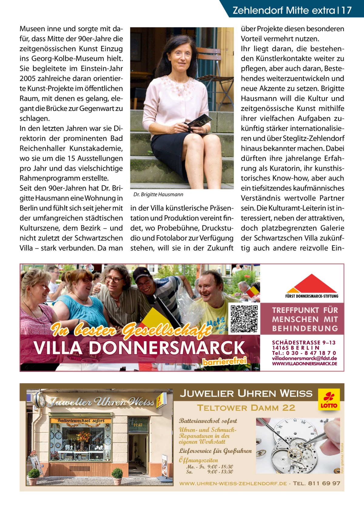 Zehlendorf Mitte extra 17  Dr. Brigitte Hausmann  in der Villa künstlerische Präsentation und Produktion vereint findet, wo Probebühne, Druckstudio und Fotolabor zur Verfügung stehen, will sie in der Zukunft  über Projekte diesen besonderen Vorteil vermehrt nutzen. Ihr liegt daran, die bestehenden Künstlerkontakte weiter zu pflegen, aber auch daran, Bestehendes weiterzuentwickeln und neue Akzente zu setzen. Brigitte Hausmann will die Kultur und zeitgenössische Kunst mithilfe ihrer vielfachen Aufgaben zukünftig stärker internationalisieren und über Steglitz-Zehlendorf hinaus bekannter machen. Dabei dürften ihre jahrelange Erfahrung als Kuratorin, ihr kunsthistorisches Know-how, aber auch ein tiefsitzendes kaufmännisches Verständnis wertvolle Partner sein. Die Kulturamt-Leiterin ist interessiert, neben der attraktiven, doch platzbegrenzten Galerie der Schwartzschen Villa zukünftig auch andere reizvolle Ein Juwelier Uhren Weiss Teltower Damm 22 Batteriewechsel sofort Uhren- und SchmuckReparaturen in der eigenen Werkstatt Lieferservice für Großuhren Öffnungszeiten Mo. - Fr. 9:00 - 18:30 Sa. 9:00 - 13:30  foto: gitanna / fotolia  Museen inne und sorgte mit dafür, dass Mitte der 90er-Jahre die zeitgenössischen Kunst Einzug ins Georg-Kolbe-Museum hielt. Sie begleitete im Einstein-Jahr 2005 zahlreiche daran orientierte Kunst-Projekte im öffentlichen Raum, mit denen es gelang, elegant die Brücke zur Gegenwart zu schlagen. In den letzten Jahren war sie Direktorin der prominenten Bad Reichenhaller Kunstakademie, wo sie um die 15 Ausstellungen pro Jahr und das vielschichtige Rahmenprogramm erstellte. Seit den 90er-Jahren hat Dr. Brigitte Hausmann eine Wohnung in Berlin und fühlt sich seit jeher mit der umfangreichen städtischen Kulturszene, dem Bezirk – und nicht zuletzt der Schwartzschen Villa – stark verbunden. Da man  www.uhren-weiss-zehlendorf.de · Tel. 811 69 97