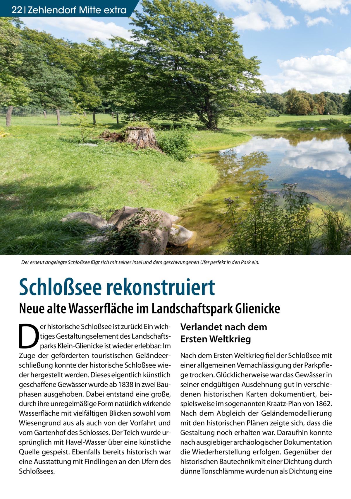 22 Zehlendorf Mitte extra  Der erneut angelegte Schloßsee fügt sich mit seiner Insel und dem geschwungenen Ufer perfekt in den Park ein.  Schloßsee rekonstruiert  Neue alte Wasserfläche im Landschaftspark Glienicke  D  er historische Schloßsee ist zurück! Ein wichtiges Gestaltungselement des Landschaftsparks Klein-Glienicke ist wieder erlebbar: Im Zuge der geförderten touristischen Geländeerschließung konnte der historische Schloßsee wieder hergestellt werden. Dieses eigentlich künstlich geschaffene Gewässer wurde ab 1838 in zwei Bauphasen ausgehoben. Dabei entstand eine große, durch ihre unregelmäßige Form natürlich wirkende Wasserfläche mit vielfältigen Blicken sowohl vom Wiesengrund aus als auch von der Vorfahrt und vom Gartenhof des Schlosses. Der Teich wurde ursprünglich mit Havel-Wasser über eine künstliche Quelle gespeist. Ebenfalls bereits historisch war eine Ausstattung mit Findlingen an den Ufern des Schloßsees.  Verlandet nach dem Ersten Weltkrieg Nach dem Ersten Weltkrieg fiel der Schloßsee mit einer allgemeinen Vernachlässigung der Parkpflege trocken. Glücklicherweise war das Gewässer in seiner endgültigen Ausdehnung gut in verschiedenen historischen Karten dokumentiert, beispielsweise im sogenannten Kraatz-Plan von 1862. Nach dem Abgleich der Geländemodellierung mit den historischen Plänen zeigte sich, dass die Gestaltung noch erhalten war. Daraufhin konnte nach ausgiebiger archäologischer Dokumentation die Wiederherstellung erfolgen. Gegenüber der historischen Bautechnik mit einer Dichtung durch dünne Tonschlämme wurde nun als Dichtung eine