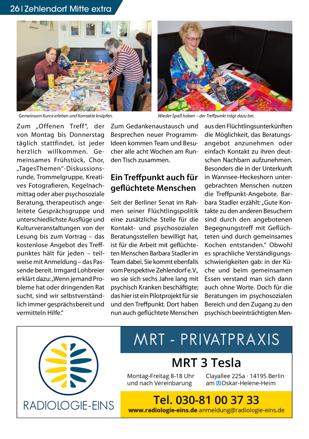 26 Gesundheit Zehlendorf Mitte extra  Gemeinsam Kunst erleben und Kontakte knüpfen.  Zum „Offenen Treff “, der von Montag bis Donnerstag täglich stattfindet, ist jeder herzlich willkommen. Gemeinsames Frühstück, Chor, „TagesThemen“-Diskussionsrunde, Trommelgruppe, Kreatives Fotografieren, Kegelnachmittag oder aber psychosoziale Beratung, therapeutisch angeleitete Gesprächsgruppe und unterschiedlichste Ausflüge und Kulturveranstaltungen von der Lesung bis zum Vortrag – das kostenlose Angebot des Treffpunktes hält für jeden – teilweise mit Anmeldung – das Passende bereit. Irmgard Lohbreier erklärt dazu: „Wenn jemand Probleme hat oder dringenden Rat sucht, sind wir selbstverständlich immer gesprächsbereit und vermitteln Hilfe.“  Wieder Spaß haben – der Treffpunkt trägt dazu bei.  Zum Gedankenaustausch und Besprechen neuer ProgrammIdeen kommen Team und Besucher alle acht Wochen am Runden Tisch zusammen.  Ein Treffpunkt auch für geflüchtete Menschen Seit der Berliner Senat im Rahmen seiner Flüchtlingspolitik eine zusätzliche Stelle für die Kontakt- und psychosozialen Beratungsstellen bewilligt hat, ist für die Arbeit mit geflüchteten Menschen Barbara Stadler im Team dabei. Sie kommt ebenfalls vom Perspektive Zehlendorf e. V., wo sie sich sechs Jahre lang mit psychisch Kranken beschäftigte; das hier ist ein Pilotprojekt für sie und den Treffpunkt. Dort haben nun auch geflüchtete Menschen  aus den Flüchtlingsunterkünften die Möglichkeit, das Beratungsangebot anzunehmen oder einfach Kontakt zu ihren deutschen Nachbarn aufzunehmen. Besonders die in der Unterkunft in Wannsee-Heckeshorn untergebrachten Menschen nutzen die Treffpunkt-Angebote. Barbara Stadler erzählt: „Gute Kontakte zu den anderen Besuchern sind durch den angebotenen Begegnungstreff mit Geflüchteten und durch gemeinsames Kochen entstanden.“ Obwohl es sprachliche Verständigungsschwierigkeiten gab: in der Küche und beim gemeinsamen Essen verstand man sich dann auch ohne Worte. Doch für die Beratungen im psychosozialen Bereich und den Zugang zu den psychisch beeinträchtigten Men MRT 3 Tesla Montag-Freitag 8-18 Uhr und nach Vereinbarung  Clayallee 225a · 14195 Berlin am � Oskar-Helene-Heim  Tel. 030-81 00 37 33  www.radiologie-eins.de anmeldung@radiologie-eins.de