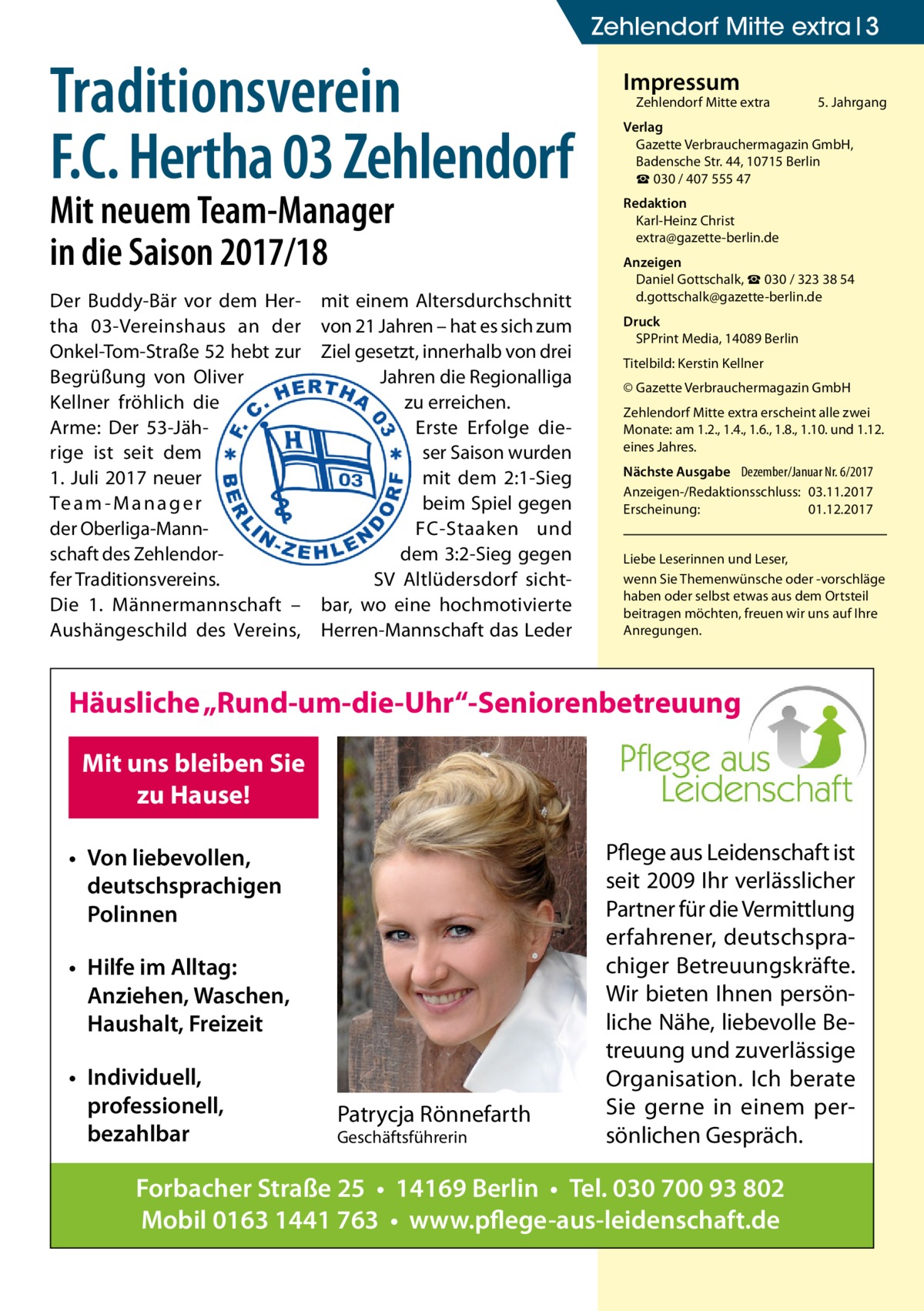 Zehlendorf Mitte extra 3  Traditionsverein F.C. Hertha 03 Zehlendorf Mit neuem Team-Manager in die Saison 2017/18 Der Buddy-Bär vor dem Hertha  03-Vereinshaus an der Onkel-Tom-Straße 52 hebt zur Begrüßung von Oliver Kellner fröhlich die Arme: Der 53-Jährige ist seit dem 1. Juli 2017 neuer Te a m - M a n a g e r der Oberliga-Mannschaft des Zehlendorfer Traditionsvereins. Die 1.  Männermannschaft – Aushängeschild des Vereins,  mit einem Altersdurchschnitt von 21 Jahren – hat es sich zum Ziel gesetzt, innerhalb von drei Jahren die Regionalliga zu erreichen. Erste Erfolge dieser Saison wurden mit dem 2:1-Sieg beim Spiel gegen FC-Staaken und dem 3:2-Sieg gegen SV Altlüdersdorf sichtbar, wo eine hochmotivierte Herren-Mannschaft das Leder  Impressum  Zehlendorf Mitte extra�  5. Jahrgang  Verlag Gazette Verbrauchermagazin GmbH, Badensche Str. 44, 10715 Berlin ☎ 030 / 407 555 47 Redaktion Karl-Heinz Christ extra@gazette-berlin.de Anzeigen Daniel Gottschalk, ☎ 030 / 323 38 54 d.gottschalk@gazette-berlin.de Druck SPPrint Media, 14089 Berlin Titelbild: Kerstin Kellner © Gazette Verbrauchermagazin GmbH Zehlendorf Mitte extra erscheint alle zwei Monate: am 1.2., 1.4., 1.6., 1.8., 1.10. und 1.12. eines Jahres. Nächste Ausgabe 	 Dezember/Januar Nr. 6/2017 Anzeigen-/Redaktionsschluss:	03.11.2017 Erscheinung:	01.12.2017 Liebe Leserinnen und Leser, wenn Sie Themen­wünsche oder -vorschläge haben oder selbst etwas aus dem Ortsteil beitragen möchten, freuen wir uns auf Ihre Anregungen.  Häusliche „Rund-um-die-Uhr“-Seniorenbetreuung Mit uns bleiben Sie zu Hause! • Von liebevollen, deutschsprachigen Polinnen • Hilfe im Alltag: Anziehen, Waschen, Haushalt, Freizeit • Individuell, professionell, bezahlbar  Patrycja Rönnefarth Geschäftsführerin  Pflege aus Leidenschaft ist seit 2009 Ihr verlässlicher Partner für die Vermittlung erfahrener, deutschsprachiger Betreuungskräfte. Wir bieten Ihnen persönliche Nähe, liebevolle Betreuung und zuverlässige Organisation. Ich berate Sie gerne in einem persönlichen Gespräch.  Forbacher Straße 25 • 14169 Berlin • Tel. 030 700 93 802 Mobil 0163 1441 763 • www.pflege-aus-leidenschaft.de